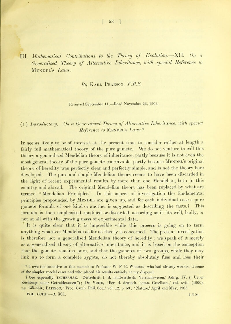 in. Mathematical Contrihutioiis to the Theory of Evolution.—XII. On a Generalised Theory of Alternatioe Inheritance, with special Reference to Mkndel's Laics. By Karl Pearson, F.R.S. Received September 11,—Read November 26, 1903. (1.) Introductovjj. On a Generalised Theorij of Alternative Inheritance, ivith sjjecial Reference to Mendel's laivs* It seemis likely to be of interest at the present time to consider rather at length a fairly full mathematical theory of the pure gamete. We do not venture to call this theory a generalised Mendelian theory of inheritance, partly because it is not even the most general theory of the pure gamete conceiva1)le, partly because Mendel's original theory of heredity was perfectly clear and perfectly simple, and is not the theory here developed. The pure and simple Mendelian theory seems to have been discarded in the light of recent experimental results by more than one Mendelian, both in this country and abroad. The original Mendelian theory has been replaced by what are termed  Mendelian Principles. In this aspect of investigation the fundamental principles propounded Ijy Mendel are given up, and for each individual case a pure gamete formula of one kind or another is suggested as describing the facts, t This formula is then emphasised, modified or discarded, according as it fits well, Imdly, or not at all with the growing mass of experimental data. It is quite clear that it is impossible while this process is going on to term anything whatever Mendelian as for as theory is concerned. The present investigation is therefore not a generalised Mendelian theory of heredity : we speak of it merely as a generalised theory of alternative inheritance, and it is based on the conception that the gamete remains pure, and that the gametes of two groups, while they may link up to form a complete zygote, do not thereby absolutely fuse and lose their * I owe the incentive to this memoir to Professor W. F. R. Wi':ldon, who had already worked at some of the simpler special cases and who placed his results entirely at my disposal. t See especially Tschermak, ' Zeitschrift f. d. landwirthsch. Versuchswesen,' Jahrg. IV. ( Ueber Ziichtmig neuer Getreiderassen); De Vries, ' Ber. d. deutsch. botan. Gesellsch.,' vol. xviii. (1900), pp. 435-443; Bateson, ' Proc. Camb. Phil. Soc.,' vol. 12, p. 53 ; ' Nature,' April and May, 1903. VOL. ccm.—A 361. 4.3.04