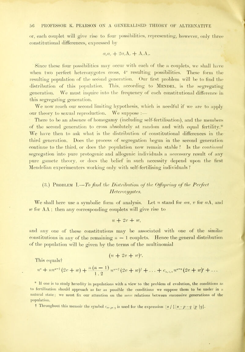 or, each couplet will give rise to four possibilities, representing, liowever, only three constitutional differences, expressed by Since these four possibilities may occur with each of the ?i couplets, we shall have when two perfect heterozygotes cross, 4 resulting possibilities. These form the I'esulting population of the second generation. Our first problem will be to find the distribution of this population. This, according to Mendel, is the segregating generation. We must inquire into the frequency of each constitutional difference in this segregating generation. We now reach our second limiting hypothesis, which is needful if we are to apply our tlieory to sexual reproduction. We suppose :— There to be an absence of homogamy (including self-fertilisation), and the members of the second generation to cross absolutely at random and with equal fertility.* We have then to ask what is the distribution of constitutional differences in tlie third generation. Does tlie process of segregation begun in the second generation continue to the third, or does the population now remain stable ? Is the continual segregation into pure protogenic and allogenic individuals a necessary result of any pure gamete theory, or does the belief in such necessity depend upon the first Mendelian experimenters working only with self-fertilising individuals ? (3.) Problem I.—To find the Distribution of the Offspring of the Perfect Heterozygotes. We shall here use a symbolic form of analysis. Let n stand for aa, v for aA, and w for AA ; then any corresponding couplets will give rise to u + 2v 4- w, and any one of these constitutions may be associated with one of the similar constitutions in any of the remaining n — I couplets. Hence the general distribution of the population will be given by the terms of the multinomial {u + 2y + in). This equalst a + nu-^ (2y -f iv) + '^^^^ ~ u''-- {2v + ivf + . . . + c,,„v,*^'* {'2v + ivY + .. . 1. 2 * If one is to stady heredity in populations with a view to the proUeni of evolution, the conditions as to fertilisation should approach as far as possible the conditions we suppose them to be under in a natural state; we must fix our attention on the nutM relations lietweeii successive generations of the population. t Throughout this memoir the symbol c^, p,is used for the expi'ession |_ft / {7 \p \g]-