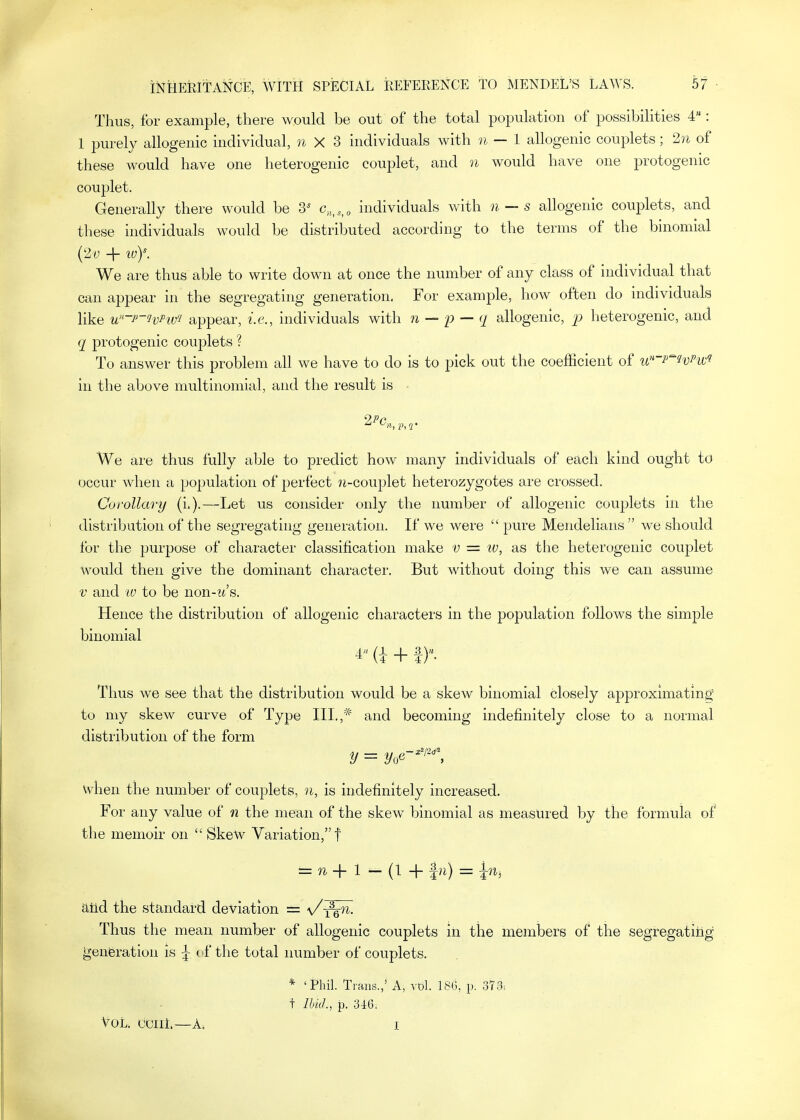 Thus, for example, there would be out of the total population of possibilities 4: 1 purely allogenic individual, n X 3 individuals with n—1 allogenic couplets; 2n of these would have one heterogenic couplet, and n would have one protogenic couplet. Generally there would be 3* c„,,,,„ individuals with n — s allogenic couplets, and these hidividuals would be distributed according to the terms of the binomial {2v + ivy. We are thus able to write down at once the number of any class of individual that can appear in the segregating generation. For example, how often do individuals like u-p-HiPw'i appear, i.e., individuals with n — p — q allogenic, heterogenic, and q protogenic couplets ? To answer this problem all we have to do is to pick out the coefficient of i<]'-p^HPw1 in the above multinomial, and the result is We are thus fully able to predict how many individuals of each kind ought to occur when a population of perfect ?i-couplet hetero25ygotes are crossed. Coi-ollary (i.).—Let us consider only the number of allogenic couplets in the distribution of the segregating generation. If we were  pure Mendeliaus  we should for the purpose of character classification make v = iv, as the heterogenic couplet would then give the dominant character. But without doing this we can assume V and IV to be non-zt's. Hence the distribution of allogenic characters in the population follows the simple binomial ^ (i + f Thus we see that the distribution would be a skew binomial closely approximating to my skew curve of Type III.,* and becoming indefinitely close to a normal distribution of the form y = y,<i-'''\ \vhen the number of couplets, n, is indefinitely increased. For any value of n the mean of the skew binomial as measured by the formula of the memoir on  Skew Variation, f = ^ + 1 - (1 + h) = hh atld the standard deviation = \/-^0^. Thus the mean number of allogenic couplets in the members of the segregating g'enferation is ^ c-f the total number of couplets. * 'Phil. Trans.,' A, vbl. 18G, p. 373: t Ibul., p. 346; tOL. OCIll.—A: I