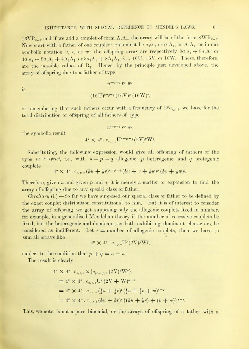 16VR,_], and if we add a couplet of form A„A„, the array will be of the form 8WPt„_i. Now start with a f;\ther of one couplet; this must he a^a^, or a-^A^, or Aj A^, or in our symbolic notation n, v, or w ; the oft^^pring array are respectively Sa^a^ + 8a^A^ or 4a^a^ + SrYjAi + 4A^Ai, or ^a^A^ + SAiAj, i.e., IGU, 16V, or IGW. These, therefore, are tlie possll)le values of Ji^. Hence, l)y tlie principle just developed above, the array of offspring due to a father of type U'^'P'J VP is {16JJ)-P-J {UYy (IGW)^ or remembering that such fathers occur with a frequency of 2Pc„^p q, we have for the total distribution of offspriiig of all fathers of type or the symbolic result 4 X 4. c,_^,,,,U-^~?(2V)''W?. Substituting, the following expression v/ould give all offspring of fathers of the type u^'P'^v^ivi, i.e., with n—p~q allogenic, p heterogenic, and q protogenic couplets 4 X 4. c„,p,, + ^vy-p-i (1?^ + V + {^v + Therefore, given n and given p and it is merely a matter of expansion to find the array of offspring due to any special class of father. Corollary (i.).—So far we have supposed our special class of father to be defined by the exact couplet distribution constitutional to him. But it is of interest to consider the array of offspring we get supposing only the allogenic couplets fixed in number, for example, in a generalised Mendelian theory if the number of recessive couplets be fixed, but the heterogenic and dominant, as both exhibiting dominant characters, be considered as indifferent. Let s = number of allogenic couplets, then we have to sum all arrays like 4 X 4. c„,;,,U^(2V)^W?, subject to the condition that 2) q = n — s. The result is clearly 4 X 4^c,,,,„S{v,,^,,(2V)?W^} = 4 X 4. c„/,,„u^ (2V + wy-' = 4« X 4. c„,, {^u + 1^')' ih'' + fV + w))-* = 4 X 4» . c,, , „ (Iw + ^vy {(Im + h') -^{v + 10^-'. This, we note, is not a pure binomial, or the arrays of offspring of a father with a