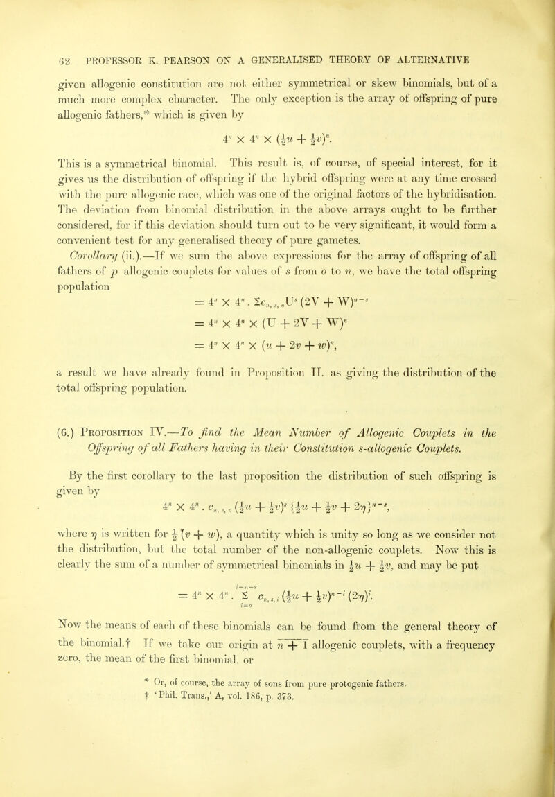 given allogenic constitution are not either symmetrical or skew binomials, but of a much more complex character. The only exception is the array of offspring of pure allogenic fathers,* which is given by 4 X 4 X ilu -f Iv). This is a symmetrical binomial. This result is, of course, of special interest, for it gives us the distribution of offspring if the hybrid offspring were at any time crossed with the pure allogenic race, which was one of the original factors of the hybridisation. The deviation from binomial distribution in the above arrays ought to be further considered, for if this deviation should turn out to be very significant, it would form a convenient test for any generalised theory of pure gametes. Corollary (ii.).—If we sum the above expressions for the array of offspring of all fathers of p allogenic couplets for values of s from o to n, we have the total offspring pojDulation = 4 X 4. Sc„,(2V + W)-^ = 4 X 4 X (U + 2V + W) _ 4« X 4« + 2v + iv)\ a result we have already found in Proposition II. as giving the distribution of the total offspring population. (6.) PiiorosiTiON IV.—To find the Mean Number of Allogenic Couplets in the Offspring of all Fathers having in their Constitution s-allogenic Couplets. By the first corollary to the last proposition the distribution of such offspring is given by 4 X 4« . c„,„ (1m + Ivy {^u + + ^}-', where t] is written for ^ \v + iv), a quantity which is unity so long as we consider not the distribution, hut the total number of the non-allogenic couplets. Now this is clearly the sum of a number of symmetrical binomials in ^u -f i'^, and may be put = 4 X 4.' i 'c„,,,i (|w + \vY-' {2-q)\ Now the means of each of these binomials can be found from the general theory of the l^inomial.t If we take our origin at w + 1 allogenic couplets, with a frequency zero, the mean of the first binomial, or * Or, of course, the array of sons from pure protogenic fathers, t 'Phil. Trans.,' A, vol. 186, p. 373,