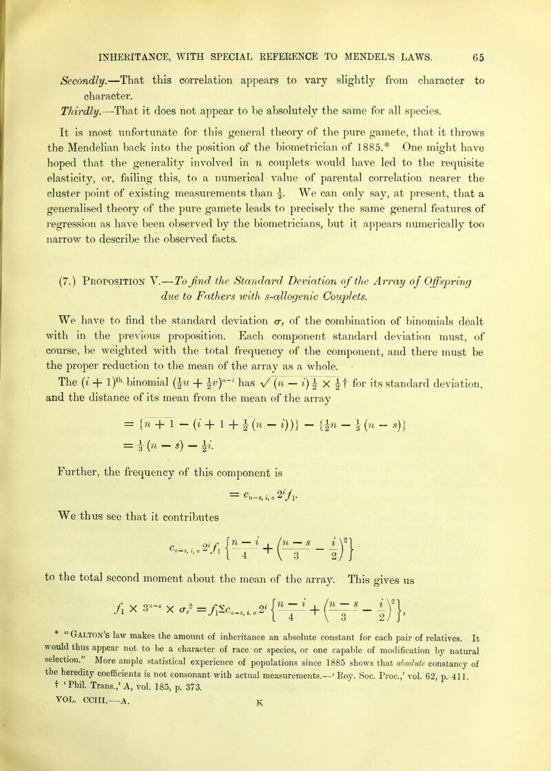 Secondly.—That this correlation appears to vary slightly from character to character. Thirdly.—it does not appear to be absolutely the same for all species. It is most unfortunate for this general theory of the pure gamete, tliat it throws the Mendelian back into the position of the biometrician of 1885.* One might have hoped that the generality involved in n couplets would have led to the requisite elasticity, or, failing this, to a numerical value of parental correlation nearer the cluster point of existing measurements than \. We can only say, at present, that a generalised theory of the pure gamete leads to precisely the same general features of ]'egression as have been observed by the biometricians, but it appears numerically too narrow to describe the observed facts. (7.) Proposition V.—To find, the Standard Deviation of the Array of Offsj^ring due to Fathers with s~allogenic Couplets. We have to find the standard deviation cr, of the combination of binomials dealt with in the previous proposition. Each component standard deviation must, of course, be weighted with the total frequency of the component, and there must be the proper reduction to the mean of the array as a whole. The [i + 1)^ binomial {^u + |r')''' has V {n — i)^X^\ for its standard deviation, and the distance of its mean from the mean of the array = {n + 1 - + 1 + 1 (n - i))} -{^n-\ {n - s)} Further, the frequency of this component is We thus see that it contributes to the total second moment about the mean of the array. This gives us /, X 3»- X cr/ =/,2o,,.,,„ 2.- {»-^' + (1^- ' - ij], *  Galton's law makes the amount of inheritance an absolute constant for each pair of relatives. It would thus appear not to be a character of race or species, or one capable of modification by natural selection. More ample statistical experience of populations since 1885 shows that absolute constancy of the heredity coefficients is not consonant with actual measurements.—' Roy. Soc. Proc.,' vol. 62, p. 411. t 'Phil. Trans.,' A, vol. 185, p. 373. VOIv. CCIII,—A, K