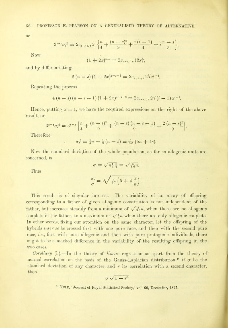 or Now (1 + 2^)- = Sc„_,,,,„(2x)', and by differentiating 2 (m — (1 + 2xY-'-^ = tc,^,^i^o2'ix'-\ Repeating the process 4 (n — s) (n — — 1) (1 + 2,r)''-'-3 = ^c,,_,, „ 2'{ (^■ — 1) x' -2 Hence, putting x = I, we have the required expressions on the right of the above result, or Therefore o-/ =z — i (?i — s) = 3L (5w + 4.s^). Now the standard deviation of the whole population, as far as allogenic units are concerned, is Thus This result is of singular interest. The variability of an array of offspring corresponding to a father of given allogenic constitution is not independent of the father, but increases steadily from a minimum of \/-^n, when there are no allogenic couplets in the father, to a maximum of \/^n when there are only allogenic couplets. In other words, fixing our attention on the same character, let the offsj)ring of the hybrids inter se be crossed first with one pure race, and then with the second pure race, i.e.^ first with pure allogenic and then with pure protogenic individuals, there ought to be a marked difference in the variability of the resulting offspring in the two cases. Corollary {]_.).—In the theory of linear regression as apart from the theory of normal correlation on the basis of the Gauss-Laplacian distribution,* if cr be the standard deviation of any character, and r its correlation with a second character, then cr \/l — r'^ * Yule, 'Journal of Royal Statistical Society,' vol. 60, December, 1897,