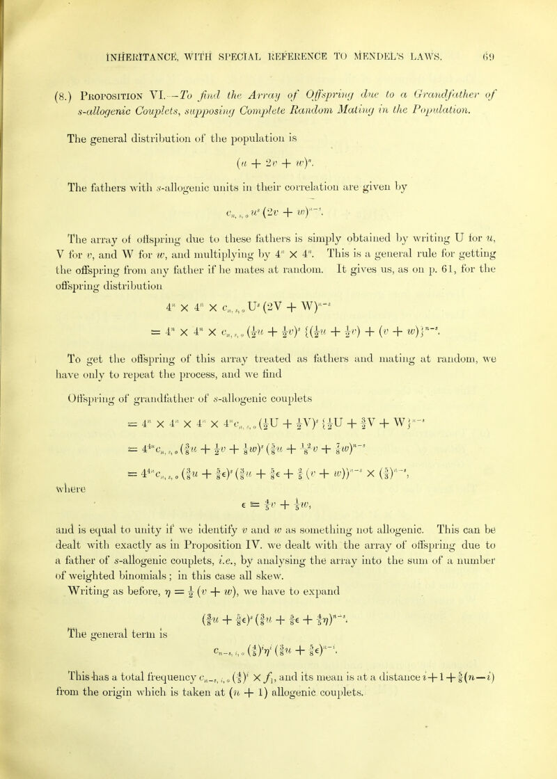 (8.) Pkoi'OSITION VI. —2b Ji)bd the. Array of Offspring due to a G^xtndfather of s-allogenic Couplets, supposing Complete Random Mating in the Popidation. The general distribution of the population is {a + 2r + «'). The fathers with y-allogenic units in their correlation are given by The array of oUspring due to these fathers is simply obtained by writing U for u, V for i\ and W for iv, and multiplying by 4 X 4. This is a general rule for getting the offspring from any father if he mates at random. It gives us, as on p. 61, for the offspring distribution 4 X X c„,,„,U^(2V + W)-^ = 4 X 4 X c„,,„ (in + {{^u + ^r) + {v + iv)Y-\ To get the offspring of this array treated as fathers and mating at random, we have only to repeat the process, and we find (3ffspring of grandfather of ^-allogenic couplets = 4 X 4- X 4 X 4c-,,,„(iU -f {W + fV + W]'-^ ^ 4'ic„, „, (fn. + iy + ^,wy (fn + J/vj + where e - 1^' + h^^ and is eqUai to unity if we identify v and w as something not allogenic. This can be dealt with exactly as in Proposition IV. we dealt with the array of offspring due to a father of s-allogenic couplets, i.e., by analysing the array into the sum of a number of weighted binomials ; in this case all skew. Writing as before, 'i? = i + w), we have to expand The general term Is c,_,,„(|)V(i^*4-|e)-\ This-has a total frequency c.,,_^^^ ( f)' X f, and its mean is at a distance t+1 —i) from the origin which is taken at {n + 1) allogenic couplets.