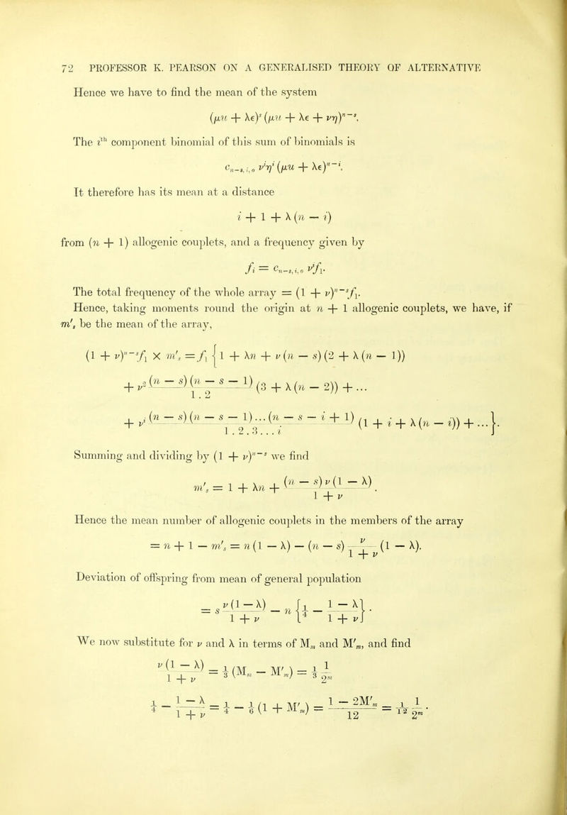 Hence we have to find the mean of the system {ixu + key {fjLU + Xe + VT))-', The component binomial of tliis sum of binomials is c,n_,;,,i.V(i^w + Xe)''-'. It therefore has its mean at a distance + 1 + X {n - r) from {n 1) allogenic couplets, and a frequency given by The total frequency of the whole array = (I -f- v)~\fi. Hence, taking moments round the origin at n + 1 allogenic couplets, we have, if m', be the mean of the array, (1 + ^y-'A X m[.. =/, 11 + hi + i^{n- s) (2 + X {n - 1)) + ^3 (3 + X (?i - 2)) + ... . i(n — s)(n — s — l)...(n — s ~ i 4- 1) ■ • , x/ w , 1 + 1 2 V 7 (I + ^ + ^(»^ - *)) + Summing and dividing by {1 + vy~' we find ,n'^ = 1 + Xn + in -^^ H^^A). Hence the mean number of allogenic couplets in the members of the array = n -f 1 _ m', = n{l -\) — {n — s) (1 — X). Deviation of offspring from mean of general population _ Wij-:X)_ h _ i_-x We now substitute for v and X in terms of M„, and M'^, and find ^(L—J^) - 1 /M _ MM — i 1 I -\- p ~ 3 \^^->-m iVi „,) — 3 -^^^ 12 ^^2