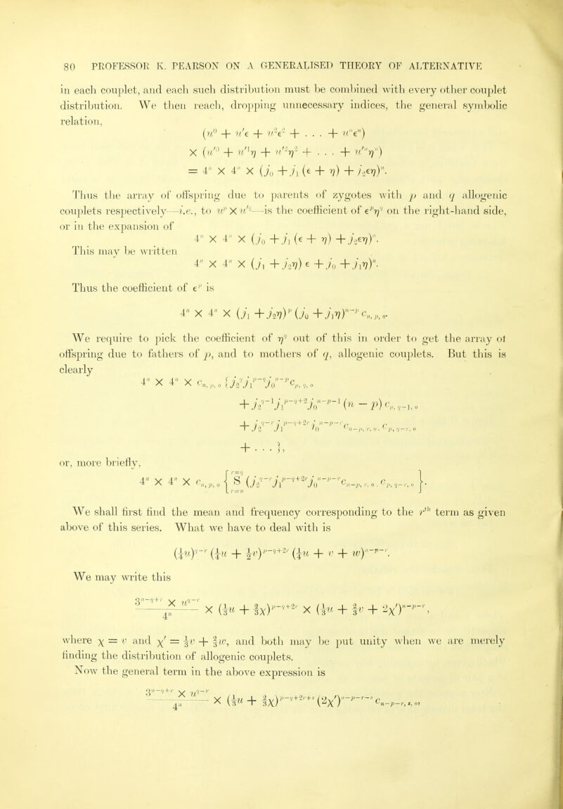 in each couplet, and each sncli distribution must he combined ^vith every otlier couplet distribution. We then reach, dropping unnecessary indices, the general symbolic relation, (vi'^ + v/e + v-e- + . . . + /'e) X (a'' + u'^T) + //y + . . . + v/''r}) = r X 4 X Uo+jA' + v) + i:^vY- Thus the array ol' offspring due to parents of zygotes with and q allogenic couplets respectively—i.e., to W'X'iif''—is the coefficient of €''17' on the right-hand side, or in the expansion of 4 X 4 X (,7o+,/i(e+7;)+,;>77). This may be written 4 X 4 X {j, + ,/\>7)e + ./„ + Thus the coefficient of e'' is 4 X 4 X (ii +i2r?)(./o + We require to pick the coefficient of rj'' out of this in order to get the array ot offsjDring due to fathers of p, and to mothers of q, allogenic couplets. But this is clearly 4 X 4 X '-'n,,,,o{j-lJ\' Vo ^'^P,'hO + ...], or, more briefly, 4 X 4 X c,^,^,^Eur'jr''''''jr'~'o,,.,,,..,c,^,^_,^,^. We shall first find the mean and frequency corresponding to the r*'' term as given above of this series. What we have to deal with is {\u)'- (in + ^r)'-^^-^'- {^u + + ivy-'-\ We may write this 3_^-^^_^. ^ ^^^^ ^ ^ ^^^^ ^ _^ 2x')--, where x —  '^^^^ X — i'^' + I^^S ^^^1 both may be put unity when we are merely finding the distribution of allogenic couplets. Now the general term in the above expression is 4'* n—}>—)', s, 0)