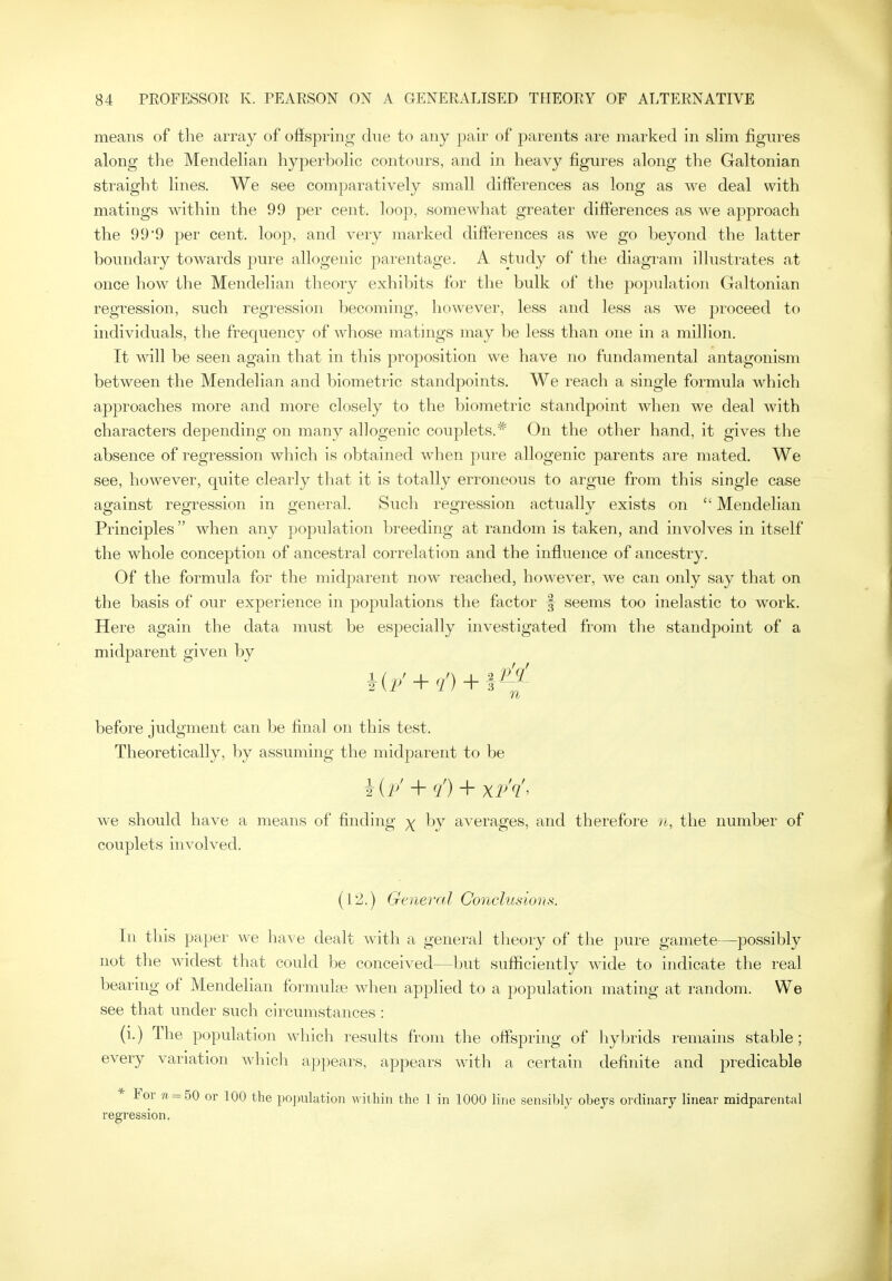 means of the array of ofispring due to any pair of parents are marked in slim figures along the Mendelian hyperbolic contours, and in heavy figures along the Galtonian straight lines. We see comparatively small differences as long as we deal with matings within the 99 per cent, loop, somewhat greater differences as we approach the 99*9 per cent, loop, and very marked differences as we go beyond the latter boundary towards pure allogenic parentage. A study of the diagram illustrates at once how the Mendelian theory exhibits for the bulk of the population Galtonian regression, such regression becoming, however, less and less as we j^roceed to individuals, the frequency of whose matings may be less than one in a million. It will be seen again that in tliis proposition we have no fundamental antagonism between the Mendelian and biometric standpoints. We reach a single formula which approaches more and more closely to the biometric standpoint when we deal with characters depending on many allogenic couplets.* On the other hand, it gives the absence of regression which is obtained when pure allogenic parents are mated. We see, however, quite clearly that it is totally erroneous to argue from this single case against regression in general. Such regression actually exists on  Mendelian Principles  when any population breeding at random is taken, and involves in itself the whole conception of ancestral correlation and the influence of ancestry. Of the formula for the midparent now reached, however, we can only say that on the basis of our experience in populations the factor -f seems too inelastic to work. Here again the data must be especially investigated from the standpoint of a midparent given by + + before judgment can be final on this test. Theoretically, by assuming the midparent to be hip'+ </)^xv'<l'^ we should have a means of finding ^ by averages, and therefore n, the number of couplets involved. (12.) Geneml Conclusions. In this paper we have dealt with a general theory of the pure gamete—possibly not the widest that could be conceived—but sufficiently wide to indicate the real bearing of Mendelian formuke when applied to a population mating at random. We see that under such circumstances : (i.) The population which results from the offspring of hybrids remains stable; every variation which appears, appears with a certain definite and predicable * For «- = 50 or 100 the population within the 1 in 1000 line sensibly obeys oi dinary linear midparental regression.