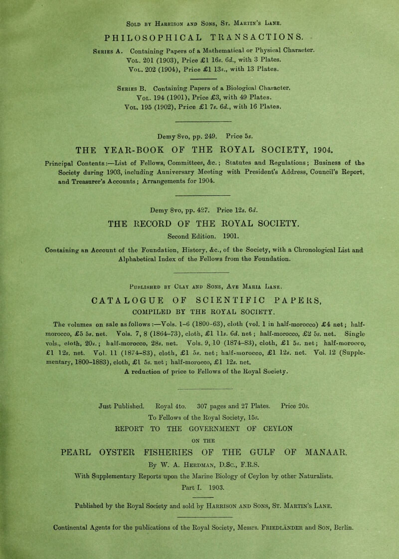 Sold by Harrison and Sons, St. Maktin's Lane. PHILOSOPHICAL TRANSACTIONS. Series A. Containing Papers of a Mathematical or Physical Character. Vol. 201 (1903), Price £1 16s. 6d., with 3 Plates. Vol. 202 (1904), Price £1 13s., with 13 Plates. Series B. Containing Papers of a Biological Character, Vol. 194 (1901), Price £3, with 49 Plates. Vol. 195 (1902), Price £1 7s. 6d., with 16 Plates. Demy 8vo, pp. 249. Price 5s. THE YEAR-BOOK OF THE ROYAL SOCIETY, 1904. Principal Contents:—List of Fellows, Committees, &c.; Statutes and Regulations; Business of the Society during 1903, including Anniversary Meeting with President's Address, Council's Report, and Treasurer's Accounts ; Arrangements for 1904. Demy 8vo, pp. 427. Price 12s, 6d. THE RECORD OF THE ROYAL SOCIETY. Second Edition, 1901. Containing an Account of the Foundation, History, &c., of the Society, with a Chronological List and Alphabetical Index of the Fellows from the Foundation. Published by Clay and Sons, Ave Maria Lane. CATALOGUE OF SCIENTIFIC PAPERS. COMPILED BY THE ROYAL SOCIETY. The volumes on sale as follows :—Vols. 1-6 (1800-63), cloth (vol. 1 in half-morocco) £4 net; half- morocco, £5 5s. net. Vols. 7, 8 (1864-73), cloth, £1 lis. 6d, net; half-morocco, £2 5s. net. Single vols., cloth, 20s.; half-morocco, 28s. net. Vols. 9, 10 (1874-83), cloth, £1 5s. net; half-morocco, £1 12s. net. Vol. 11 (1874-83), cloth, £1 5s. net; half-mprocco, £1 12s. net. Vol. 12 (Supple- mentary, 1800-1883), cloth, £1 6s. net; half-morocco, £1 12s. net. A reduction of price to Fellows of the Royal Society. Just Published. Royal 4to. 307 pages and 27 Plates. Price 20s. To Fellows of the Royal Society, 15s. REPORT TO THE GOVERNMENT OF CEYLON ON THE PEARL OYSTER FISHERIES OF THE GULF OF MANAAR. By W. A. Herdman, D.Sc, F.R.S. With S ipplementary Reports upon the Marine Biology of Ceylon by other Naturalists. Part I. 1903. Published by the Royal Society and sold by Harrison and Sons, St. Martin's Lane. Continental Agents for the publications of the Royal Society, Messrs. Friedlander and Son, Berlin.