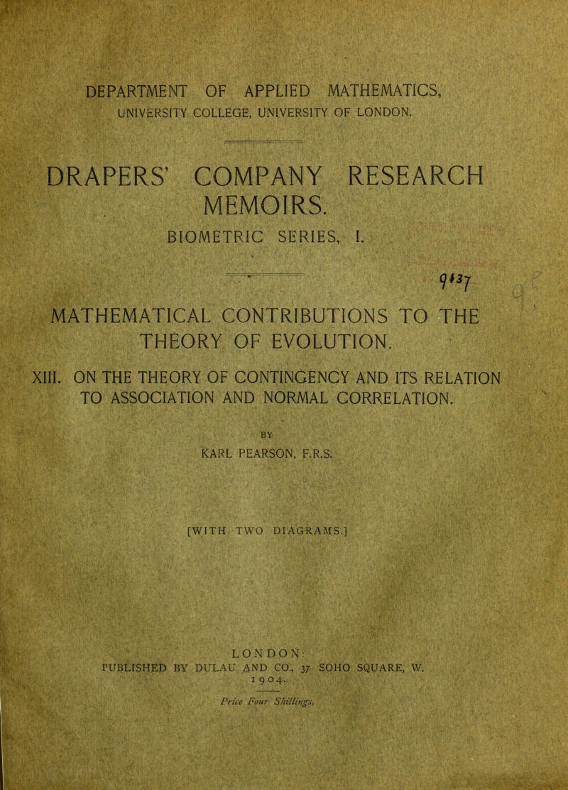 DEPARTMENT OF APPLIED MATHEMATICS, UNIVERSITY COLLEGE, UNIVERSITY OF LONDON. DRAPERS' COMPANY RESEARCH MEMOIRS. BIOMETRIC SERIES, I. MATHEMATICAL CONTRIBUTIONS TO THE THEORY OF EVOLUTION. XIII. ON THE THEORY OF CONTINGENCY AND ITS RELATION TO ASSOCIATION AND NORMAL CORRELATION. BY KARL PEARSON, F.R.S. [WITH TWO DIAGRAMS.] LONDON: PUBLISHED RY DULAU AND CO., 37 SOHO SQUARE, W. 1904. Pn'ce Four SlnlliHgs.