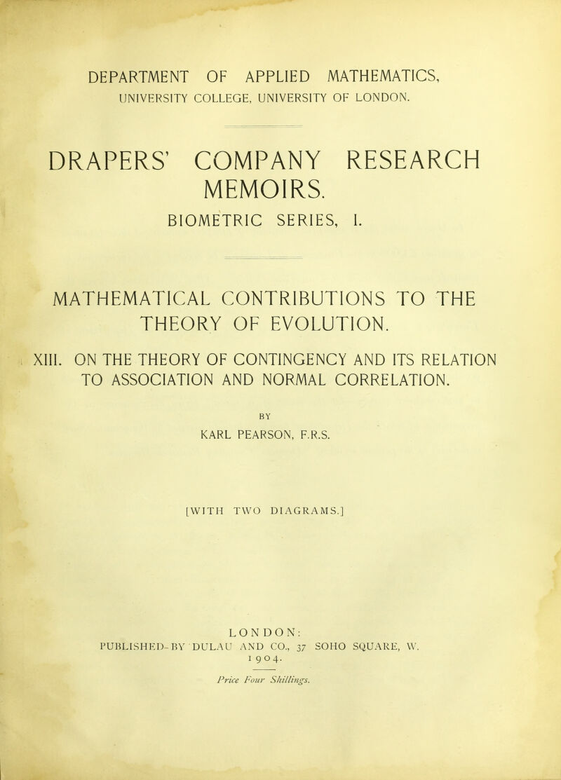 DEPARTMENT OF APPLIED MATHEMATICS, UNIVERSITY COLLEGE, UNIVERSITY OF LONDON. DRAPERS' COMPANY RESEARCH MEMOIRS. BIOMETRIC SERIES, I. MATHEMATICAL CONTRIBUTIONS TO THE THEORY OF EVOLUTION. XIII. ON THE THEORY OF CONTINGENCY AND ITS RELATION TO ASSOCIATION AND NORMAL CORRELATION. BY KARL PEARSON, F.R.S. [WITH TWO DIAGRAMS.] LONDON: PUBLISHED-BY DULAU AND CO., 37 SOHO SQUARE, W. 1904. Price Four Shillings.