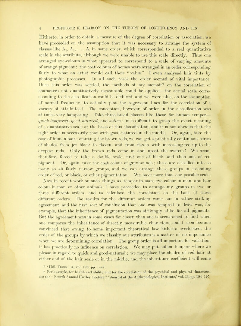 Hitherto, in order to obtain a measure of the degree of correlation or association, we have proceeded on the assumption that it was necessary to arrange the system of classes like Aj, Aj, . . . A.j in some order, which corresponded to a real quantitative scale in the attribute, although we were unable to use this scale directly. Thus one arranged eye-colours in what appeared to correspond to a scale of varying amoinits of orange pigment; the coat colours of horses were arranged in an order corresponding fairly to what an artist would call their  value. I even analysed hair tints by photographic processes. In all such cases the order seemed of vital importance. Once this order was settled, the methods of my memoir* on the correlation of characters not quantitatively measurable could be applied—the actual scale corre- sponding to the classification coidd be deduced, and we were able, on the assumption of normal fi-equency, to actually plot the regression lines for the correlation of a variety of attributes, t The conception, however, of order in the classification was at times very hampering. Take three broad classes like those for human temper— quick tempered, good 7iatured, and sullen ; it is difficult to grasp the exact meaning of a quantitative scale at the basis of this classification, and it is not obvious that the right order is necessarily that with good-natured in the middle. Or, again, take the case of human hair ; omitting the brown reds, we can get a practically continuous series of shades from jet black to flaxen, and from flaxen with increasing red up to the deepest reds. Only the brown reds come in and upset the system! We seem, therefore, forced to take a double scale, first one of black, and then one of red pigment. Or, again, take the coat colour of greyhounds ; these are classified into as many as 40 fairly narrow groups, and we can arrange these groups in ascending order of red, or black, or other pigmentation. We have more than one possible scale. Now in recent work on such things as temper in man, eye coloin^ in man, and hair colour in man or other animals, I have proceeded to arrange my groups in two or three different orders, and to calculate the correlation on the basis of these different orders. The results for the different orders came out in rather striking agreement, and the first sort of conclusion that one was tempted to draw was, for example, that the inheritance of pigmentation was strikingly alike for all pigments. But the agreement was in some cases far closer than one is accustomed to find when one compares the inheritance of directly measurable characters, and I soon became convinced that owing to some important theoretical law hitherto overlooked, the order of the groups by which we classify our attributes is a matter of no importance when we are determining correlation. The group order is all important for variation, it has practically no influence on correlation. We may put sullen tempers where we please in regard to quick and good-natured ; we may place the shades of red hair at either end of the hair scale or in the middle, and the inheritance coefficient will come * 'Phil. Trans.,' A, vol. 195, pp. 1-47. t For example, for health and ability and for the correlation of the psychical and physical characters, see the Fourth Annual Huxley Lecture, ' Journal of the Anthropological Institute,' vol. 33, pp. 194-195.