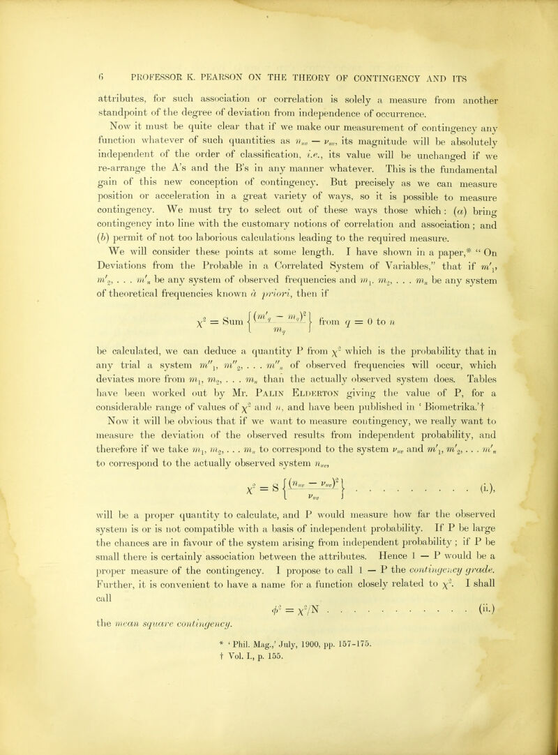 attributes, for such association or correlation is solely a measure from another standpoint of the degree of deviation from independence of occurrence. Now it must be quite cleai' that if we make our measurement of contingency any function whatever of such quantities as — v„„ its magnitude will be absolutely independent of the order of classification, i.e., its value will be unchanged if we re-arrange the A's and the B's in any manner whatever. This is the fundamental gain of this new conception of contingency. But precisely as we can measure position or acceleration in a great variety of ways, so it is possible to measure contingency. We must try to select out of these ways those which : (a) brino- contingency into line with the customary notions of correlation and association; and (&) permit of not too laborious calculations leading to the required measure. We will consider these points at some length. I have shown in a paper,*  On Deviations from the Probable in a Correlated System of Variables, that if m\, m/„, . . . m'n be any system of observed frequencies and vi^. mo, . . . w.^^ be any system of theoretical frequencies known a priori, then if ^2 _ gum 1^^? ^IkLl from q = Q to n be calculated, we can deduce a quantity P from which is the probability that in any trial a system m'\, 'ni^, • ■ • ''^« of observed frequencies will occur, which deviates more from m^, m^, . . . m„, than the actually observed system does. Tables have been worked out by Mr. Palin Elderton giving the value of P, for a considerable range of values of and n, and have been published in ' Biometrika.'t Now it will be obvious that if we want to measure contingency, we really want to measure the deviation of the observed results from independent probability, and therefore if we take m^, nio,. . . m„ to correspond to the system Vi,v and m'^, m'^, . ■ ■ m'„ to correspond to the actually observed system 7i,a„ X~ = S l^'^ ~ ^^-l (L), will be a proper quantity to calculate, and P would measure how far the observed system is or is not compatible with a basis of independent probability. If P be large the chances are in favour of the system arising from independent probability; if P be small there is certainly association between the attributes. Hence 1 — P would be a proper measure of the contingency. 1 propose to call 1 — P the cantingeyicy grade. Further, it is convenient to have a name for a function closely related to x'. I shall call = x7N (ii-) the niean square contingency. * ' Phil. Mag.,' July, 1900, pp. 157-175. t Vol. L, p. 155.