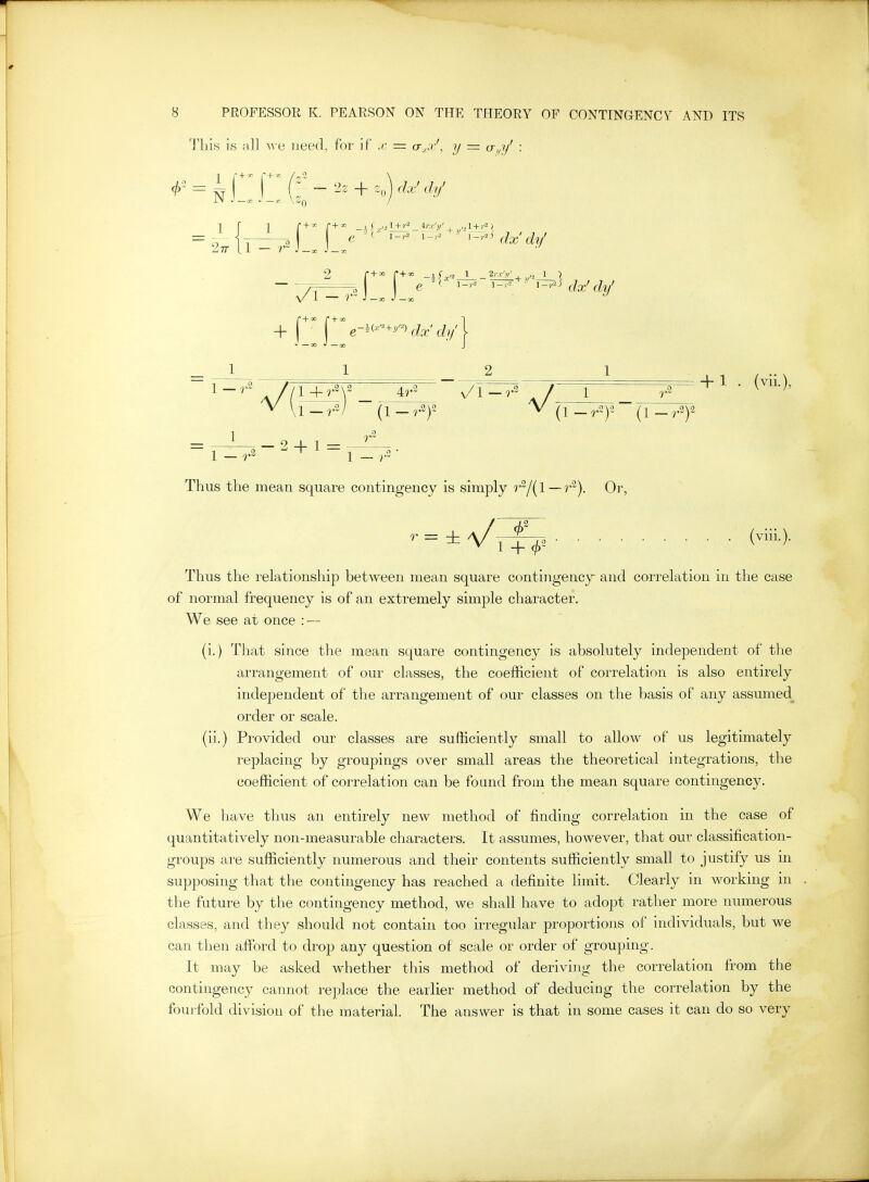 Th'iH is all A\ e need, for if ,r = a_,j'\ y = o,^?/ : Thus the mean square contingency is simply r^l{\—r^). Or, ^ = ±A/r|^2 (™)- Thus the relationship between mean square contingency and correlation in the case of normal frequency is of an extremely simple character. We see at once : — (i.) That since the mean square contingency is absolutely independent of the arrangement of our classes, the coefficient of correlation is also entirely independent of the arrangement of our classes on the basis of any assumed order or scale. (ii.) Provided our classes are sufficiently small to allow of us legitimately replacing by groupings over small areas the theoretical integrations, the coefficient of correlation can be found from the mean square contingency. We have thus an entirely new method of finding correlation in the case of quantitatively non-measurable characters. It assumes, however, that our classification- groups are sufficiently numerous and their contents sufficiently small to justify us in supposing that the contingency has reached a definite limit. Clearly in working m the future by the contingency method, we shall have to adopt rather more numerous classes, and they should not contain too irregular proportions of individuals, but we can then afiord to drop any question of scale or order of grouping. It may be asked whether this method of deriving the correlation from the contingency cannot rejDlace the earlier method of deducing the correlation by the fourfold division of the material. The answer is that in some cases it can do so very