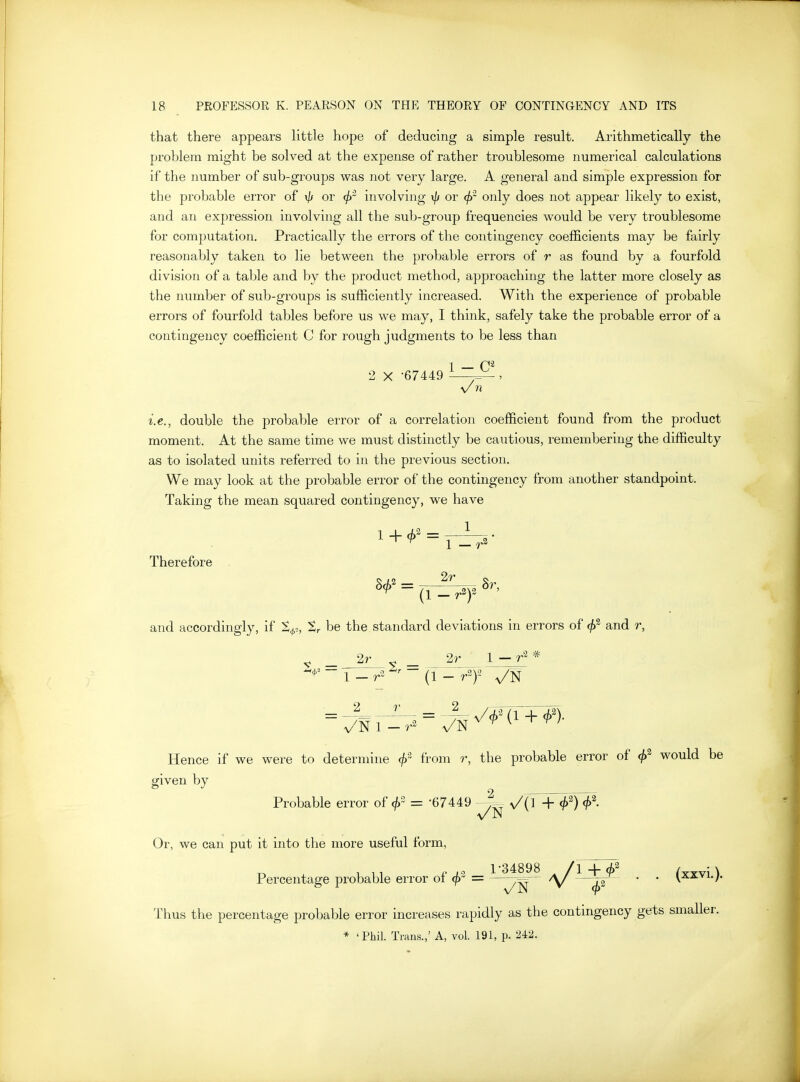 that there appears little hope of deducing a simple result. Arithmetically the problem might be solved at the expense of rather troublesome numerical calculations if the number of sub-groups was not very large. A general and simple expression for the probable error of i// or involving xfj or (f>~ only does not appear likely to exist, and an expression involving all the sulj-group frequencies would be very troublesome for computation. Practically the errors of the contingency coefficients may be fairly reasonably taken to lie between the probable errors of r as found by a fourfold division of a table and by the product method, approaching the latter more closely as the number of sub-groups is sufficiently increased. With the experience of probable errors of fourfold tables before us we may, I think, safely take the probable error of a contingency coefficient C for rough judgments to be less than 1 — 2 X -67449 \/ n i.e., double the probable error of a correlation coefficient found from the product moment. At the same time we must distinctly be cautious, remembering the difficulty as to isolated units referred to in the previous section. We may look at the probable error of the contingency from another standpoint. Taking the mean squared contingency, we have Therefore and accordingly, if t^,, tr be the standard deviations in errors of and r, 2r ^ 2r 1 — * 2 Hence if we were to determine from r, the probable error of (j)^ would be given by Probable error of <j) = '67449 -J^ ^{l + <^2) Or, we can put it into the more useful form, Percentage probable error of = ^^^^^ /yX^—^^a^ '  (x^^^-)- Thus the percentage probable error increases rapidly as the contingency gets smaller. * 'Phil. Trans.,' A, vol. 191, p. 242.