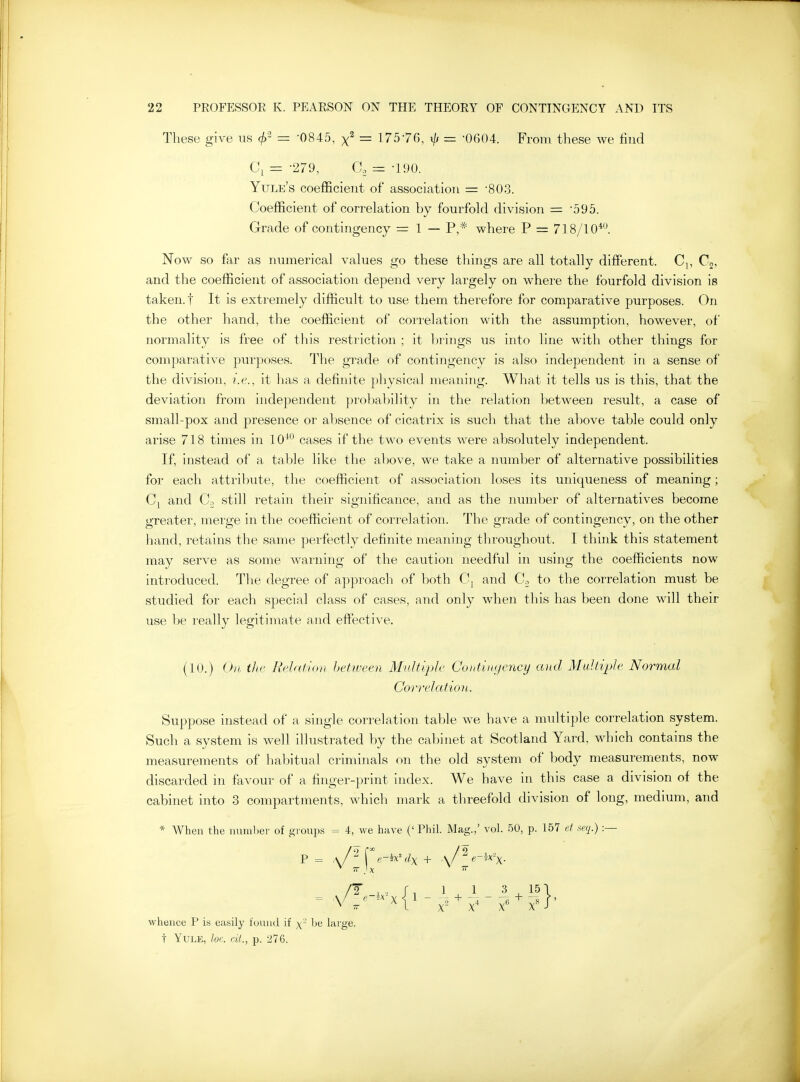 These give us (/>- = 0845, = 17576, xjj = -0604. From these we tiud Ci = -279, a = -190. Yule's coefficient of association = '803. Coefficient of correlation by fourfold division = •595. Grade of contingency = 1 — P,* where P = 718/10*. Now so far as numerical values go these things are all totally diffi^rent. Cj, C2, and the coefficient of association depend very largely on where the fourfold division is taken, t It is extremely difficult to use them therefore for comparative purposes. On the other hand, the coefficient of correlation with the assumption, however, oi' normality is free of this restriction ; it ])rings us into line with other things for comparative purposes. The grade of contingency is also independent in a sense of the division, i.e., it has a definite physical meaning. What it tells us is this, that the deviation from independent probability in the relation between result, a case of small-pox and presence or absence of cicatrix is such that the above table could only arise 718 times in 10^ cases if the two events were absolutely independent. If, instead of a table like the al)Ove, we take a number of alternative possibilities for each attribute, the coefficient of association loses its uniqueness of meaning; and Co still retain their significance, and as the number of alternatives become greater, merge in the coefficient of correlation. The grade of contingency, on the other hand, retains the same perfectly definite meaning tlu'oughout. I think this statement may serve as some wai'uing of the caution needful in using the coefficients now introduced. The degree of approach of both C, and Cn to the correlation must be studied for each special class of cases, and only when this has been done will their use be really legitimate and eflPective. (10.) Oil tJic Relation hetiveen Multiple CohtiiKjency and Multiple Normal Correlation. Suppose instead of a single correlation table we have a multiple correlation system. Such a system is well illustrated by the cabinet at Scotland Yard, which contains the measurements of habitual criminals on the old system of body measurements, now discarded in favour of a finger-print index. We have in this case a division of the cabinet into 3 compartments, which mark a threefold division of long, medium, and * When the immlier of gtoups = 4, we have ('Phil. Mag.,' vol. 50, p. 157 d xeq.) :— ^ IT }X whence P is easily found if ^- be large, t Yule, loc. cit., p. 276.