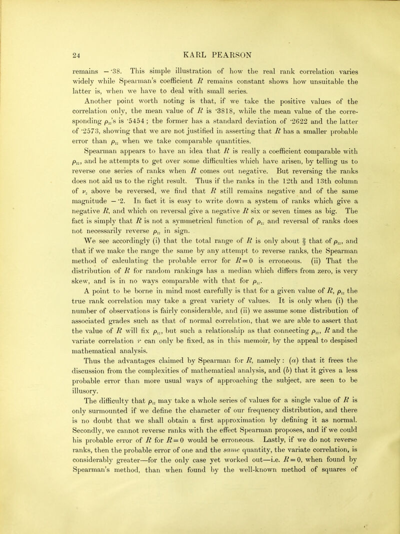 remains — '38. This simple illustration of how the real rank correlation varies widely while Spearman's coefficient R remains constant shows how unsuitable the latter is, when we have to deal with small series. Another point worth noting is that, if we take the positive values of the correlation only, the mean value of R is 3818, while the mean value of the corre- sponding pio's is '5454 ; the former has a standard deviation of '2622 and the latter of •2573, showing that we are not justified in asserting that R has a smaller probable error than when we take comparable quantities. Spearman appears to have an idea that R is really a coefficient comparable with /)j2, and he attempts to get over some difficulties which have arisen, by telling us to reverse one series of ranks when R comes out negative. But reversing the ranks does not aid us to the right result. Thus if the ranks in the 12th and 13th column of above be reversed, we find that R still remains negative and of the same magnitude — '2. In fact it is easy to write down a system of ranks which give a negative R, and which on reversal give a negative R six or seven times as big. The fact is simply that R is not a symmetrical function of p^., and reversal of ranks does not necessarily reverse in sign. . We see accordingly (i) that the total range of R is only about | that of p,,,, and that if we make the range the same by any attempt to reverse ranks, the Spearman method of calculating the probable error for = 0 is erroneous. (ii) That the distribution of R for random rankings has a median which differs from zero, is very skew, and is in no ways comparable with that for py,. A point to be borne in mind most carefully is that for a given value of R, p^, the true rank correlation may take a great variety of values. It is only when (i) the number of observations is fairly considerable, and (ii) we assume some distribution of associated grades such as that of normal correlntion, that we are able to assert that the value of R will fix p,.,, but such a relationship as that connecting p^„, R and the variate correlation can only be fixed, as in this memoir, by the appeal to despised mathematical analysis. Thus the advantages claimed by Spearman for R, namely : (a) that it frees the discussion from the complexities of mathematical analysis, and (b) that it gives a less probable error than more usual ways of approaching the subject, are seen to be illusory. The difficulty that p^^ may take a whole series of values for a single value of R is only surmounted if we define the character of our frequency distribution, and there is no doubt that we shall obtain a first approximation by defining it as normal. Secondly, we cannot reverse ranks with the effect Spearman proposes, and if we could his probable error of R for R = 0 would be erroneous. Lastly, if we do not reverse ranks, then the probable error of one and the same quantity, the variate correlation, is considerably greater—for the only case yet worked out—i.e. R = 0, when found by Spearman's method, than when found by the well-known method of squares of
