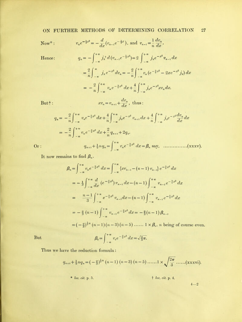 Now*: ^«e-*^'= -^-{v^_^e~^-'), and ^'«-i = ^^. f+*' _i 2 r+' _ 2 Hence: - jxd{v^_,e 2-*)= 2 ^^e ^ v„_iC?a? J -00 J -CC 2f< _2 2 f'^'^ _a2 _2 n J -(x, ■J-Qo 2 r + - _3^2 , 4 f + =^ . , Butf : xVn = Vn+^ + ^^ , thus: ^n=--j_^^ne dx-\-^^ j,e ^ v.^^^dx + -j ^^j,e ^dx 2 f+° _a-.2 , 2 Or: 9'n+3+2''^9'«=' ^'^ (i£c = y8„ say, (xxxv). j -00 It now remains to find /S„. J -co J — 00 J — CC J — CO n-l f+ + ^ a.,.2 3 = -f (n-l) I v^_,e-'^'^^'dx=-^{n-l)^„ J -CD = ( —f (n—1) (w —3) (n — 5) 1 x y8„, n being of course even. But ^^-^ v,e-^'''dx = J^. J -co Thus we have the reduction formula: 9n-,. + ^nq^ = {- f {n-l){n-3){n-5) 1 x (xxxvi). * loc. cit. p. 5. t loc. cit. p. 4. 4—2