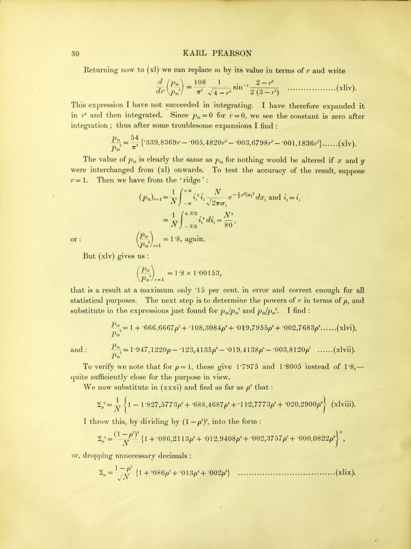Returning now to (xl) we can replace m by its value in terms of r and write d (2xA 108 1 . . . ^W^-^TT^'''' 2^3:^) (^1^^)- This expression I have not succeeded in integrating. I have therefore expanded it in 7^ and then integrated. Since p.,, = 0 for r = 0, we see the constant is zero after integration; thus after some troublesome expansions I find : ^, = ^{-839,8369r--005,4820r'--003,6798r'--001,18364 (^Iv). The value of ^^13 is clearly the same as p,^ for nothing would be altered if x and y were interchanged from (xl) onwards. To test the accuracy of the result, suppose r = 1. Then we have from the ' ridge ' : (i>3i)r=i = ^ J ^ e-i-^'/'^i' dx, and i = i, ~n]_,,,'^ ^'^-80' or: (—0) = r8, again. But (xlv) gives us : 'Pn = 1-8 X 1-00153, that is a result at a maximum only 15 per cent, in error and correct enough for all statistical purposes. The next step is to determine the powers of r in terms of and substitute in the expressions just found for pjp.,^ and PsJpJ. I find : 1 + -666,6667^'+ -108,308^+ -019,7955/)'+ -002,7683/3' (xlvi), P^o and : ^= l-947,1220p- -123,4135/)'- -019,4138/)'- -003,8120/3' (xlvii). P^o To verify we note that for p=l, these give 17975 and 1-8005 instead of 1*8,— quite sufficiently close for the purpose in view. We now substitute in (xxxi) and find as far as that : S; = ^|l _ 1-827,5773/)^ +-688,4687p'+•11-2,7773/)'+-020,2900^^1 (xlviii). I throw this, by dividing by (1 — p^f, into the form : S; = '^-^^{1+ -086,2113/)^+-012,9408/)^+-002,3757/)'+•000,0822/)'y, or, dropping unnecessary decimals : 1, = ^~^ {1 +-086/)^+-013/)^+-002/)'} (xlix).