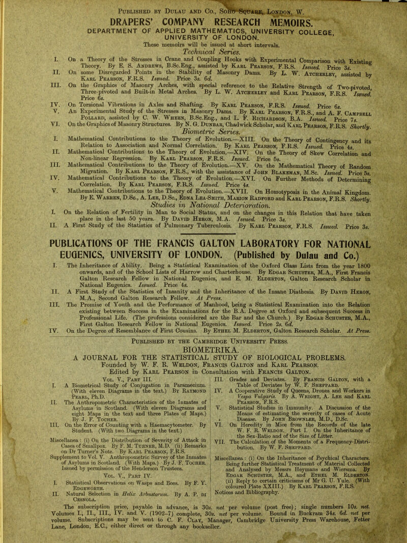 Published by Dulau and Co., Soko Square, London, W. DRAPERS' COMPANY RESEARCH MEMOIRS. DEPARTMENT OF APPLIED MATHEMATICS, UNIVERSITY COLLEGE UNIVERSITY OF LONDON. These memoirs will be issued at short intervals. Technical Series. I. On a Theory of the Stresses in Crane and Coupling Hooks with Expei-imental Comparison with Existing Theory. By E. S. Andrews, B.Sc.Eng., assisted by Karl Pearson, F.R.S. Issued. Price 3s. II. On some Disregarded Points in the Stability of Masonry Dams. By L. W. Atcherlby assisted bv Karl Pearson, F.R.S. Issued. Price 3s. 6c?. ' ^ III. On the Graphics of Masonry Arches, with special reference to the Relative Strength of Two-pivoted Three-pivoted and Built-in Metal Arches. By L. W, Atcherley and Karl Pearson, F.R.S. Isswd. Price 6s. , . . . . IV. On Torsional Vibrations in Axles and Shafting. By Karl Pearson, F.R.S. Issued. Price 6s. V. An Experimental Study of the Stresses in Masonry Dams. By Karl Pearson, F.R.S., and A. P. Campbell Pollard, assisted by C. W. Wheen, B.Sc.Eng., and L. F. Richardson, B.A. Issued. Price 7s VI. On the Graphics of Masonry Structures. By N. G. Dunbar, Chadwick Scholar, and Karl Pearson, F.R.S. Shortly. Biometric Series. I. Mathematical Contributions to the Theory of Evolution.—XIII. On the Theory of Contingency and its Relation to Association and Normal Correlation. By Karl Pearson, F.R.S. Issued. Price 4s. II. Mathematical Contributions to the Theory of Evolution.—XIV. On the Theory of Skew Correlation and Non-linear Regression. By Karl Pearson, F.R.S. Issued. Price 5s. III. Mathematical Contributions to the Theorj' of Evolution.—XV. On the Mathematical Theory of Random Migration. By Karl Pearson, F.R.S., with the assistance of John Blakeman, M.Sc. Issued. Price 5s. IV. Mathematical Contributions to the Theory of Evolution.—XVI. On Further Methods of Determining Correlation. By Karl Pearson, F.R.S. Issued. Price 4s.  V. Mathematical Contributions to the Theory of Evolution.—XVII. On Homotyposis in the Animal Kingdom. By E. Warren, D.Sc, A. Lee, D.Sc, Edna Lea-Smith, Marion Radford and Karl Pearson, F.R.S. Shortly. Studies in National Deterioration. I. On the Relation of Fertility in Man to Social Status, and on the changes in this Relation that have taken place in the last 50 years. By David Heron, M.A. Issued. Price 3s. II. A First Study of the Statistics of Pulmonary Tuberculosis. By Karl Pearson, F.R.S. Issued. Price 3s. PUBLICATIONS OF THE FRANCIS QALTON LABORATORY FOR NATIONAL EUGENICS, UNIVERSITY OF LONDON. (Published by Dulau and Co.) I. The Inheritance of Ability. Being a Statistical Examination of the Oxford Class Lists from the year 1800 onwards, and of the School Lists of Harrow and Charterhouse. By Edgar Schuster, M.A., First Francis Galton Research Fellow in National Eugenics, and E. M. Elderton, Galton Research Scholar in National Eugenics. Issued. Price 4s. II. A First Study of the Statistics of Insanity and the Inheritance of the Insane Diathesis. By David Heron, M.A., Second Galton Research Fellow. At Press. III. The Promise of Youth and the Performance of Manhood, being a Statistical Examination into the Relation existing between Success in the Examinations for the B.A. Degree at Oxford and subsequent Success in Professional Life. (The professions considered are the Bar and the Church.) By Edgar Schuster, M.A., First Galton Research Fellow in National Eugenics. Issued. Price 2s. 6d. IV. On the Degree of Resemblance of First Cousins. By Ethel M. Elderton, Galton Research Scholar. At Press. Published by the Cambridge University Press. BIOMETEIKA. A JOURNAL FOR THE STATISTICAL STUDY OF BIOLOGICAL PROBLEMS. Founded by W. F. R. Weldon, Francis Galton and KLarl Pearson. Edited by Karl Pearson in Consultation with Francis Galton. Vol. v., Part III. I. A Biometrical Study of Conjugation in Paramecium. (With eleven Diagrams in the text.) By Raymond Pearl, Ph.D. II. The Anthropometric Characteristics of the Inmates of Asylums in Scotland. (With eleven Diagrams and eight Maps in the text and three Plates of Maps.) By J. F. Tocher. III. On the Error of Counting with a Haemacytometer. By Student. (With two Diagrams in the text.) Miscellanea : (i) On the Distribution of Severity of Attack in Cases of Smallpox. By F. M. Turner, M.D. (ii) Remarks on Dr Turner's Note. By Karl Pearson, F.R.S. Supplement to Vol. V. Anthropometric Survey of the Inmates of Asylums in Scotland. (With Maps.) By J. F. Tocher. Issued by permission of the Henderson Trustees. Vol. v., Part IV. I. Statistical Observations on Wasps and Bees. By F. Y. Edgeworth. II. Natural Selection in Helix Arbustorum. By A. P. di Cesnola. The subscription price, payable in advance, is 30s. net per volume (post free); single numbers 10s. net. Volumes I., II., III., IV. and V. (1902-7) complete, 30s. net per volume. Bound in Buckram 34s. 6c?. net per volume. Subscriptions may be sent to C. F. Clay, Manager, Cambridge University Press Warehouse, Fetter Lane, London, E.C., either direct or through any bookseller. I III. Grades and Deviates. By Francis Galton, with a 1 Table of Deviates by W. F. Sheppard. IV. A Cooperative Study of Queens, Drones and Workers in Vespa Vulgaris. By A. Wrioht, A. Lee and Karl Pearson, F.R.S. V. Statistical Studies in Immunity. A Discussion of the Means of estimating the severity of cases of Acute » Disease. By John Brownlee, M.D., D.Sc. VI. On Heredity in Mice from the Records of the late W. F. R. Weldon. Part I. On the Inheritance of the Sex-Ratio and of the Size of Litter. j VII. The Calculation of the Moments of a Frequency-Distri- I bution. By W. F. Sheppard. Miscellanea: (i) On the Inheritance of Psychical Characters. Being further Statistical Treatment of Material Collected and Analysed by Messrs Heymans and Wiersma. By Edgar Schuster, M.A., and Ethel M. Elderton. (ii) Reply to certain criticisms of Mr G. U. Yule. (With coloured Plate XXIII.) By Karl Pearson, F.R.S. Notices and Bibhography.