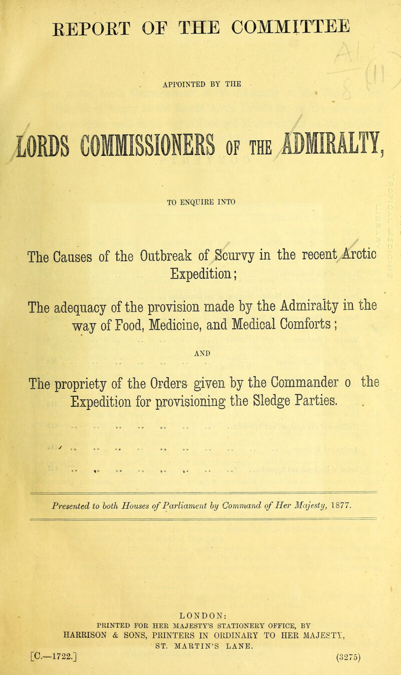 REPORT OF THE COMMITTEE APPOINTED BY THE / TO ENQUIRE INTO The Causes of the Outbreak of Scurvy in the recent Arctic Expedition; The adequacy of way of provision Medicine, tv m tne :ts AND The propriety of the Orders given by the Commander o the Expedition for provisioning the Sledge Parties. %C it *« * 1 Presented to both Houses of Parliament by Command of Her Majesty, 1877. LONDON: PRINTED FOR HER MAJESTY'S STATIONERY OFFICE, BY HARRISON & SONS, PRINTERS IN ORDINARY TO HER MAJESTY, ST. MARTIN'S LANE. [C—1722.] (3275)