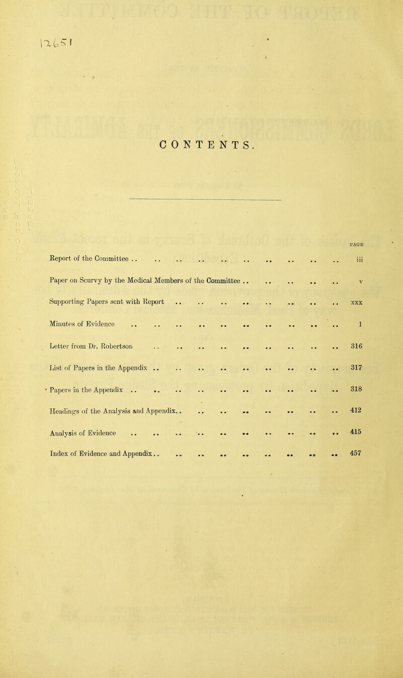 PAGE Report of the Committee .. .. .. .. .. .. .. ,. .. .. \i\ Paper on Scurvy by the Medical Members of the Committee .. .. .. .. .. v Supporting Papers sent with Report .. .. .. .. .. .. ,. .. xxx Minutes of Evidence .. .. .. .. .. .. .. .. .. 1 Letter from Dr. Robertson .. .. .. .. .. .. 316 List of Papers in the Appendix .. .. .. .. .. .. .. .. .. 317 • Papers in the Appendix .. .. .. .. .. .. .. .. .. 318 Headings of the Analysis and Appendix. „ .. .. .. .. 412 Analysis of Evidence .. .. .. ■ » 415