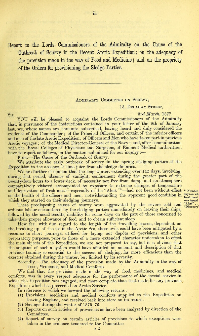 Eeport to the Lords Commissioners of the Admiralty on the Cause of the Outbreak of Scurvy in the Eecent Arctic Expedition; on the adequacy of the provision made in the way of Food and Medicine; and on the propriety of the Orders for provisioning the Sledge Parties. Admiralty Committee cn Scurvy, 13, Delahay Street, Sir, 3rd March, 1877. YOU will be pleased to acquaint the Lords Commissioners of the Admiralty that, in pursuance of the instructions contained in your letter of the 9th of January last, we, whose names are hereunto subscribed, having heard and duly considered the evidence of the Commander ; of the Principal Officers, and certain of the inferior officers and men of the late Arctic Expedition; of Officers and Men who have taken part in previous Arctic voyages ; of the Medical Director-General of the Navy; and, after communication with the Royal Colleges of Physicians and Surgeons, of Eminent Medical authorities; have to report as follows, on the matters submitted for our inquiry :— First.—The Cause of the Outbreak of Scurvy. We attribute the early outbreak of scurvy in the spring sledging parties of the Expedition to the absence of lime juice from the sledge dietaries. We are further of opinion that the long winter, extending over 142 days, involving, during that period, absence of sunlight, confinement during the greater part of the twenty-four hours to a lower deck, of necessity not free from damp, and an atmosphere comparatively vitiated, accompanied by exposure to extreme changes of temperature and deprivation of fresh meat—especially in the Alert *—had not been without effect * Number on the health of the officers and men, notwithstanding the apparent good condition in J^meS which they started on their sledging journeys. These predisposing causes of scurvy were aggravated by the severe cold and arduous labour encountered by the sledging parties immediately on leaving their ships, followed by the usual results, inability for some days on the part of those concerned to take their proper allowance of food and to obtain sufficient sleep. How far, with due regard to the length of the travelling season, dependent on the breaking up of the ice in the Arctic Sea, these evils could have been mitigated by a recourse to short journeys, utilized for laying out depots of provisions, and other preparatory purposes, prior to those of a more extended character undertaken to effect the main objects of the Expedition, we are not prepared to say, but it is obvious that the adoption of such a system would have afforded an amount and description of that previous training so essential to the success of sledging, far more efficacious than the exercise obtained during the winter, but limited by its severity. Secondly.—The adequacy of the provision made by the Admiralty in the way of Food, Medicines, and Medical Comforts. We find that the provision made in the way of food, medicines, and medical comforts, was in every respect adequate for the performance of the special service in which the Expedition was engaged, and more complete than that made for any previous Expedition which has proceeded on Arctic Service. In reference to which we forward the following returns : (1) Provisions, medicines and medical comforts supplied to the Expedition on leaving England, and received back into store on its return. (2) Savings during the winter of 1875-76. (3) Reports on such articles of provisions as have been analysed by direction of the Committee. (4) Eeport of survey on certain articles of provisions to which exceptions were taken, in the evidence tendered to the Committee. a 2