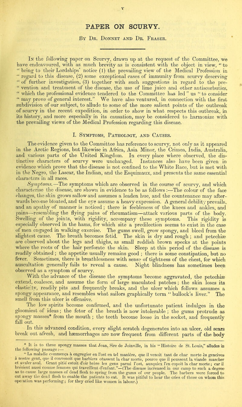 PAPER ON SCURVY. By Dr. Donnet and Dr. Fraser. In the following paper on Scurvy, drawn up at the request of the Committee, we have endeavoured, with as much brevity as is consistent with the object in view,  to  bring to their Lordships' notice (1) the prevailing view of the Medical Profession in  regard to this disease, (2) some exceptional cases of immunity from scurvy deserving*  of further investigation, (3) together with such suggestions in regard to the pre-  vention and treatment of the disease, the use of lime juice and other antiscorbutics,  which the professional evidence tendered to the Committee has led  us  to consider  may prove of general interest. We have also ventured, in connection with the first subdivision of our subject, to allude to some of the more salient points of the outbreak of scurvy in the recent expedition, in order to show in what respects this outbreak, in its history, and more especially in its causation, may be considered to harmonize with the prevailing views of the Medical Profession regarding this disease. I. Symptoms, Pathology, and Causes. The evidence given to the Committee has reference to scurvy, not only as it appeared in the Arctic Regions, but likewise in Africa, Asia Minor, the Crimea, India, Australia, and various parts of the United Kingdom. In every place where observed, the dis- tinctive characters of scurvy were unchanged. Instances also have been given in evidence which prove that the disease is not confined to the White Race, but is met with in the Negro, the Lascar, the Indian, and the Esquimaux, and presents the same essential characters in all races. Symptoms.—The symptoms which are observed in the course of scurvy, and which characterise the disease, are shown in evidence to be as follows :—The colour of the face changes, the skin grows sallow and assumes a leaden hue, and the countenance may after- wards become bloated, and the eye assume a heavy expression. A general debility prevails, and an apathy of manner is noticed ; there is feebleness of the knees and ankles, and pains—resembling the flying pains of rheumatism—attack various parts of the body. Swelling of the joints, with rigidity, accompany these symptoms. This rigidity is especially observed in the hams, for which site a predilection seems to exist in the case of men engaged in walking exercise. The gums swell, grow spongy, and bleed from the slightest cause. The breath becomes fetid. The skin is dry and rough ; and petechias are observed about the legs and thighs, as small reddish brown specks at the points where the roots of the hair perforate the skin. Sleep at this period of the disease is readily obtained ; the appetite usually remains good ; there is some constipation, but no fever. Sometimes, there is breathlessness with sense of tightness of the chest, for which auscultation generally fails to reveal a cause. Night blindness has sometimes been observed as a symptom of scurvy. With the advance of the disease the symptoms become aggravated, the petechia? extend, coalesce, and assume the form of large maculated patches; the skin loses its elasticity, readily pits and frequently breaks, and the ulcer which follows assumes a spongy appearance, and resembles what sailors graphically term  bullock's liver. The smell from this ulcer is offensive. The low spirits become confirmed, and the unfortunate patient indulges in the gloomiest of ideas; the fetor of the breath is now intolerable ; the gums protrude as spongy masses* from the mouth ; the teeth become loose in the socket, and frequently fall out. In this advanced condition, every slight scratch degenerates into an ulcer, old scars break out afresh, and haemorrhages are now frequent from different parts of the body * It is to these spongy masses that Jean, Sire de Joinville, in his Histoire de St. Louis, alludes in the following- passage :—■  La maladie commencja a engregier en l'ost en tel maniere, que il venoit tant de char morte es gencives a nostre gent, que il convenoit que barbiers otassent la char morte, pource que il peussent la viande mascher et avaler aval. Grant pitie estoit d'oir brere les gens parmi l'ost, ausquiex Ten copoit la char morte; car il breoient aussi comme femmes qui traveillent d'eufant,—(The disease increased in our camp to such a degree as to cause large masses of dead flesh to spring from the gums of our people. The barbers were forced to cut away the dead flesh to enable the patients to eat. It was pitiful to hear the cries of those on whom this operation was performing ; for they cried like women in labour.)