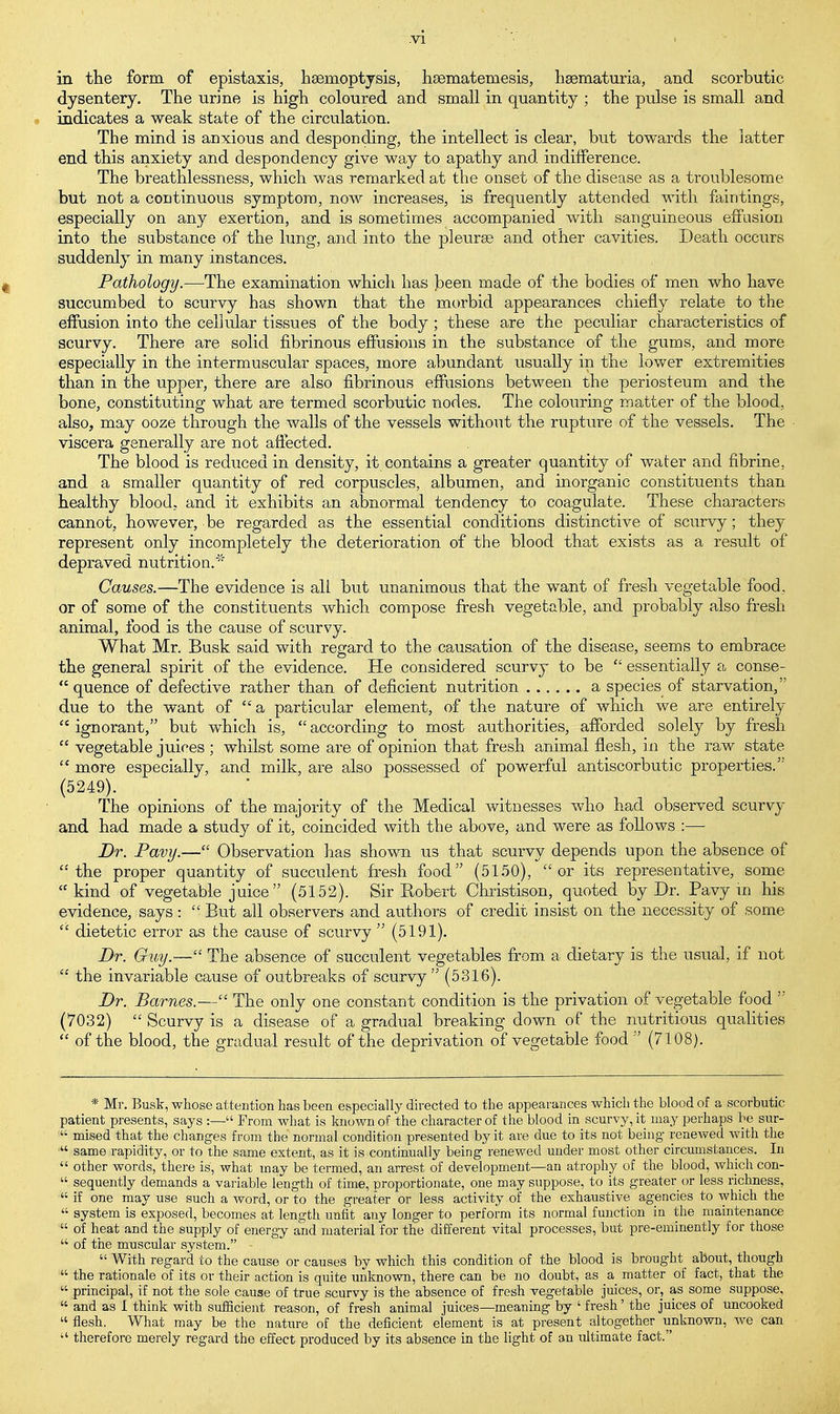 in the form of epistaxis, haemoptysis, hsematemesis, hsematuria, and scorbutic dysentery. The urine is high coloured and small in quantity ; the pulse is small and indicates a weak state of the circulation, The mind is anxious and desponding, the intellect is clear, but towards the latter end this anxiety and despondency give way to apathy and indifference. The breathlessness, which was remarked at the onset of the disease as a troublesome but not a continuous symptom, now increases, is frequently attended with faintings, especially on any exertion, and is sometimes accompanied with sanguineous effusion into the substance of the lung, and into the pleurae and other cavities. Death occurs suddenly in many instances. Pathology.—The examination which has been made of the bodies of men who have succumbed to scurvy has shown that the morbid appearances chiefly relate to the effusion into the cellular tissues of the body ; these are the peculiar characteristics of scurvy. There are solid fibrinous effusions in the substance of the gums, and more especially in the intermuscular spaces, more abundant usually in the lower extremities than in the upper, there are also fibrinous effusions between the periosteum and the bone, constituting what are termed scorbutic nodes. The colouring matter of the blood, also, may ooze through the walls of the vessels without the rupture of the vessels. The viscera generally are not affected. The blood is reduced in density, it contains a greater quantity of water and fibrine, and a smaller quantity of red corpuscles, albumen, and inorganic constituents than healthy blood, and it exhibits an abnormal tendency to coagulate. These characters cannot, however, be regarded as the essential conditions distinctive of scurvy; they represent only incompletely the deterioration of the blood that exists as a result of depraved nutrition.' Causes.—The evidence is ali. but unanimous that the want of fresh vegetable food, or of some of the constituents which compose fresh vegetable, and probably also fresh animal, food is the cause of scurvy. What Mr. Busk said with regard to the causation of the disease, seems to embrace the general spirit of the evidence. He considered scurvy to be  essentially a conse-  quence of defective rather than of deficient nutrition a species of starvation, due to the want of a particular element, of the nature of which we are entirely  ignorant, but which is,  according to most authorities, afforded solely by fresh  vegetable juices ; whilst some are of opinion that fresh animal flesh, in the raw state c£ more especially, and milk, are also possessed of powerful antiscorbutic properties. (5249). J The opinions of the majority of the Medical witnesses who had observed scurvy and had made a study of it, coincided with the above, and were as follows :— Dr. Pavy.— Observation has shown us that scurvy depends upon the absence of the proper quantity of succulent fresh food (5150), or its representative, some  kind of vegetable juice (5152). Sir Robert Christison, quoted by Dr. Pavy m his evidence, says:  But all observers and authors of credit insist on the necessity of some  dietetic error as the cause of scurvy  (5191). Dr. Guy.— The absence of succulent vegetables from a dietary is the usual, if not  the invariable cause of outbreaks of scurvy (5316). Dr. Barnes.— The only one constant condition is the privation of vegetable food  (7032)  Scurvy is a disease of a gradual breaking down of the nutritious qualities  of the blood, the gradual result of the deprivation of vegetable food  (7108). * Mr. Busk, whose attention has been especially directed to the appearances which the blood of a scorbutic patient presents, says :— From what is known of the character of the blood in scurvy, it may perhaps be sur- ' mised that the changes from the normal condition presented by it are due to its not being renewed with the  same rapidity, or to the same extent, as it is continually being renewed under most other circumstances. In  other words, there is, what may be termed, an arrest of development—an atrophy of the blood, which con-  sequently demands a variable length of time, proportionate, one may suppose, to its greater or less richness,  if one may use such a word, or to the greater or less activity of the exhaustive agencies to which the  system is exposed, becomes at length unfit any longer to perform its normal function in the maintenance  of heat and the supply of energy and material for the different vital processes, but pre-eminently for those  of the muscular system.  With regard to the cause or causes by which this condition of the blood is brought about, though  the rationale of its or their action is quite unknown, there can be no doubt, as a matter of fact, that the  principal, if not the sole cause of true scurvy is the absence of fresh vegetable juices, or, as some suppose,  and as I think with sufficient reason, of fresh animal juices—meaning by ' fresh' the juices of uncooked  flesh. What may be the nature of the deficient element is at present altogether unknown, we can  therefore merely regard the effect produced by its absence in the light of an ultimate fact.