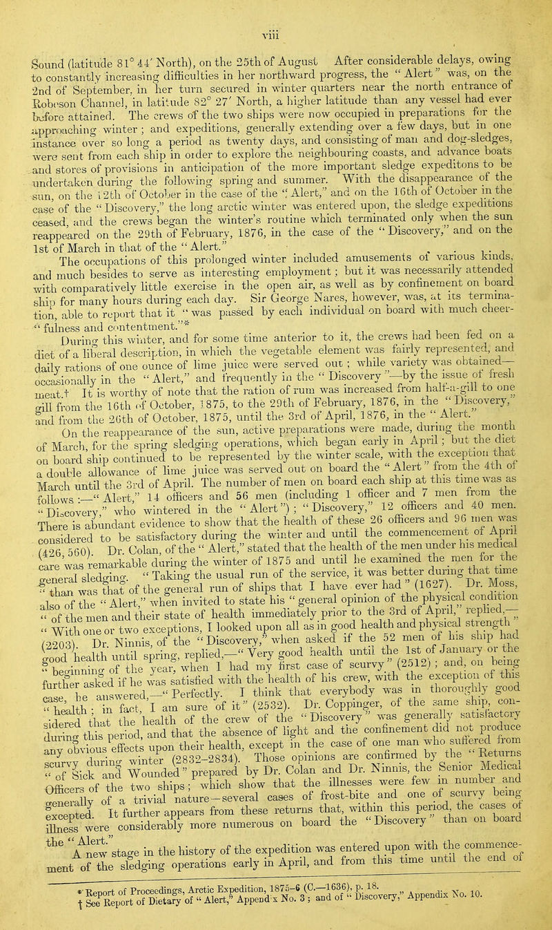 Bound (latitude 81° 44' North), on the 25th of August After considerable delays, owing to constantly increasing difficulties in her northward progress, the  Alert was, on the 2nd of September, in her turn secured in winter quarters near the north entrance of Robeson Channel, in latitude 82° 27' North, a higher latitude than any vessel had ever before attained. The crews of the two ships were now occupied in preparations for the approaching winter ; and expeditions, generally extending over a few days, but in one instance over so long a period as twenty days, and consisting of man and dog-sledges, were sent from each ship in oider to explore the neighbouring coasts, and advance boats and stores of provisions in anticipation of the more important sledge expeditons to be undertaken during the following spring and summer. With the disappearance of the sun, on the 12th of October in the case of the  Alert, and on the 16th of Octooer m the case of the  Discovery, the long arctic winter was entered upon, the sledge expeditions ceased and the crews began the winter's routine which terminated only when the sun reappekred on the 29th of February, 1876, in the case of the Discovery, and on the 1st of March in that of the Alert. , . The occupations of this prolonged winter included amusements ot various kinds, and much besides to serve as interesting employment; but it was necessarily attended with comparatively little exercise in the open air, as well as by confinement on board shio for many hours during each day. Sir George Nares, however, was, at its termina- tion, able to report that it  was passed by each individual on board with much cheer-  fulness and contentment.* _ Durino- this winter, and for some time anterior to it, the crews had been fed on a diet of a liberal description, in which the vegetable element was fairly represented, and daily rations of one ounce of lime juice were served out ; while variety was obtained— occasionally in the Alert, and frequently in the  Discovery '--by the issue of fresh meat t It is worthy of note that the ration of rum was increased from nalf-a-giil to one .ill from the 16th of October, 1875, to the 29th of February, 1876, in the  Discovery, and from the 26th of October, 1875, until the 3rd of April, 1876, m the  Alert. On the reappearance of the sun, active preparations were made during one month of March, for the spring sledging operations, which began early m April; but the diet on board ship continued to be represented by the winter scale with the excepuon that a double allowance of lime juice was served out on board the Alert from the 4th of March until the 3rd of April. The number of men on board each ship at this time was as fonwV-— Alert 14 officers and 56 men (including 1 officer and 7 men from the Discovery who wintered in the Alert); Discovery, 12 officers and 40 men. There is abundant evidence to show that the health of these 26 officers and 96 men was considered to be satisfactory during the winter and until the commencement of Apn a26 5 60) Dr. Colan, of the  Alert, stated that the health of the men under his medical care'was remarkable during the winter of 1875 and until he examined the men for the sledffino-  Taking the usual run of the service, it was better during that time ^SfoftkgenL run of ships that I have ever had» (1627). Dr Moss also of the  Alert, when invited to state his « general opinion of the physical condition of the men and their state of health immediately prior to the 3rd of April, replied- « With one or two exceptions, I looked upon all as in good health and physical strength ^9203? Dr Ninnis of the  Discovery, when asked if the 52 men of Ins ship had (good%J£l& spring, replied,- Very good health until  of Ja^ary orthe » beainnina of the year, when 1 had my first case of scurvy (2512) , and, on being further asked if he was satisfied with the health of his crew, with the exception of this ^ he answered-''Perfectly. I think that everybody was m thoroughly good ^health • in fact, I am sure of it (2532). Dr. Coppinger, of the same ship con- sidered thlt he health of the crew of the Discovery was generally satisfactory S^period, and that the absence of light and the confinement did not produce ^;XuousPeffect; upon their health, except in the case of one man wbs^ S STd It further appears from these returns that, within this period the oases ot tt8 i» stage in the history of the expedition was entered upon with the commence- mentof thehedging operations early in April, and from this time until the end 01