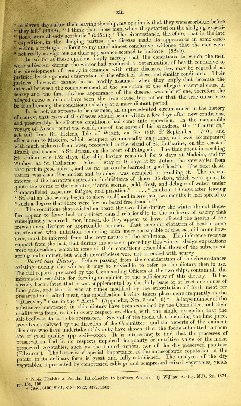 Xlll or eleven days after their leaving the ship, my opinion is that they were scorbutic before « thevleft (4689)- I think that these men, when they started on the sledging expedi- « tions were already scorbutic  (5454) ;  The circumstance, therefore, that m the late » expedition, in the sledging parties, the disease made its appearance m some cases « within a fortnight, affords to my mind almost conclusive evidence that the men were  not reaUy as vigorous as their appearance seemed to indicate■ (5-49). In so far as these opinions imply merely that the conditions to which the men were subjected during the winter had produced a deterioration of health conducive to the development of Icurvy in common with other diseases they may be regard^ iustified by the general observation of the effect of these and similar conditions. Their justness, howevfr, cannot be so readily assumed when they imply that because the interval between the commencement of the operation of the alleged essential cause of scurvy and the first obvious appearance of the disease was a W one, therefore the alleged cause could not have been the true cause, but rather that the true cause is to be found among the conditions existing at a more distant period. _ _ It is not, as appears to be assumed, an unprecedented circumstance m the history of scurvy, that cases of the disease should occur within a few days after new conditions, and presumably the effective conditions, had come into operation. In the memorable voyage of Anson round the world, one of the ships of his squadron, the Centurio^ set sail from St. Helens, Isle of Wight, on the 18th of September, 1,40, and after a run to Madeira, which occupied an unusually long time and was accompanied with much sickness from fever, proceeded to the island of St. Catharine, on the coast of Brazil, and thence to St. Julian, on the coast of Patagonia The St. Julian was 152 days, the ship having remained for 9 days at Madena and for 29 days at St. Catharine. After a stay of 10 days at St. Julian the crew sailed from that port in good spirits, and as far as can be learned m good health. The next desti- nation was Juan Fernandez, and 105 days was occupied m reaching it, The present interest of the narrative centres in the incidents of those 105 days which were spent to quote the words of the narrator, amid storms, cold, frost, and deluges of water under Unparalleled exposure, fatigue, and privation.. << In about 10 days after leaving « St Julian the scurvy began to show itself, and mless than two months it had spread to  such a decree that there were few on board free from it. _ ; The conditions that existed on board the two ships during the winter do not there- fore appear to have had any direct causal relationship to the outbreak of scurvy that subsequently occurred ; nor, indeed, do they appear to have affected the health of the crews in any distinct or appreciable manner. That some deterioration of health, some interference with nutrition, rendering men more susceptible of disease did occur how- ever must be inferred from the very nature of the conditions. _ This inference receives support from the fact, that during the autumn preceding this winter, sledge expeditions were undertaken, which in some of their conditions resembled those of the subsequent sprino; and summer, but which nevertheless were not attended with scurvy. _ Board Ship Dietary.—Before passing from the consideration of the circumstances existing during the winter, it may be advisable to refer to the dietary then m use. The full reports, prepared by the Commanding Officers of the two ships contain all the information requisite for forming an opinion of the sufficiency of this dietary. It has already been stated that it was supplemented by the daily issue of at least one ounce ot lime mice, and that it was at times modified by the substitution of fresh meat for preserved and salted meat, this modification having taken place more frequently m the « Discovery  than in the  Alert (Appendix, Nos. 3 and 10).t A large number of the substances mentioned in this dietary have been examined by the Committee, and their quality was found to be in every respect excellent, with the single exception that the salt beef was stated to be o versalted. Several of the foods, also, including the lime juice, have been analysed by the direction of the Committee ; and the reports of the eminent chemists who have undertaken this duty have shown that the foods submitted to them are of good quality (pp. xxii—xxx). It is interesting to find that the processes of preservation had in no respects impaired the quality or nutritive value of the moist preserved vegetables, such as the tinned carrots, nor of the dry preserved potatoes (Edwards') The latter is of special importance, as the antiscorbutic reputation ot the potato in its ordinary form, is great and fully established. The analyses of the dry vegetables, represented by compressed cabbage and compressed mixed vegetables, yields * Public Health: A Popular Introduction to Sanitary Science. By William A. Guy, M.B., &c. 1874, bp. 154, 156. t 7950> 8100' 8101' 81898222' 8382' 9303-