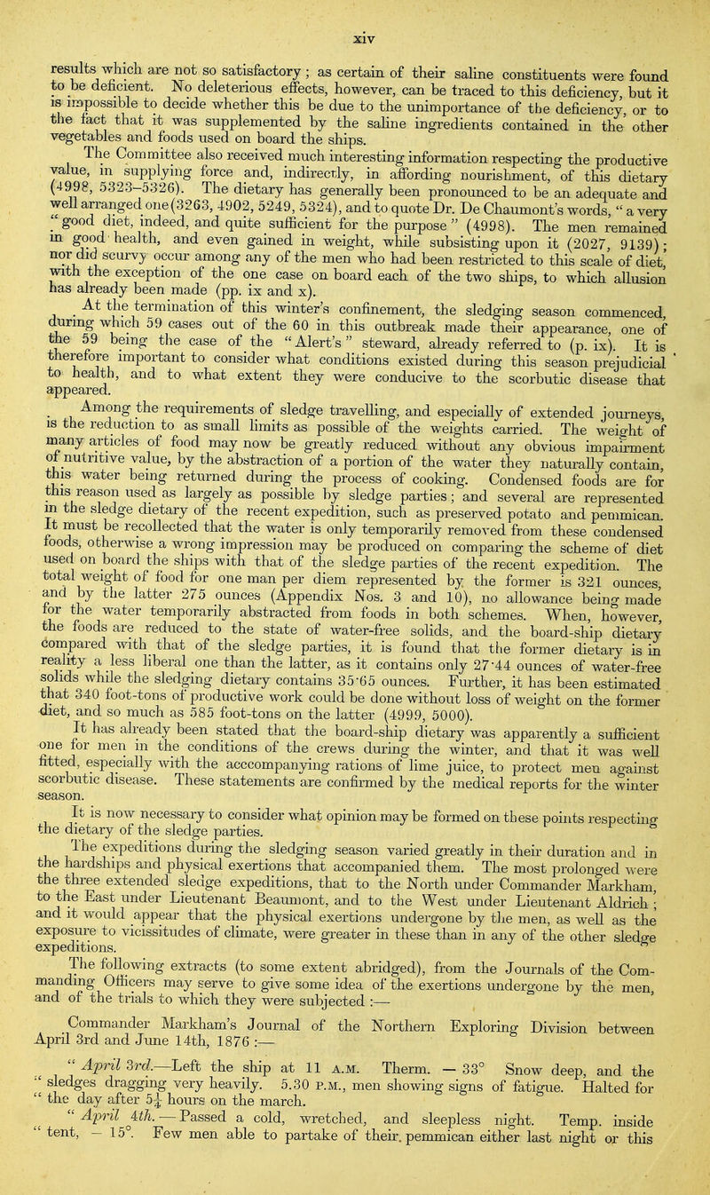 results which are not so satisfactory ; as certain of their saline constituents were found to be deficient. No deleterious effects, however, can be traced to this deficiency but it is impossible to decide whether this be due to the unimportance of the deficiency, or to the fact that it was supplemented by the saline ingredients contained in the' other vegetables and foods used on board the ships. The Committee also received much interesting information respecting the productive value, m supplying force and, indirectly, in affording nourishment, of this dietary (4998, 5323-5326). The dietary has generally been pronounced to be an adequate and well arranged one (3263, 4902, 5249, 5324), and to quote Dr. De Chaumont's words, « a very good diet, indeed, and quite sufficient for the purpose (4998). The men remained m good'health, and even gained in weight, while subsisting upon it (2027, 9139)- nor did scurvy occur among any of the men who had been restricted to this scale of diet' with the exception of the one case on board each of the two ships, to which allusion has already been made (pp. ix and x). . At tiie termination of this winter's confinement, the sledging season commenced during which 59 cases out of the 60 in this outbreak made their appearance, one of the 59 being the case of the Alert's steward, already referred to (p. ix). It is therefore important to consider what conditions existed during this season prejudicial to health, and to what extent they were conducive to the scorbutic disease that appeared. ; Among the requirements of sledge travelling, and especiallv of extended journeys is the reduction to as small limits as possible of the weights carried. The weight of many articles of food may now be greatly reduced without any obvious impairment of nutritive value, by the abstraction of a portion of the water they naturally contain this water being returned during the process of cooking. Condensed foods are for this reason used as largely as possible by sledge parties; and several are represented in the sledge dietary of the recent expedition, such as preserved potato and pemmican. It must be recollected that the water is only temporarily removed from these condensed foods, otherwise a wrong impression may be produced on comparing the scheme of diet used on board the ships with that of the sledge parties of the recent expedition. The total weight of food for one man per diem represented by the former is 321 ounces and by the latter 275 ounces (Appendix iNos. 3 and 10), no allowance being made for the water temporarily abstracted from foods in both schemes. When, however, the foods are reduced to the state of water-free solids, and the board-ship dietary compared with that of the sledge parties, it is found that the former dietary is in reality a less liberal one than the latter, as it contains only 27'44 ounces of water-free solids while the sledging dietary contains 3565 ounces. Further, it has been estimated that 340 foot-tons of productive work could be done without loss of weight on the former diet, and so much as 585 foot-tons on the latter (4999, 5000). It has already been stated that the board-ship dietary was apparently a sufficient one for men in the conditions of the crews during the winter, and that it was well fitted, especially with the acccompanying rations of lime juice, to protect men against scorbutic disease. These statements are confirmed by the medical reports for the winter season. It is now necessary to consider what opinion may be formed on these points respecting the dietary of the sledge parties. The expeditions during the sledging season varied greatly in their duration and in the hardships and physical exertions that accompanied them. The most prolonged were the three extended sledge expeditions, that to the North under Commander Markham, to the East under Lieutenant Beaumont, and to the West under Lieutenant Aldrich ; and it would appear that the physical exertions undergone by the men, as well as the exposure to vicissitudes of climate, were greater in these than in any of the other sledge expeditions. The following extracts (to some extent abridged), from the Journals of the Com- manding Officers may serve to give some idea of the exertions undergone by the men, and of the trials to which they were subjected :—■ Commander Markham's Journal of the Northern Exploring Division between April 3rd and June 14th, 1876 :—  April 3rd—Left the ship at 11 a.m. Therm. — 33° Snow deep, and the  sjedges dragging very heavily. 5.30 p.m., men showing signs of fatigue. Halted for  the day after 5| hours on the march.  April Uh.—Passed a cold, wretched, and sleepless night. Temp, inside  tent' ~ 15°- Few men able to partake of their, pemmican either last night or this