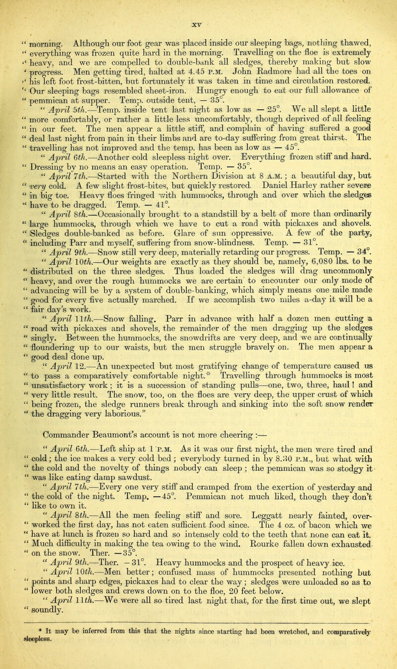  morning. Although our foot gear was placed inside our sleeping bags, nothing thawed,  everything was frozen quite hard in the morning. Travelling on the floe is extremely <' heavy, and we are compelled to double-bank all sledges, thereby making but slow ' progress. Men getting tired, halted at 4.45 p.m. John Badmore had all the toes on >' his left foot frost-bitten, but fortunately it was taken in time and circulation restored. '' Our sleeping bags resembled sheet-iron. Hungry enough to eat our full allowance of  pemmican at supper. Temp, outside tent, — 35°.  April 5th.—Temp, inside tent last night as low as — 25°. We all slept a little  more comfortably, or rather a little less uncomfortably, though deprived of all feeling  in our feet. The men appear a little stiff, and complain of having suffered a good  deal last night from pain in their limbs and are to-day suffering from great thirst. The  travelling has not improved and the temp, has been as low as — 45°.  April 6th.—Another cold sleepless night over. Everything frozen stiff and hard.  Dressing by no means an easy operation. Temp. — 35°.  April 7th.—Started with the Northern Division at 8 a.m. ; a beautiful day, but  very cold. A few slight frost-bites, but quickly restored, Daniel Harley rather severe  in big toe. Heavy floes fringed with, hummocks, through and over which the sledges  have to be dragged. Temp. — 41°.  April 8th.—Occasionally brought to a standstill by a belt of more than ordinarily * large hummocks, through which we have to cut a road with pickaxes and shovels.  Sledges double-banked as before. Glare of sun oppressive. A few of the party,  including Parr and myself, suffering from snow-blindness. Temp. — 31°. * April 9th.—Snow still very deep, materially retarding our progress. Temp. — 34°.  April 10th.—Our weights are exactly as they should be, namely, 6,080 lbs. to be  distributed on the three sledges. Thus loaded the sledges will drag uncommonly  heavy, and over the rough hummocks we are certain to encounter our only mode of  advancing will be by a system of double-banking, which simply means one mile made * good for every five actually marched. If we accomplish two miles a-day it will be a  fair day's work.  April 11th.—Snow falling. Parr in advance with half a dozen men cutting a  road with pickaxes and shovels, the remainder of the men dragging up the sledges  singly. Between the hummocks, the snowdrifts are very deep, and we are continually  floundering up to our waists, but the men struggle bravely on. The men appear a  good deal done up.  April 12.—An unexpected but most gratifying change of temperature caused us * to pass a comparatively comfortable night/ Travelling through hummocks is most  unsatisfactory work; it is a succession of standing pulls—one, two, three, haul! and very little result. The snow, too, on the floes are very deep, the upper crust of which  being frozen, the sledge runners break through and sinking into the soft snow render  the dragging very laborious. Commander Beaumont's account is not more cheering :—  April 6th.—Left ship at 1 p.m. As it was our first night, the men were tired and  cold; the ice makes a very cold bed ; everybody turned in by 8.30 p.m., but what with  the cold and the novelty of things nobody can sleep ; the pemmican was so stodgy it  was like eating damp sawdust.  April 7th.—Every one very stiff and cramped from the exertion of yesterday and  the cold of the night. Temp. —45°. Pemmican not much liked, though they don't  like to own it.  April Sth.—All the men feeling stiff and sore. Leggatt nearly fainted, over-  worked the first day, has not eaten sufficient food since. The 4 oz. of bacon which we  have at lunch is frozen so hard and so intensely cold to the teeth that none can eat it.  Much difficulty in making the tea owing to the wind. Bourke fallen down exhausted  on the snow. Ther. —35°. « April $th.—Ther. — 31°. Heavy hummocks and the prospect of heavy ice. April 10th.—Men better; confused mass of hummocks presented nothing but  points and sharp edges, pickaxes had to clear the way; sledges were unloaded so as to  lower both sledges and crews down on to the floe, 20 feet below.  April 11th.—We were all so tired last night that, for the first time out, we slept  soundly. * It may be inferred from this that the nights since starting had been wretched, and comparatively sleepless.