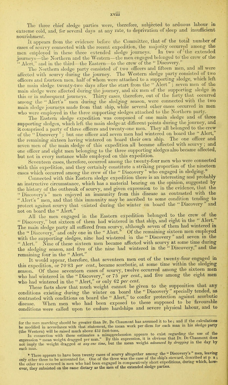 XVlli The three chief sledge parties were, therefore, subjected to arduous _ labour in extieme cold, and, for several days at any rate, to deprivation of sleep and insufficient nourishment. It appears from the evidence before the Committee, that of the total number of cases of scurvy connected with the recent expedition, the majority occurred among the men employed in these three extended sledge journeys. In two of the extended journeys—the Northern and the Western—the men engaged belonged to the crew of the  Alert, and in the third—the Eastern—to the crew of the  Discovery. The Northern sledge party consisted of two officers and fifteen men, and all were affected with scurvy during the journey. The Western sledge party consisted of two officers and fourteen men. half of whom were attached to a supporting sledge, which left the main sledge twenty-two days after the start from the  Alert  ; seven men of the main sledge were affected during the journey, and six men of the supporting sledge in this or in subsequent journeys. Thirty cases,, therefore, out of the forty that occurred among the  Alert's'men during the sledging season, were connected with the two main sledge journeys made from that ship, while several other cases occurred in men who were employed in the three supporting sledges attached to the Northern party. The Eastern sledge expedition was composed of one main sledge and of three supporting sledges, which left the main sledge at different points during the journey, and it comprised a party of three.officers and twenty-one men. They all belonged to the crew of the  Discovery ; but one officer and seven men had wintered on board the  Alert, the remaining sixteen having wintered on board their own ship. The one officer and seven men of the main sledge of this expedition all became affected with scurvy ; and one officer and eight men belonging to the three supporting sledges also became affected, but not in every instance while employed on this expedition. Seventeen cases, therefore, occurred among the twenty-four men who were connected with this expedition, and they certainly constitute a striking proportion of the nineteen cases which occurred among the crew of the  Discovery who engaged m sledging.w Connected with this Eastern sledge expedition there is an interesting and probably an instructive circumstance, which has a material bearing on the opinion, suggested by the history of the outbreak of scurvy, and given expression to in the evidence, that the Discovery's men enjoyed an immunity from this disease as contrasted with the  Alert's  men, and that this immunity may be ascribed to some condition tending to protect against scurvy that existed during the winter on board the  Discovery  and not on board the  Alert. All the men engaged in the Eastern expedition belonged to the crew of the  Discovery, but sixteen of them had wintered in that ship, and eight in the  Alert. The main sledge party all suffered from scurvy, although seven of them bad wintered in the  Discovery, and only one in the  Alert. Of the remaining sixteen men employed with the supporting sledges, nine had wintered in the  Discovery  and seven m the  Alert. Nine of these sixteen men became affected with scurvy at some time during the sledging season, and five of the nine had wintered in the  Discovery, and the remaining four in the  Alert. . It would appear, therefore, that seventeen men out of the twenty-four engaged m this expedition, or 70'83 per cent, became scorbutic, at some time withm the sledging season. Of these seventeen cases of scurvy, twelve occurred among the sixteen men who had wintered in the Discovery, or 75 per cent., and five among the eight men who had wintered in the  Alert, or only 62 per cent. These facts show that much weight cannot be given to the supposition that any conditions existing during the winter on board the  Discovery specially tended, as contrasted with conditions on board the  Alert, to confer protection against scorbutic disease. When men who had been exposed to these supposed to be favourable conditions were called upon to endure hardships and severe physical labour, and to for the men marching shcrald be greater than Dr. De Chaumont has assumed it to be ; and if the calculations be modified in accordance with that statement, the mean work per diem for each man m his sledge party (the Western) will be raised much above 432 foot-tons. , . , In connection with these estimates a misapprehension appears to exist regarding the use of the expression  mean weight dragged per man. By this expression, it is obvious that Dr. De Chaumont does not imply the weight dragged at any one time, but the mean weight advanced by dragging m the day by each man. * There appears to have been twenty cases of scurvy altogether among the « Discovery's  men, leaving only other three to be accounted for. One of the three was the case of the ship s steward described at p. x ; the other two occurred in men who had been engaged in comparatively short expeditions, during which, how- ever, they subsisted on the same dietary as the men of the extended sledge parties.