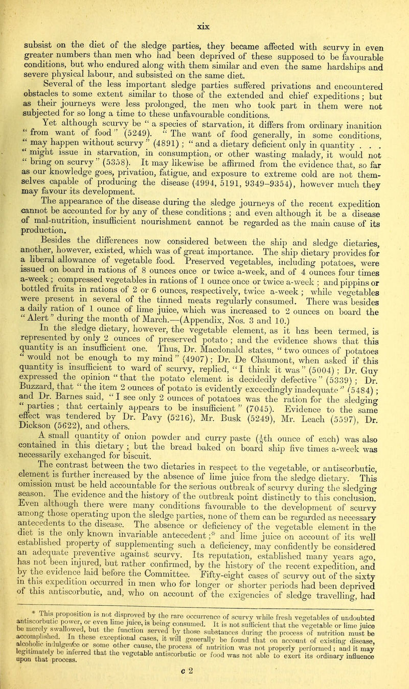 subsist on the diet of the sledge parties, they became affected with scurvy in even greater numbers than men who had been deprived of these supposed to be favourable conditions, but who endured along with them similar and even the same hardships and severe physical labour, and subsisted on the same diet. Several of the less important sledge parties suffered privations and encountered obstacles to some extent similar to those of the extended and chief expeditions ; but as their journeys were less prolonged, the men who took part in them were not subjected for so long a time to these unfavourable conditions. Yet although scurvy be  a species of starvation, it differs from ordinary inanition  from want of food (5249).  The want of food generally, in some conditions, ^ may happen without scurvy  (4891) ;  and a dietary deficient only in quantity . . .  might issue in starvation, in consumption, or other wasting malady, it would not  brmg on scurvy (53.58). It may likewise be affirmed from the evidence that, so far as our knowledge goes, privation, fatigue, and exposure to extreme cold are not them- selves capable of producing the disease (4994, 5191, 9349-9354), however much they may favour its development. The appearance of the disease during the sledge journeys of the recent expedition cannot be accounted for by any of these conditions ; and even although it be a disease of mal-nutrition, insufficient nourishment cannot be regarded as the main cause of its production. Besides the differences now considered between the ship and sledge dietaries, another, however, existed, which was of great importance. The ship dietary provides for a liberal allowance of vegetable food. Preserved vegetables, including potatoes, were issued on board in rations of 8 ounces once or twice a-week, and of 4 ounces four times a-week ; compressed vegetables in rations of 1 ounce once or twice a-week ; and pippins or bottled fruits m rations of 2 or 6 ounces, respectively, twice a-week ; while vegetables were present in several of the tinned meats regularly consumed. There was besides a daily ration of 1 ounce of lime juice, which was increased to 2 ounces on board the Alert ' during the month of March.—(Appendix, Nos. 3 and 10.) In the sledge dietary, however, the vegetable element, as it has been termed is represented by only 2 ounces of preserved potato ; and the evidence shows that this quantity is an insufficient one. Thus, Dr. Macdonaid states,  two ounces of potatoes would not be enough to my mind (4907); Dr. De Chaumont, when asked if this quantity is insufficient to ward of scurvy, replied, I think it was (5004) ; Dr Guy expressed the ^opinion that the potato element is decidedly defective (5339) ; Dr. Buzzard, that the item 2 ounces of potato is evidently exceedingly inadequate  ^5484) • and Dr. Barnes said,  I see only 2 ounces of potatoes was the ration for the sledging  parties ; that certainly appears to be insufficient  (7045). Evidence to the same effect was tendered by Dr. Pavy (5216), Mr. Busk (5249), Mr. Leach (5597), Dr Dickson (5622), and others. A small quantity of onion powder and curry paste (|th ounce of each) was also contained m this dietary ; but the bread baked on board ship five times a-week was necessarily exchanged for biscuit. The contrast between the two dietaries in respect to the vegetable, or antiscorbutic, element is further increased by the absence of lime juice from the sledge dietary. This omission must be held accountable for the serious outbreak of scurvy during the sledging season. Ihe evidence and the history of the outbreak point distinctly to this conclusion, liven although there were many conditions favourable to the development of scurvy among those operating upon the sledge parties, none of them can be regarded as necessary antecedents to the disease. The absence or deficiency of the vegetable element in the fur u a 7 Wn mvanable antecedent ;* and lime juice on account of its well established property of supplementing such a deficiency, may confidently be considered an adequate preventive against scurvy. Its reputation, established many years aero, has not been injured, but rather confirmed, by the history of the recent expedition, and by the evidence laid before the Committee. Fifty-eight cases of scurvy out of the sixty m this expedition occurred in men who for longer or shorter periods had been deprived of this antiscorbutic, and, who on account of the exigencies of sledge travelling, had aT,t Jn^\PrOP°Siti031 18 no*disP.ro.ved.by the rare occurrence of scurvy while fresh vegetables of undoubted S ™J « ffn %VTfi T JT'6'18 b6ing consumed- It is not sufficient that the vegetable or lime juice a^SLIT 6 UnCt!°n S6rVed by th0Se stances during the process of nutrition must be ISnSw exceptional cases it will generally be found that on account of existing disease, SKj^fffTrf TfJ? Ca\T' the pr°CeSS °f ,mtrition was not properly performed; and it may qpf ™ztivo<^£ vegetable antiscorbutic or food was not able to exit its ordinary influent C 2