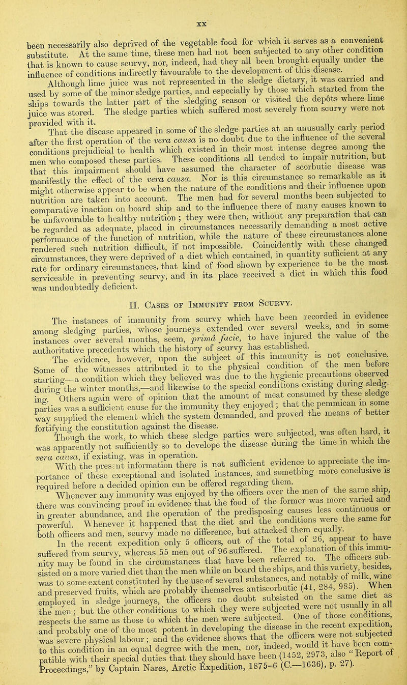 been necessarily also deprived of the vegetable food for which it serves as a convenient substitute At the same time, these men had not been subjected to any other condition that is known to cause scurvy, nor, indeed, had they all been brought equally under the influence of conditions indirectly favourable to the development of this disease. _ Although lime mice was not represented in the sledge dietary, it was carried and used by some of the minor sledge parties, and especially by those which started from the ships towards the latter part of the sledging season or visited the depots where lime juice was stored. The sledge parties which suffered most severely from scurvy were not Pr°V Tnatthe disease appeared in some of the sledge parties at an unusually early period after the first operation of the vera causa is no doubt due to the influence of the several conditions prejudicial to health which existed in their most intense degree among the men who composed these parties. These conditions all tended to impair nutrition, but that this impairment should have assumed the character of scorbutic disease was manifestly the effect of the vera causa. Nor is this circumstance so remarkable as it mio-ht otherwise appear to be when the nature of the conditions and their influence upon nutrition are taken into account. The men had for several months been subjected to comparative inaction on board ship and to the influence there of many causes known to be unfavourable to healthy nutrition ; they were then, without any preparation that can be regarded as adequate, placed in circumstances necessarily demanding a most active performance of the function of nutrition, while the nature of these circumstances alone rendered such nutrition difficult, if not impossible. Coincidently with these changed circumstances, they were deprived of a diet which contained, in quantity sufficient at any rate for ordinary circumstances, that kind of food shown by experience to be the most serviceable in preventing scurvy, and in its place received a diet m which this food was undoubtedly deficient. II. Cases of Immunity from Scurvy. The instances of immunity from scurvy which have been recorded in evidence among sledging parties, whose journeys extended over several weeks, and m some instances over several months, seem, primd facie, to have injured the value of the authoritative precedents which the history of scurvy has established. • The evidence, however, upon the subject of this immunity is not conclusive. Some of the witnesses attributed it to the physical condition of the men before starting-a condition which they believed was due to the hygienic precautions observed durino'the winter months-and likewise to the special conditions existing during sledg- ing Others again were of opinion that the amount of meat consumed by these sledge parties was a sufficient cause for the immunity they enjoyed ; that the pemmican m some way supplied the element which the system demanded, and proved the means of better fortifvmg the constitution against the disease. Thcfugh the work, to which these sledge parties were subjected, was often hard it was apparently not sufficiently so to develope the disease during the time in which the vera causa if existing, was in operation. . * , With the pres J information there is not sufficient evidence to appreciate the im- portance of these exceptional and isolated instances, and something more conclusive is required before a decided opinion can be offered regarding them ^ Whenever any immunity was enjoyed by the officers over the men of the same ship there was convincing proof in evidence that the food of the former was more varied and ^greater abundance, and the operation of the predisposing causes less continuous or powerful. Whenever it happened that the diet and the conditions were the same for both officers and men, scurvy made no difference, but attacked hem equally. In the recent expedition only 5 officers, out of the total of 26 appear to nave suffered from scurvy, wnereas 55 m'en out of 96 suffered. The *f^f^~_ nity may be found in the circumstances that have been referred to J^e ^ThlHi sisted on a more varied diet than the men while on board the ships, and ^ ™f was to some extent constituted by the use of several ^stan^^ and preserved fruits, which are probably themselves antiscorbutic (41, 284, 985). When employed in sledge journeys, the officers no doubt subsisted on the ^ as themen; but the other conditions to which they were subjected were respects the same as those to which the men were subjected. One of those conditaonB, and p obably one of the most potent in developing the disease m the recent expedition ™ severe physical labour ; an5 the evidence shows that f™£^£^_ to this condition in an equal degree with the men ^\^!^f^ \^^oZf patible with their special duties that they should have been (1452 2973, also Report Proceedings, by Captain Nares, Arctic Expedition, 1875-6 (O.—16,3b), p. ^ )■