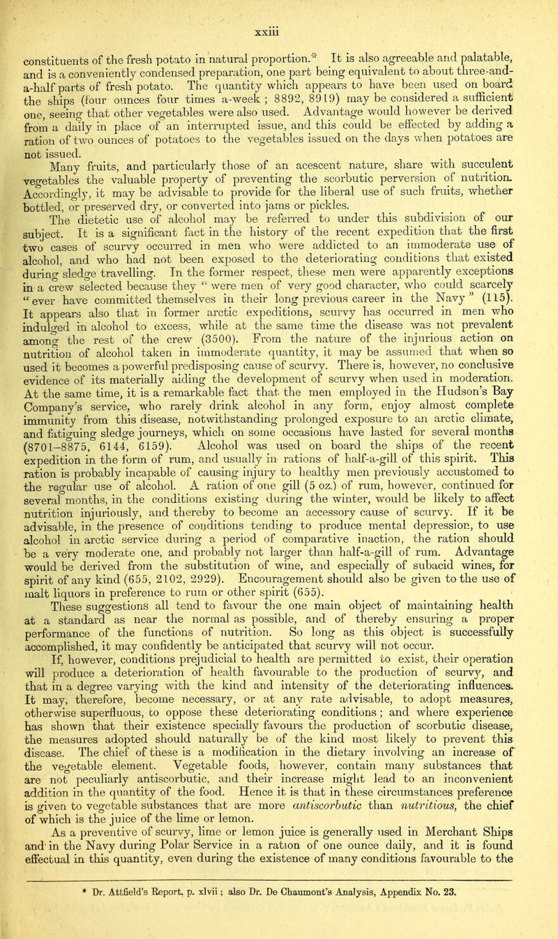 constituents of the fresh potato in natural proportion. It is also agreeable and palatable, and is a conveniently condensed preparation, one part being equivalent to about three-and- a-half parts of fresh potato. The quantity which appears to have been used onboard the ships (four ounces four times a-week ; 8892, 8919) may be cousidered a sufficient one, seeing that other vegetables were also used. Advantage would however be derived from a daily in place of an interrupted issue, and this could be effected by adding a ration of two ounces of potatoes to the vegetables issued on the days when potatoes are not issued. Many fruits, and particularly those of an acescent nature, share with succulent vegetables the valuable property of preventing the scorbutic perversion of nutrition. Accordingly, it may be advisable to provide for the liberal use of such fruits, whether bottled, or preserved dry, or converted into jams or pickles. The dietetic use of alcohol may be referred to under this subdivision of our subject. It is a significant fact in the history of the recent expedition that the first two cases of scurvy occurred in men who were addicted to an immoderate use of alcohol, and who had not been exposed to the deteriorating conditions that existed during sledge travelling. In the former respect, these men were apparently exceptions in a crew selected because they  were men of very good character, who could scarcely ever have committed themselves in their long previous career in the Navy (115). It appears also that in former arctic expeditions, scurvy has occurred in men who indulged in alcohol to excess, while at the same time the disease was not prevalent among the rest of the crew (3500). From the nature of the injurious action on nutrition of alcohol taken in immoderate quantity, it may be assumed that when so used it becomes a powerful predisposing cause of scurvy. There is, however, no conclusive evidence of its materially aiding the development of scurvy when used in moderation. At the same time, it is a remarkable fact that the men employed in the Hudson's Bay- Company's service, who rarely drink alcohol in any form, enjoy almost complete immunity from this disease, notwithstanding prolonged exposure to an arctic climate, and fatiguing sledge journeys, which on some occasions have lasted for several months (8701-8875, 6144, 6159). Alcohol was used on board the ships of the recent expedition in the form of rum, and usually in rations of half-a-gill of this spirit. This ration is probably incapable of causing injury to healthy men previously accustomed to the regular use of alcohol. A ration of one gill (5 oz.) of rum, however, continued for several months, in the conditions existing during the winter, would be likely to affect nutrition injuriously, and thereby to become an accessory cause of scurvy. If it be advisable, in the presence of conditions tending to produce mental depression, to use alcohol in arctic service during a period of comparative inaction, the ration should be a very moderate one, and probably not larger than half-a-gill of rum. Advantage would be derived from the substitution of wine, and especially of subacid wines, for spirit of any kind (655, 2102, 2929). Encouragement should also be given to the use of malt liquors in preference to rum or other spirit (655). These suggestions all tend to favour the one main object of maintaining health at a standard as near the normal as possible, and of thereby ensuring a proper performance of the functions of nutrition. So long as this object is successfully accomplished, it may confidently be anticipated that scurvy will not occur. If, however, conditions prejudicial to health are permitted to exist, their operation will produce a deterioration of health favourable to the production of scurvy, and that in a degree varying with the kind and intensity of the deteriorating influences. It may, therefore, become necessary, or at any rate advisable, to adopt measures, otherwise superfluous, co oppose these deteriorating conditions; and where experience has shown that their existence specially favours the production of scorbutic disease, the measures adopted should naturally be of the kind most likely to prevent this disease. The chief of these is a modification in the dietary involving an increase of the vegetable element. Vegetable foods, however, contain many substances that are not peculiarly antiscorbutic, and their increase might lead to an inconvenient addition in the quantity of the food. Hence it is that in these circumstances preference is given to vegetable substances that are more antiscorbutic than nutritious, the chief of which is the juice of the lime or lemon. As a preventive of scurvy, lime or lemon juice is generally used in Merchant Ships and' in the Navy during Polar Service in a ration of one ounce daily, and it is found effectual in this quantity, even during the existence of many conditions favourable to the * Dr. Attfield's Report, p. xlvii; also Dr. De Chaumont's Analysis, Appendix No. 23.