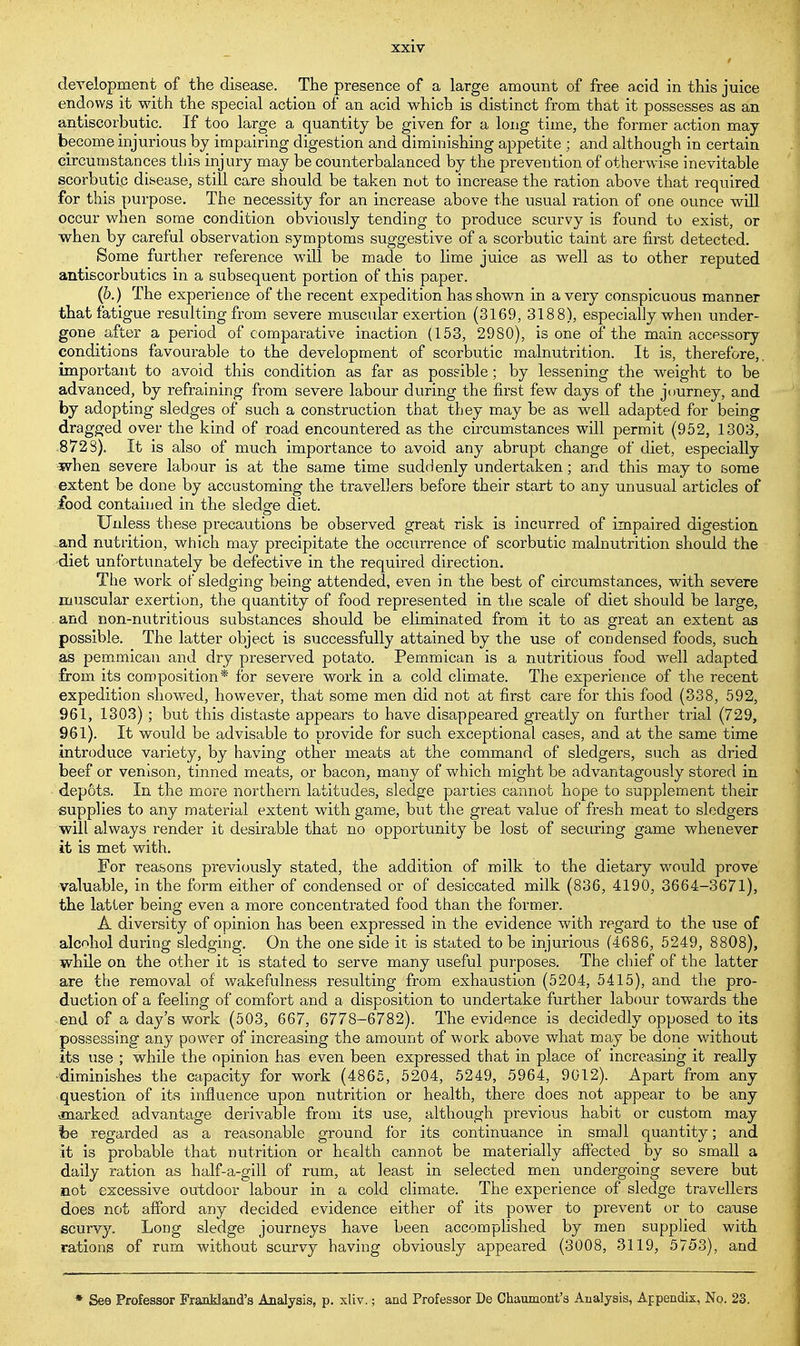 development of the disease. The presence of a large amount of free acid in this juice endows it with the special action of an acid which is distinct from that it possesses as an antiscorbutic. If too large a quantity be given for a long time, the former action may become injurious by impairing digestion and diminishing appetite • and although in certain circumstances this injury may be counterbalanced by the prevention of otherwise inevitable scorbutic disease, still care should be taken nut to increase the ration above that required for this purpose. The necessity for an increase above the usual ration of one ounce will occur when some condition obviously tending to produce scurvy is found to exist, or when by careful observation symptoms suggestive of a scorbutic taint are first detected. Some further reference will be made to lime juice as well as to other reputed antiscorbutics in a subsequent portion of this paper. (6.) The experience of the recent expedition has shown in a very conspicuous manner that fatigue resulting from severe muscular exertion (3169, 3188), especially when under- gone after a period of comparative inaction (153, 2980), is one of the main accessory conditions favourable to the development of scorbutic malnutrition. It is, therefore,, important to avoid this condition as far as possible; by lessening the weight to be advanced, by refraining from severe labour during the first few days of the journey, and by adopting sledges of such a construction that they may be as well adapted for being dragged over the kind of road encountered as the circumstances will permit (952, 1303, 8728). It is also of much importance to avoid any abrupt change of diet, especially when severe labour is at the same time suddenly undertaken; and this may to some extent be done by accustoming the travellers before their start to any unusual articles of food contained in the sledge diet. Unless these precautions be observed great risk is incurred of impaired digestion and nutrition, which may precipitate the occurrence of scorbutic malnutrition should the diet unfortunately be defective in the required direction. The work of sledging being attended, even in the best of circumstances, with severe muscular exertion, the quantity of food represented in the scale of diet should be large, and non-nutritious substances should be eliminated from it to as great an extent as possible. The latter object is successfully attained by the use of condensed foods, such as pemmican and dry preserved potato. Pemmican is a nutritious food well adapted from its composition* for severe work in a cold climate. The experience of the recent expedition showed, however, that some men did not at first care for this food (338, 592, 961, 1303) ; but this distaste appears to have disappeared greatly on further trial (729, 961). It would be advisable to provide for such exceptional cases, and at the same time introduce variety, by having other meats at the command of sledgers, such as dried beef or venison, tinned meats, or bacon, many of which might be advantagously stored in depots. In the more northern latitudes, sledge parties cannot hope to supplement their supplies to any material extent with game, but the great value of fresh meat to sledgers will always render it desirable that no opportunity be lost of securing game whenever it is met with. For reasons previously stated, the addition of milk to the dietary would prove valuable, in the form either of condensed or of desiccated milk (836, 4190, 3664-3671), the latter being even a more concentrated food than the former. A diversity of opinion has been expressed in the evidence with regard to the use of alcohol during sledging. On the one side it is stated to be injurious (4686, 5249, 8808), while on the other it is stated to serve many useful purposes. The chief of the latter are the removal of wakefulness resulting from exhaustion (5204, 5415), and the pro- duction of a feeling of comfort and a disposition to undertake further labour towards the end of a day's work (503, 667, 6778-6782). The evidence is decidedly opposed to its possessing any power of increasing the amount of work above what may be done without its use ; while the opinion has even been expressed that in place of increasing it really ■diminishes the capacity for work (4865, 5204, 5249, 5964, 9012). Apart from any question of its influence upon nutrition or health, there does not appear to be any -marked advantage derivable from its use, although previous habit or custom may he regarded as a reasonable ground for its continuance in small quantity; and it is probable that nutrition or health cannot be materially affected by so small a daily ration as half-a-gill of rum, at least in selected men undergoing severe but not excessive outdoor labour in a cold climate. The experience of sledge travellers does not afford any decided evidence either of its power to prevent or to cause scurvy. Long sledge journeys have been accomplished by men supplied with rations of rum without scurvy having obviously appeared (3008, 3119, 5753), and * See Professor Frankland's Analysis, p. xliv.; and Professor De Chaumont's Analysis, Appendix, No. 23.