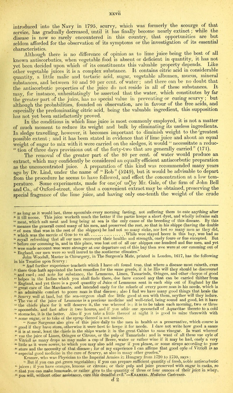 introduced into the Navy in 1795, scurvy, which was formerly the scourge of that service, has gradually decreased, until it has finally become nearly extinct ; while the disease is now so rarely encountered in this country, that opportunities are but seldom afforded for the observation of its symptoms or the investigation of its essential characteristics. Although there is no difference of opinion as to lime juice being the best of all known antiscorbutics, when vegetable food is absent or deficient in quantity, it has not yet been decided upon which of its constituents this valuable property depends. Like other vegetable juices it is a complex substance. It contains citric acid in considerable quantity, a little malic and tartaric acid, sugar, vegetable albumen, mucus, mineral substances, and between 80 and 90 per cent, of water; and there can be no doubt that the antiscorbutic properties of the juice do not reside in all of these substances. It may, for instance, unhesitatingly be asserted that the water, which constitutes by far the greater part of the juice, has no special value in preventing or curing scurvy ; but although the probabilities, founded on observation, are in favour of the free acids,_ and especially the predominating citric acid, being the valuable ingredient, this supposition has not yet been satisfactorily proved. In the conditions in which lime juice is most commonly employed, it is not a matter of much moment to reduce its weight and bulk by eliminating its useless ingredients. In sledge travelling, however, it becomes important to diminish weight to the 'greatest possible extent; and it has been stated in evidence that if lime juice and about an equal weight of sugar to mix with it were carried on the sledges, it would  necessitate a reduc-  tion of three days provisions out of the forty-two that are generally carried (171). The removal of the greater part of the 80 per cent, of water would produce an extract, which may confidently be considered an equally efficient antiscorbutic preparation as the unconcentrated juice. A preparation of this kind was recommended many years ago by Dr. Lind, under the name of  Rob  (5249), but it would be advisable to depart from the procedure he seems to have followed, and effect the concentration at a low tem- perature. Some experiments, made for one^of us®by Mr. Gale, of the firm of John Bell and Co., of Oxford-street, show that a convenient extract may be obtained, preserving the special fragrance of the lime juice, and having only one-tenth the weight of the crude  as long as it would last, three spoonfuls every morning fasting, not suffering them to eate anything after  it till noone. This juice worketh much the better if the partie keepe a short dyet, and wholly refraine salt  meat, which salt meat and long being at sea is the only cause of the breeding of this disease. By this  mean'es the generall cured many of his men, and preserved the rest, so that in his shippe (having the double  of men that was in the rest of the shippes) he had not so many sicke, nor lost so many men as they did,  which was the mercie of God to vs all While wee stayed heere in this bay, wee had so  royall refreshing that all our men recovered their healthe and strength, onely foure or hue excepted. But  before our comming in, and in this place, wee lost out of all our shippes one hundred and fiue men. and yet  wee made account wee were stronger at our departure out of this bay then wee were at our comming out of  England, our men were so well inured to the southerne climates. John Woodall, Master in Ohirurgery, in The Surgeon's Mate, printed in London, 1617, has the following in his Treatise upon Scurvy:  And further experience teacheth which I have oft found true, that where a disease most raineth, even  there God hath appointed the best remedies for the same greefe, if it be His will they should be discovered  and vsed; and note for substance, the Lemmons, Limes, Tamarinds, Oringes, and other choyce of good  helpes in the Indies which you shall finde there, doe farre exceed any that can be carried thither from  England, and yet there is a good quantity of Juice of Lemmons sent in each ship out of England by the  great cafe of the Marchants, and intended onely for the releefe of every poore man in his neede, which is  an admirable comfort to poore man in that disease; also I find we have many good things that heale the  Scurvy well at land, but the sea-surgeon shall doe little good at sea with them, neyther will they indure.  The vse of the juice of Lemmons is a precious medicine and well-tried, being sound and good, let it have  the chiefe place for it will deserve it, the vse whereof is ; it is to be taken each morning, two or three spoonefuls, and fast after it two houres, and if you adde one spoonefull of Aquavitae thereto to a cold  stomacke, it is the better. Also if you take a little thereof at night it is good to mixe therewith with  some sugar, or to take of the syrnp thereof is not amisse.  Some Surgeons also give of this juice daily to the men in health as a preseruative, which course is  o-ood if they have store, otherwise it were best to keepe it for neede. 1 dare not write how good a sauce  it is at meat, least the chiefe in the ships waste it in the great Cabins to saue vinegar. In want whereof  vse the juice of Limes, Oringes or Citrons, or the pulp of Tamarinds: and in want of all these vse oyle of  Vitrioll as many drops as may make a cup of Beere, water or rather wine if it may be had, onely a very  little as it were sower, to which you may also add sugar if you please, or some sirups according to your  store and the necessity of that disease ; for of my experience I can affirme that good oyle of Vitrioll is an  especial good medicine in the cure of Scurvy, as also in many other greefes. Kramer, who was Physician to the Imperial Armies in Hungary from 1720 to 1730, says : « But if you can get green vegetables; if you can prepare sufficient quantity of fresh, noble antiscorbutic  juices 5 if you have oranges, lemons or citrons; or their pulp and juice preserved with sugar in casks, so u that you can make lemonade, or rather give to the quantity of three or four ounces of their juice in whey, « you will, without other assistance, cure this dreadful evil.—Krameri, Medicina Castrensis. d 2