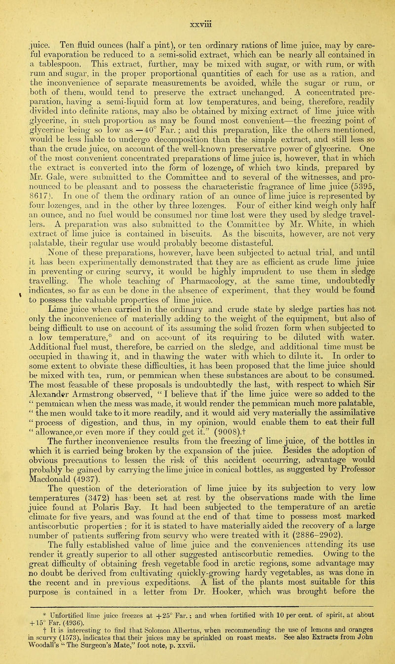 juice. Ten fluid ounces (half a pint), or ten ordinary rations of lime juice, may by care- ful evaporation be reduced to a semi-solid extract, which can be nearly all contained in a tablespoon. This extract, further, may be mixed with sugar, or with rum, or with rum and sugar, in the proper proportional quantities of each for use as a ration, and the inconvenience of separate measurements be avoided, while the sugar or ruin, or both of them, would tend to preserve the extract unchanged. A concentrated pre- paration, having a semi-liquid form at low temperatures, and being, therefore, readily divided into definite rations, may also be obtained by mixing extract of lime juice with glycerine, in such proportion as may be found most convenient—the freezing point of glycerine being so low as —40° Far.; and this preparation, like the others mentioned, would be less liable to undergo decomposition than the simple extract, and still less so than the crude juice, on account of the well-known preservative power of glycerine. One of the most convenient concentrated preparations of lime juice is, however, that in which the extract is converted into the form of lozenge, of which two kinds, prepared by Mr. Gale, were submitted to the Committee and to several of the witnesses, and pro- nounced to be pleasant and to possess the characteristic fragrance of lime juice (5395, 8617). In one of them the ordinary ration of an ounce of lime juice is represented by four lozenges, and in the other by three lozenges. Four of either kind weigh only half an ounce, and no fuel would be consumed nor time lost were they used by sledge travel- lers. A preparation was also submitted to the Committee by Mr. White, in which extract of lime juice is contained in biscuits. As the biscuits, however, are not very palatable, their regular use would probably become distasteful. None of these preparations, however, have been subjected to actual trial, and until it has been experimentally demonstrated that they are as efficient as crude lime juice in preventing or curing scurvy, it would be highly imprudent to use them in sledge travelling. The whole teaching of Pharmacology, at the same time, undoubtedly indicates, so far as can be done in the absence of experiment, that they would be found to possess the valuable properties of lime juice. Lime juice when carried in the ordinary and crude state by sledge parties has not only the inconvenience of materially adding to the weight of the equipment, but also of being difficult to use on account of its assuming the solid frozen form when subjected to a low temperature,' and on account of its requiring to be diluted with water. Additional fuel must, therefore, be carried on the sledge, and additional time must be occupied in thawing it, and in thawing the water with which to dilute it. In order to some extent to obviate these difficulties, it has been proposed that the lime juice should be mixed with tea, rum, or pemmican when these substances are about to be consumed. The most feasable of these proposals is undoubtedly the last, with respect to which Sir Alexander Armstrong observed,  I believe that if the lime juice were so added to the  pemmican when the mess was made, it would render the pemmican much more palatable,  the men would take to it more readily, and it would aid very materially the assimilative  process of digestion, and thus, in my opinion, would enable them to eat their full  allowance,or even more if they could get it. (9008).t The further inconvenience results from the freezing of lime juice, of the bottles in which it is carried being broken by the expansion of the juice. Besides the adoption of obvious precautions to lessen the risk of this accident occurring, advantage would probably be gained by carrying the lime juice in conical bottles, as suggested by Professor Macdonald (4937). The question of the deterioration of lime juice by its subjection to very low temperatures (3472) has1 been set at rest by the observations made with the lime juice found at Polaris Bay. It had been subjected to the temperature of an arctic climate for five years, and was found at the end of that time to possess most marked antiscorbutic properties ; for it is stated to have materially aided the recovery of a large number of patients suffering from scurvy who were treated with it (2886-2902). The fully established value of lime juice and the conveniences attending its use render it greatly superior to all other suggested antiscorbutic remedies. Owing to the great difficulty of obtaining fresh vegetable food in arctic regions, some advantage may no doubt be derived from cultivating quickly-growing hardy vegetables, as was done in the recent and in previous expeditions. A list of the plants most suitable for this purpose is contained in a letter from Dr. Hooker, which was brought before the * Unfortified lime juice freezes at +25° Far.; and when fortified with 10 per cent, of spirit, at about + 15° Far. (4936). f It is interesting to find that Solomon Albertus, when recommending the use of lemons and oranges in scurvy (1573), indicates that their juices may be sprinkled on roast meats. See also Extracts from John Woodall's  The Surgeon's Mate, foot note, p. xxvii.