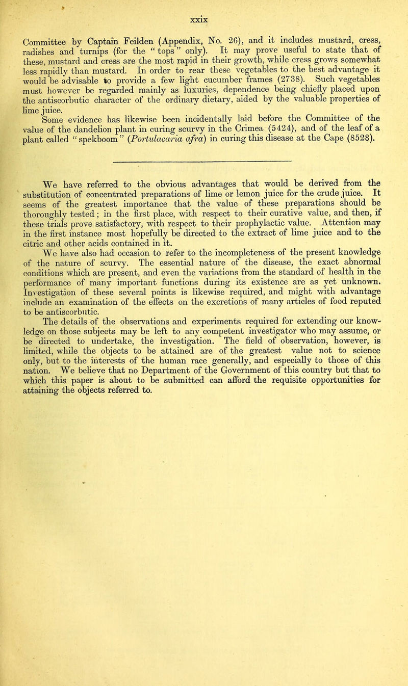 Committee by Captain Feilden (Appendix, No. 26), and it includes mustard, cress, radishes and turnips (for the tops only). It may prove useful to state that of these, mustard and cress are the most rapid in their growth, while cress grows somewhat less rapidly than mustard. In order to rear these vegetables to the best advantage it would be advisable to provide a few light cucumber frames (2738). _ Such vegetables must however be regarded mainly as luxuries, dependence being chiefly placed upon the antiscorbutic character of the ordinary dietary, aided by the valuable properties of lime juice. Some evidence has likewise been incidentally laid before the Committee of the value of the dandelion plant in curing scurvy in the Crimea (5424), and of the leaf of a plant called spekboom (Portulacaria afro) in curing this disease at the Cape (8528). We have referred to the obvious advantages that would be derived from the substitution of concentrated preparations of lime or lemon juice for the crude juice. It seems of the greatest importance that the value of these preparations should be thoroughly tested; in the first place, with respect to their curative value, and then, if these trials prove satisfactory, with respect to their prophylactic value. Attention may in the first instance most hopefully be directed to the extract of lime juice and to the citric and other acids contained in it. We have also had occasion to refer to the incompleteness of the present knowledge of the nature of scurvy. The essential nature of the disease, the exact abnormal conditions which are present, and even the variations from the standard of health in the performance of many important functions during its existence are as yet unknown. Investigation of these several points is likewise required, and might with advantage include an examination of the effects on the excretions of many articles of food reputed to be antiscorbutic. The details of the observations and experiments required for extending our know- ledge on those subjects may be left to any competent investigator who may assume, or be directed to undertake, the investigation. The field of observation, however, is limited, while the objects to be attained are of the greatest value not to science only, but to the interests of the human race generally, and especially to those of this nation. We believe that no Department of the Government of this country but that to which this paper is about to be submitted can afford the requisite opportunities for attaining the objects referred to.