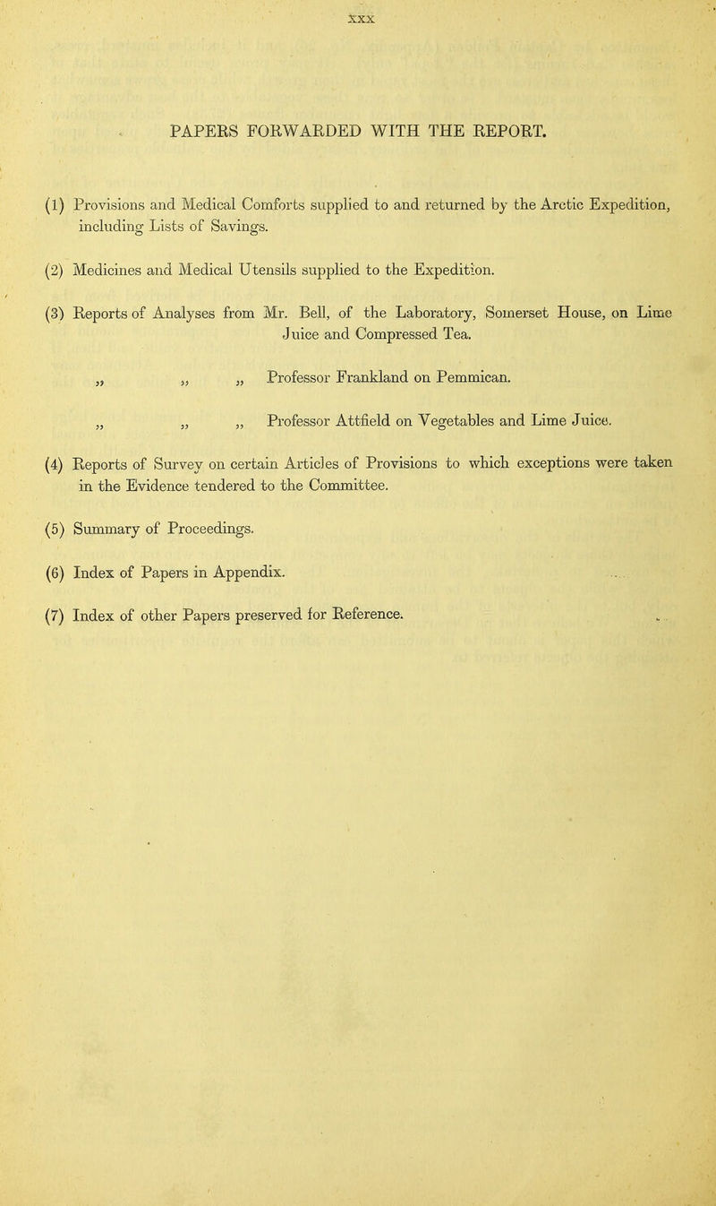 PAPERS FORWARDED WITH THE REPORT. (1) Provisions and Medical Comforts supplied to and returned by the Arctic Expedition, including Lists of Savings. (2) Medicines and Medical Utensils supplied to the Expedition. (3) Reports of Analyses from Mr. Bell, of the Laboratory, Somerset House, on Lime Juice and Compressed Tea. M „ „ Professor Erankland on Pemmican. „ „ „ Professor Attfield on Vegetables and Lime Juice. (4) Reports of Survey on certain Articles of Provisions to which exceptions were taken in the Evidence tendered to the Committee. (5) Summary of Proceedings. (6) Index of Papers in Appendix. (7) Index of other Papers preserved for Reference.
