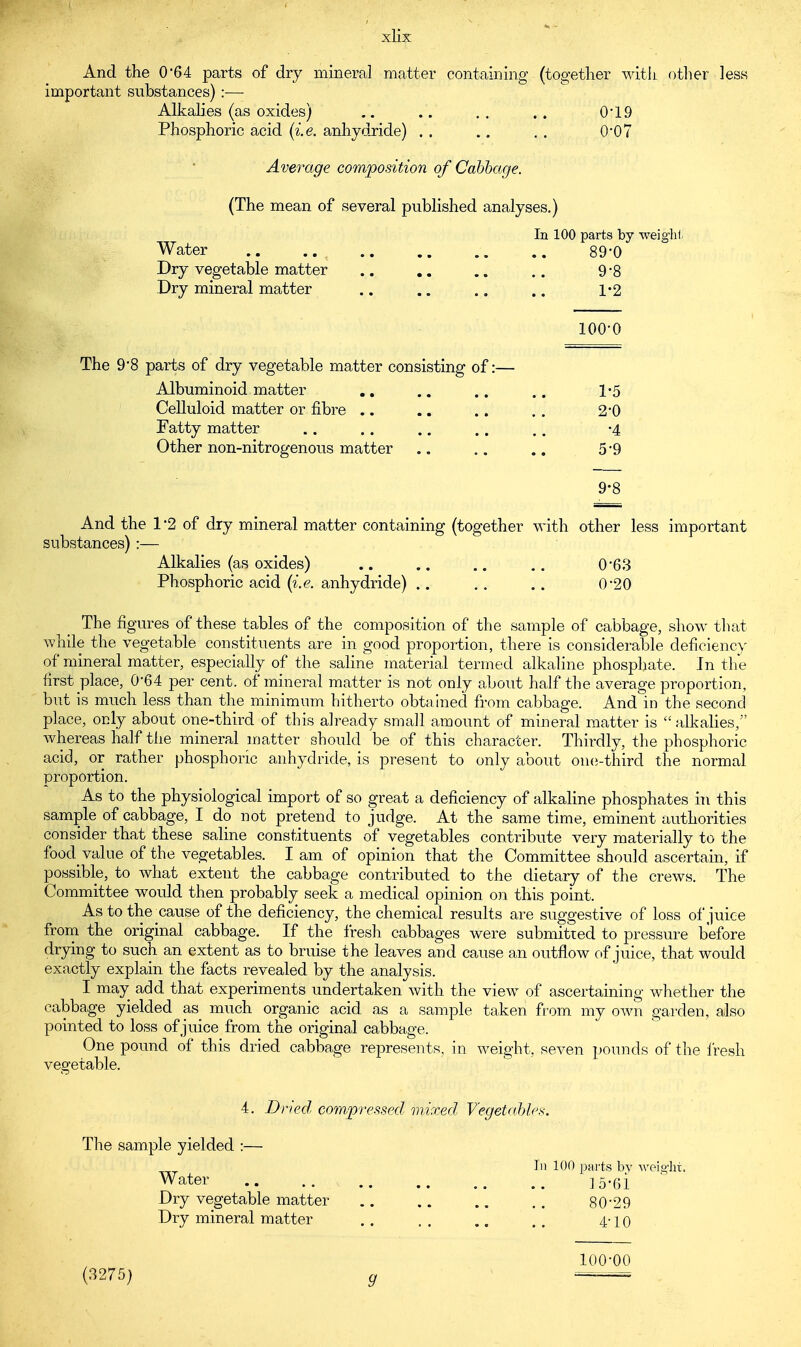 xlix And the 0*64 parts of dry mineral matter containing (together with other less important substances) :— Alkalies (as oxides) .. .. .. .. 0*19 Phosphoric acid (i.e. anhydride) . . .. . . 0'07 Average composition of Cabbage. (The mean of several published analyses.) In 100 parts by weight Water .. .. .. 89*0 Dry vegetable matter .. .. .. 9*8 Dry mineral matter .. .. .. .. 1-2 100-0 The 9*8 parts of dry vegetable matter consisting of:— Albuminoid matter .. .. .. .. 1«5 Celluloid matter or fibre .. .. .. . . 2-0 Fatty matter .. .. .. . . ,. -4 Other non-nitrogenous matter .. .. .. 5*9 9-8 And the 1*2 of dry mineral matter containing (together with other less important substances):— Alkalies (as oxides) .. .. 0-63 Phosphoric acid (i.e. anhydride) .. . . .. 0'20 The figures of these tables of the composition of the sample of cabbage, show that while the vegetable constituents are in good proportion, there is considerable deficiency of mineral matter, especially of the saline material termed alkaline phosphate. In the first place, 064 per cent, of mineral matter is not only about half the average proportion, but is much less than the minimum hitherto obtained from cabbage. And in the second place, only about one-third of this already small amount of mineral matter is  alkalies, whereas half the mineral matter should be of this character. Thirdly, the phosphoric acid, or rather phosphoric anhydride, is present to only about one-third the normal proportion. As to the physiological import of so great a deficiency of alkaline phosphates in this sample of cabbage, I do not pretend to judge. At the same time, eminent authorities consider that these saline constituents of vegetables contribute very materially to the food value of the vegetables. I am of opinion that the Committee should ascertain, if possible, to what extent the cabbage contributed to the dietary of the crews. The Committee would then probably seek a medical opinion on this point. Astothe^cause of the deficiency, the chemical results are suggestive of loss of juice from the original cabbage. If the fresh cabbages were submitted to pressure before drying to such an extent as to bruise the leaves and cause an outflow of juice, that would exactly explain the facts revealed by the analysis. I may add that experiments undertaken with the view of ascertaining whether the cabbage yielded as much organic acid as a sample taken from my own garden, also pointed to loss of juice from the original cabbage. One pound of this dried cabbage represents, in weight, seven pounds of the fresh vegetable. 4. Dried compressed mixed Vegetables. The sample yielded :— In 100 parts by weight. Water 15'61 Dry vegetable matter 80*29 Dry mineral matter . . . . .. ,. 4-10 (3275) 100-00