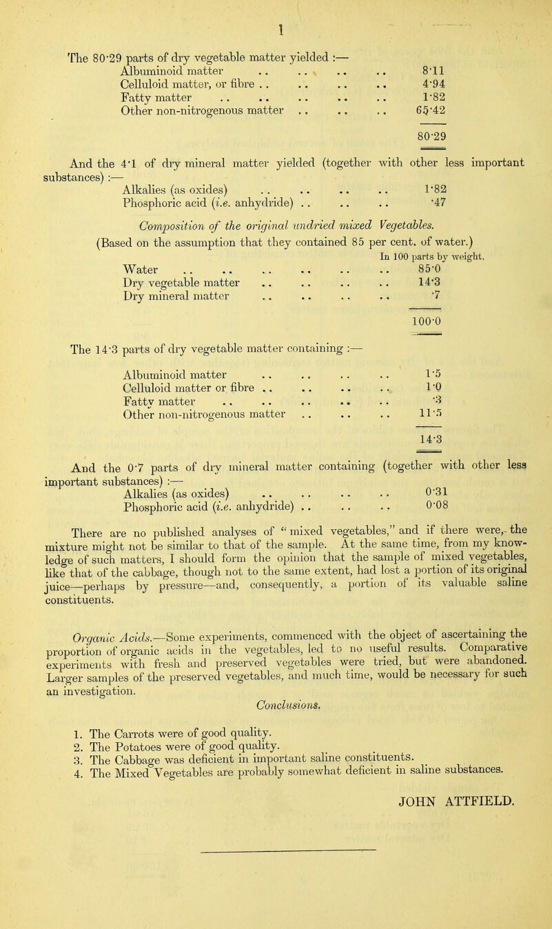 1 The 80'29 parts of dry vegetable matter yielded : Albuminoid matter Celluloid matter, or fibre .. Fatty matter Other non-nitrogenous matter 8-11 4-94 1-82 65-42 80-29 And the 4'1 of dry mineral matter yielded (together with other less important substances) :— Alkalies (as oxides) .. .. .. .. 1'82 Phosphoric acid (i.e. anhydride) .. .. .. 47 Composition of the original undried mixed Vegetables. (Based on the assumption that they contained 85 per cent, of water.) In 100 parts by weight. Water 85-0 Dry vegetable matter .. .. .. .. 14*3 Dry mineral matter .. .. . . .. 7 100-0 The 14'3 parts of dry vegetable matter containing :— Albuminoid matter .. 1*5 Celluloid matter or fibre ,. .. .. .. 1 'Q Fatty matter .. .. .. .. .. 3 Other non-nitrogenous matter .. .. 11'.1 14-3 And the 0'7 parts of dry mineral matter containing (together with other less important substances) :—■ Alkalies (as oxides) .. .. .. .. 0*31 Phosphoric acid (i.e. anhydride) .. .. .. 0'08 There are no published analyses of mixed vegetables, and if there were,- the mixture might not be similar to that of the sample. At the same time, from my know- ledge of such matters, I should form the opinion that the sample of mixed vegetables, like that of the cabbage, though not to the same extent, had lost a portion of its original juice—perhaps by pressure—and, consequently, a portion of its valuable saline constituents. Organic Acids.Some experiments, commenced with the object of ascertaining the proportion of organic acids in the vegetables, led to no useful results. Comparative experiments with fresh and preserved vegetables were tried, but were abandoned. Larger samples of the preserved vegetables, and much time, would be necessary for such an investigation. Conclusions. 1. The Carrots were of good quality. 2. The Potatoes were of good quality. 3. The Cabbage was deficient in important saline constituents. 4. The Mixed Vegetables are probably somewhat deficient in saline substances. JOHN ATTFIELD.