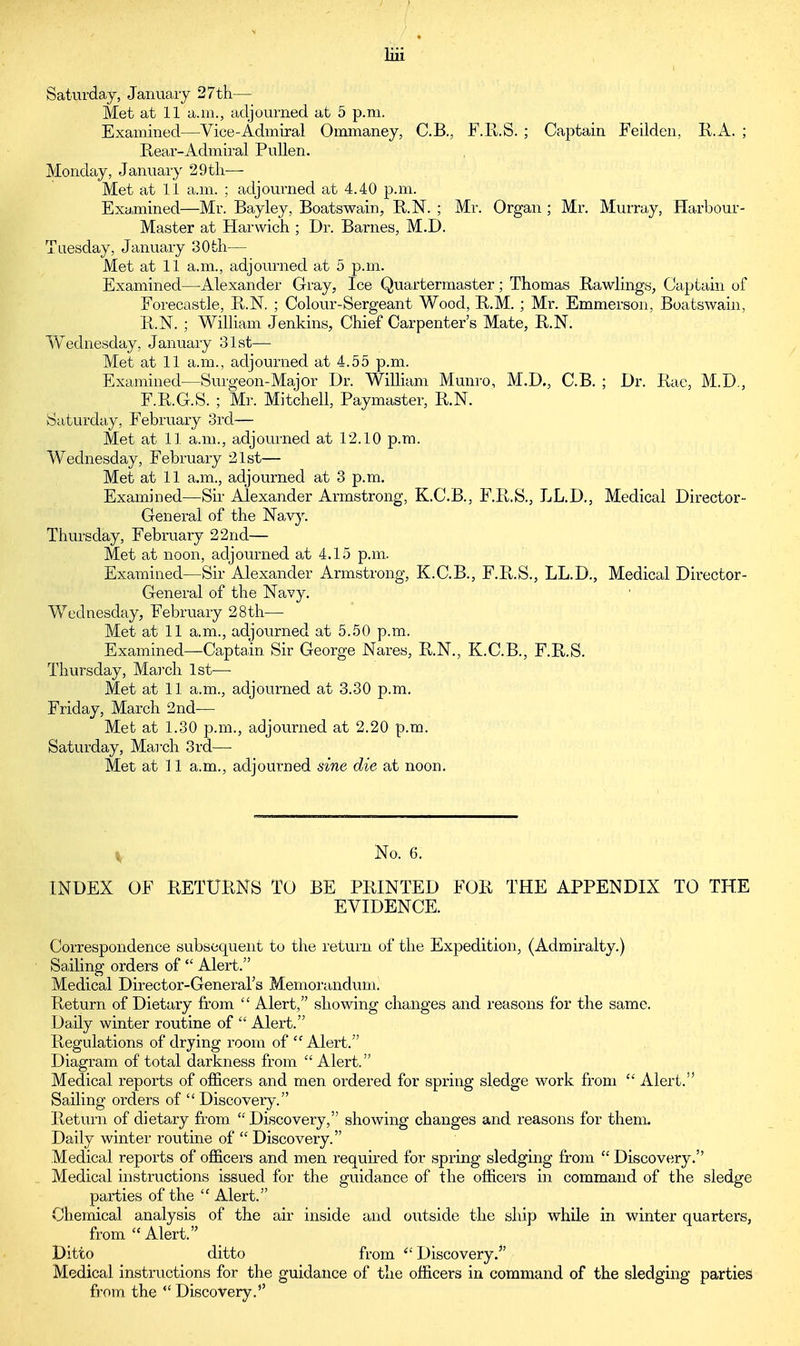 Saturday, January 27th— Met at 11 a.m., adjourned at 5 p.m. Examined—Vice-Admiral Ommaney, C.B., F.R.S. ; Captain Feilden, R.A. ; Rear-Admiral Pullen. Monday, January 29th— Met at 11 a.m. ; adjourned at 4.40 p.m. Examined—Mr. Bayley, Boatswain, R.N. ; Mr. Organ ; Mr. Murray, Harbour- Master at Harwich ; Dr. Barnes, M.D. Tuesday, January 30fch— Met at 11 a.m., adjourned at 5 p.m. Examined—Alexander Gray, Ice Quartermaster; Thomas Rawlings, Captain of Forecastle, R.N. ; Colour-Sergeant Wood, R.M. ; Mr. Emmerson, Boatswain, R.N. ; William Jenkins, Chief Carpenter's Mate, R.N. Wednesday, January 31st— Met at 11 a.m., adjourned at 4.55 p.m. Examined—Surgeon-Major Dr. William Munro, M.D., C.B. ; Dr. Rae, M.D., F.R.G.S. ; Mr. Mitchell, Paymaster, R.N. Saturday, February 3rd— Met at 11 a.m., adjourned at 12.10 p.m. Wednesday, February 21st— Met at 11 a.m., adjourned at 3 p.m. Examined—Sir Alexander Armstrong, K.C.B., F.R.S., LL.D., Medical Director- General of the Navy. Thursday, February 22 nd— Met at noon, adjourned at 4.15 p.m. Examined—Sir Alexander Armstrong, K.C.B., F.R.S., LL.D., Medical Director- General of the Navy. Wednesday, February 28th— Met at 11 a.m., adjourned at 5.50 p.m. Examined—Captain Sir George Nares, R.N., K.C.B., F.R.S. Thursday, March 1st-— Met at 11 a.m., adjourned at 3.30 p.m. Friday, March 2nd— Met at 1.30 p.m., adjourned at 2.20 p.m. Saturday, March 3rd—■ Met at ] 1 a.m., adjourned sine die at noon. No. 6. INDEX OF RETURNS TO BE PRINTED FOR THE APPENDIX TO THE EVIDENCE. Correspondence subsequent to the return of the Expedition, (Admiralty.) Sailing orders of  Alert. Medical Director-General's Memorandum. Return of Dietary from  Alert, showing changes and reasons for the same. Daily winter routine of  Alert. Regulations of drying room of  Alert. Diagram of total darkness from Alert. Medical reports of officers and men ordered for spring sledge work from  Alert. Sailing orders of Discovery. Return of dietary from  Discovery, showing changes and reasons for them. Daily winter routine of  Discovery. Medical reports of officers and men required for spring sledging from  Discovery. Medical instructions issued for the guidance of the officers in command of the sledge parties of the  Alert. Chemical analysis of the air inside and outside the ship while in winter quarters, from  Alert. Ditto ditto from  Discovery.*' Medical instructions for the guidance of the officers in command of the sledging parties from the Discovery.