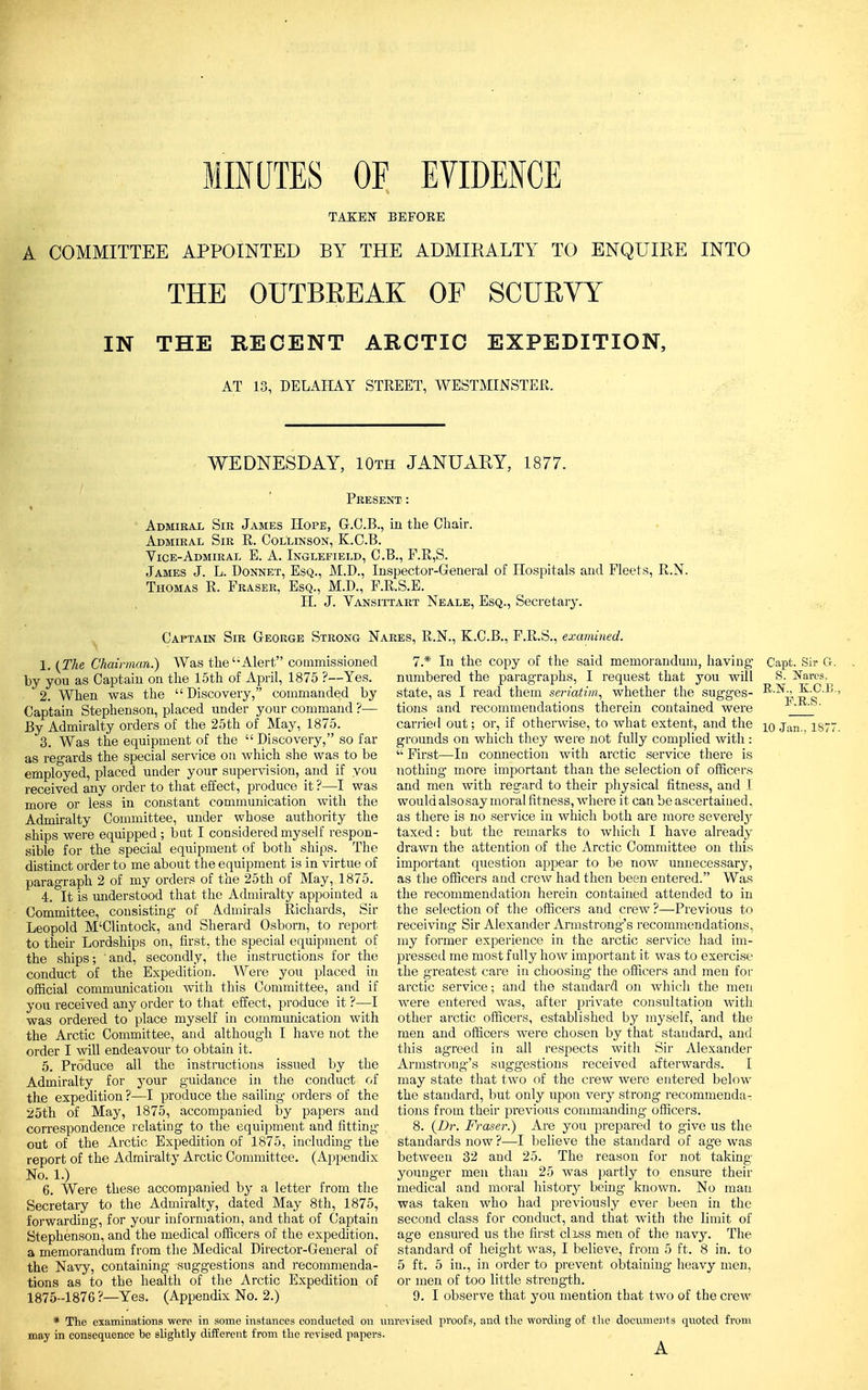 MINUTES OF EVIDENCE TAKEN BEFOEE A COMMITTEE APPOINTED BY THE ADMIRALTY TO ENQUIRE INTO THE OUTBREAK OF SCURVY IN THE RECENT ARCTIC EXPEDITION, AT 13, DEL AHA Y STREET, WESTMINSTER. WEDNESDAY, 10th JANUARY, 1877. Present: Admiral Sir James Hope, G.C.B., in the Chair. Admiral Sir R. Collinson, K.C.B. Vice-Admiral E. A. Inglefield, C.B., F.R,S. James J. L. Donnet, Esq., M.D., Inspector-General of Hospitals and Fleets, R.N. Thomas R. Fraser, Esq., M.D., F.R.S.E. H. J. Vansittart Neale, Esq., Secretary. Captain Sir George Strong Nares, R.N., K.C.B., F.R.S., examined. 1. {The Chairman.) Was the';Alert commissioned by you as Captain on the 15th of April, 1875 ?—Yes. 2. When was the  Discovery, commanded by Captain Stephenson, placed under your command ?— 3. Was the equipment of the  Discovery, so far as regards the special service on which she was to be employed, placed under your supervision, and if you received any order to that effect, produce it ?—I was more or less in constant communication with the Admiralty Committee, under whose authority the ships were equipped ; but I considered myself respon- sible for the special equipment of both ships. The distinct order to me about the equipment is in virtue of paragraph 2 of my orders of the 25th of May, 1875. 4. It is understood that the Admiralty appointed a Committee, consisting of Admirals Richards, Sir Leopold M'Clintock, and Sherard Osborn, to report to their Lordships on, first, the special equipment of the ships; and, secondly, the instructions for the conduct of the Expedition. Were you placed in official communication with this Committee, and if you received any order to that effect, produce it ?—I was ordered to place myself in communication with the Arctic Committee, and although I have not the order I will endeavour to obtain it. 5. Produce all the instructions issued by the Admiralty for your guidance in the conduct of the expedition ?—I produce the sailing orders of the 25th of May, 1875, accompanied by papers and correspondence relating to the equipment and fitting out of the Arctic Expedition of 1875, including the report of the Admiralty Arctic Committee. (Appendix No. 1.) 6. Were these accompanied by a letter from the Secretary to the Admiralty, dated May 8th, 1875, forwarding, for your information, and that of Captain Stephenson, and the medical officers of the expedition, a memorandum from the Medical Director-General of the Navy, containing suggestions and recommenda- tions as to the health of the Arctic Expedition of 1875-1876?—Yes. (Appendix No. 2.) * The examinations were in some instances conducted on imrevised proofs, and the wording of the documents quoted from may in consequence be slightly different from the revised papers. 7. * In the copy of the said memorandum, having numbered the paragraphs, I request that you will state, as I read them seriatim, whether the sugges- tions and recommendations therein contained were carried out; or, if otherwise, to what extent, and the grounds on which they were not fully complied with :  First—In connection with arctic service there is nothing more important than the selection of officers and men with regard to their physical fitness, and I would also say moral fitness, where it can be ascertained, as there is no service in which both are more severely taxed: but the remarks to which I have already drawn the attention of the Arctic Committee on this important question appear to be now unnecessary, as the officers and crew had then been entered. Was the recommendation herein contained attended to in the selection of the officers and crew ?—Previous to receiving Sir Alexander Armstrong's recommendations, my former experience in the arctic service had im- pressed me most fully how important it was to exercise the greatest care in choosing the officers and men for arctic service; and the standard on which the men were entered was, after private consultation with, other arctic officers, established by myself, and the men and officers were chosen by that standard, and this agreed in all respects with Sir Alexander Armstrong's suggestions received afterwards. I may state that two of the crew were entered below the standard, but only upon very strong recommenda- tions from their previous commanding officers. 8. (Dr. Fraser.) Are you prepared to give us the standards now ?—I believe the standard of age was between 32 and 25. The reason for not taking younger men than 25 was partly to ensure their medical and moral history being known. No man was taken who had previously ever been in the second class for conduct, and that with the limit of age ensured us the first diss men of the navy. The standard of height was, I believe, from 5 ft. 8 in. to 5 ft. 5 in., in order to prevent obtaining heavy men, or men of too little strength. 9. I observe that you mention that two of the crew Capt. Sir G. 8. Nares, E.N., K.C.B., F.R.S.