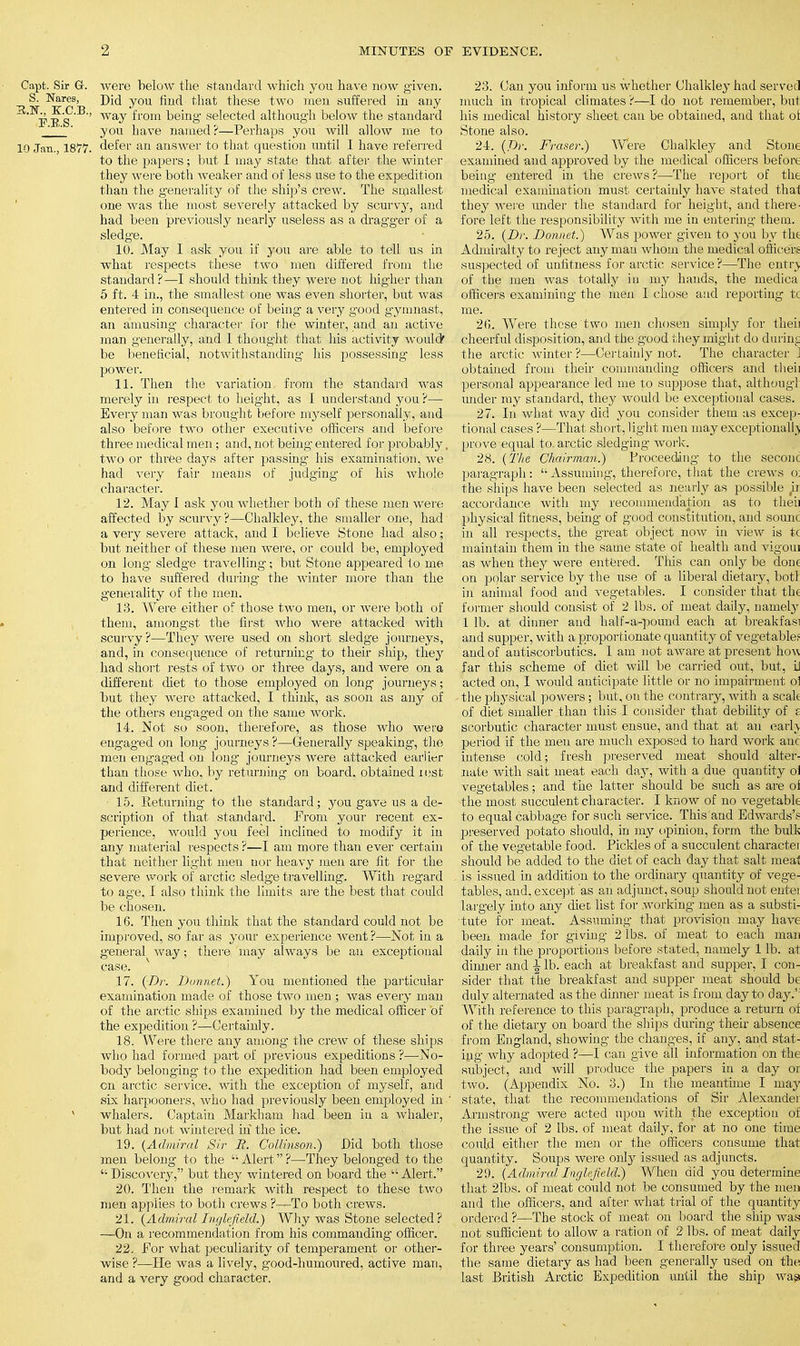 Oapt. Sir G-. were below tlie standard which you have now given. S. Nares, yOU fjufi f,]iat these two men suffered in any F b's' B ' ^rom ^>e^nS selected although below the standard ' you have named?—Perhaps you will allow me to 10 Jan., 1877. defer an answer to that question until I have referred to the papers; but I may state that after the winter they were both weaker and of less use to the expedition than the generality of the ship's crew. The smallest one was the most severely attacked by scurvy, and had been previously nearly useless as a dragger of a sledge. 10. May I ask you if you are able to tell us in what respects these two men differed from the standard?—I should think they were not higher than 5 ft. 4 in., the smallest one was even shorter, but was entered in consequence of being a very good gymnast, an amusing character for the winter, and an active man generally, and I thought that his activity would' be beneficial, notwithstanding his possessing less power. 11. Then the variation from the standard was merely in respect to height, as I understand you ?— Every man was brought before myself personally, and also before two other executive officers and before three medical men; and, not being entered for probably. two or three days after passing his examination, we had very fair means of judging of his whole character. 12. May I ask you whether both of these men were affected by scurvy?—Chalkley, the smaller one, had a very severe attack, and I believe Stone had also; but neither of these men were, or could be, employed on long sledge- travelling; but Stone appeared to me to have suffered during the winter more than the generality of the men. 13. Wei*e either o- those two men, or were both of them, amongst the first who were attacked with scurvy ?—They were used on short sledge journeys, and, in consequence of returning to their ship, they had short rests of two or three days, and were on a different diet to those employed on long journeys; but they were attacked, I think, as soon as any of the others eng-aged on the same work. 14. Not so soon, therefore, as those who wera engaged on long journeys ?—Generally speaking, the men engaged on long journeys were attacked earlier than those who, by returning on board, obtained iest and different diet. • 15. Returning to the standard; you gave us a de- scription of that standard. Prom your recent ex- perience, would you feel inclined to modify it in any material respects ?—I am more than ever certain that neither light men nor heavy men are fit for the severe work of arctic sledge travelling. With regard to age, I also think the limits are the best that could be chosen. 16. Then you think that the standard could not be improved, so far as your experience went ?—Not in a general way; there may always be an exceptional case. 17. (Dr. Donnet.) You mentioned the particular examination made of those two men ; was every man of the arctic ships examined by the medical officer of the expedition ?—Certainly. 18. Were there any among the crew of these ships who had formed part of previous expeditions ?—No- body belonging to the expedition had been employed on arctic service, with the exception of myself, and six harpooners, who had previously been employed in ' v whalers. Captain Markham had been in a whaler, but had not wintered in the ice. 19. {Admiral Sir R. Collinson.) Did both those men belong to the Alert?—They belonged to the Discovery, but they wintered on board the Alert. 20. Then the remark with respect to these two men applies to both crews ?—To both crews. 21. (Admiral Inglefield.) Why was Stone selected? —On a recommendation from his commanding officer. 22. Por what peculiarity of temperament or other- wise ?—He was a lively, good-humoured, active man, and a very good character. 23. Can you inform us whether Chalkley had served much in tropical climates ?—I do not remember, but his medical history sheet can be obtained, and that oi Stone also. 24. (Dr. Fraser.) Were Chalkley and Stone examined and approved by the medical officers before being entered in the crews ?—The report of the medical examination must certainly have stated thai they were under the standard for height, and there- fore left the responsibility with me in entering them. 25. (Dr. Donnet.) Was power given to you by the Admiralty to reject any man whom the medical officers suspected of unfitness for arctic service ?—The entry of the men was totally in my hands, the medica officers examining the men I chose and reporting tc me. 2ft. Were these two men chosen simply for thei: cheerful disposition, and the good they might do durim the arctic winter ?—Certainly not. The character ] obtained from their commanding officers and thei] personal appearance led me to suppose that, althougl under my standard, they would be exceptional cases. 27. In what way did you consider them as excep- tional cases ?—That short, light men may exceptionally prove equal to. arctic sledging work. 28. (The Chairman.) Proceeding- to the seconc paragraph :  Assuming, therefore, that the crews o. the ships have been selected as nearly as possible ii accordance with my recommendation as to thei] physical fitness, being' of good constitution, and sounc in all respects, the great object now in view is tc maintain them in the same state of health and vigoui as when they were entered. This can only be done on polar service by the use of a liberal dietary, botl in animal food and vegetables. I consider that the former should consist of 2 lbs. of meat daily, namely 1 lb. at dinner and half-a-pound each at breakfas' and supper, with a proportionate quantity of vegetable; and of antiscorbutics. 1 am not aware at present how far this scheme of diet will be carried out, but, i, acted on, I would anticipate little or no impairment pi the physical powers; but, on the contrary, with a scale of diet smaller than this I consider that debility of f scorbutic character must ensue, and that at an early period if the men are much exposed to hard work anc intense cold; fresh preserved meat should alter- nate with salt meat each day, with a due quantity oi vegetables; and the latter should be such as are oi the most succulent character. I know of no vegetable to equal cabbage for such service. This and Edwards',' preserved potato should, in my opinion, form the bulk of the vegetable food. Pickles of a succulent charactei should be added to the diet of each day that salt meal is issued in addition to the ordinary quantity of vege- tables, and, except 'as an adjunct, soup should not entei largely into any diet list for working men as a substi- tute for meat. Assuming that provision may have been made for giving 2 lbs. of meat to each man daily in the proportions before stated, namely 1 lb. at dinner and \ lb. each at breakfast and supper, I con- sider that the breakfast and supper meat should be duly alternated as the dinner meat is from day to day.' With reference to this paragraph, produce a return oi of the dietary on board the ships during their absence from England, showing the changes, if any, and stat- ing why adopted ?—I can give all information on the subject, and will produce the papers in a day oi two. (Appendix No. 3.) In the meantime I may state, that the recommendations of Sir Alexandei Armstrong were acted upon with the exception oi the issue of 2 lbs. of meat daily, for at no one time could either the men or the officers consume that quantity. Soups were only issued as adjuncts. 29. (Admiral Inglefield.) When did you determine that 21bs. of meat could not be consumed by the men and the officers, and after what trial of the quantity ordered ?—The stock of meat on board the ship was not sufficient to allow a ration of 2 lbs. of meat daily for three years' consumption. I therefore only issued the same dietary as had been generally used on the last British Arctic Expedition until the ship was