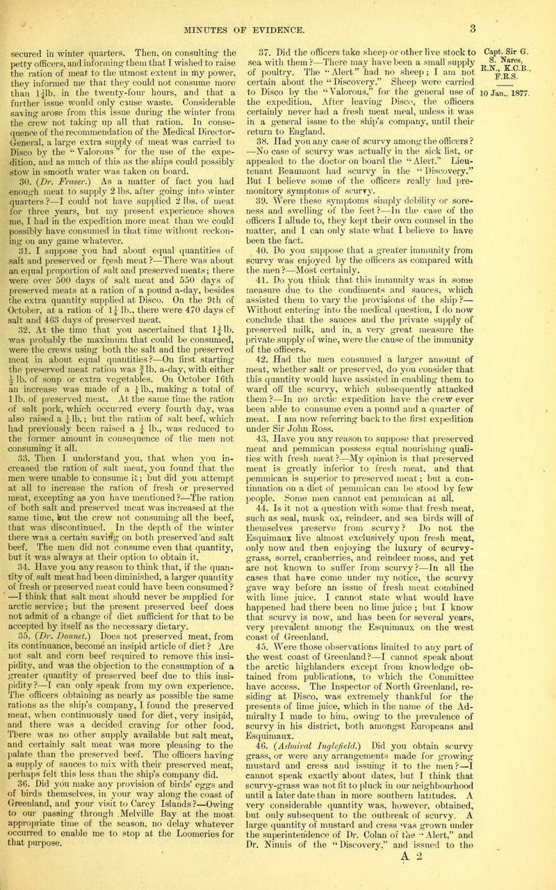 secured in winter quarters. Then, on consulting- the petty officers, and informing- them that I wished to raise the ration of meat to the utmost extent in my power, they informed me that they could not consume more than l|lb. in the twenty-four hours, and that a further issue would only cause waste. Considerable saving arose from this issue during the winter from the crew not taking up all that ration. In conse- quence of the recommendation of the Medical Director- General, a large extra supply of meat was carried to Disco by the  Valorous  for the use of the expe- dition, and as much of this as the ships could possibly stow in smooth water was taken on board. 30. (Dr. Fraser.) As a matter of fact you had enough meat to supply 2 lbs. after going- into winter quarters ?—I could not have supplied 2 lbs. of meat for three years, but my present experience shows me, I had in the expedition more meat than we could possibly have consumed in that time without reckon- ing on any game whatever. 81. I suppose you had about equal quantities of salt and preserved or fresh meat ?—There was about an equal proportion of salt and preserved meats; there were over 500 days of salt meat and 550 days of preserved meats at a ration of a pound a-day, besides the extra quantity supplied at Disco. On the 9th of October, at a ration of 1^ lb., there were 470 days of salt and 463 days of preserved meat. 32. At the time that you ascertained that 1^lb. was probably the maximum that could be consumed, were the crews using both the salt and the preserved meat in about equal quantities?—On first starting the preserved meat ration was | lb. a-day, with either ^ lb. of soup or extra vegetables. On October 16th an increase was made of a Jib., making a total of 1 lb. of preserved meat. At the same time the ration of salt pork, which occurred every fourth day, was also raised a £ lb.; but the ration of salt beef, which had previously been raised a ^ lb., was reduced to the former amount in consequence of the men not consuming it all. 33. Then I understand you, that when you in- creased the ration of salt meat, you found that the men were unable to consume it; bxit did you attempt at all to increase the ration of fresh or preserved meat, excepting as you have mentioned ?—The ration of both salt and preserved meat was increased at the same time, but the crew not consuming all the beef, that was discontinued. In the depth of the winter there was a certain saving on both preserved 'and salt beef. The men did not consume even that quantity, but it was always at their option to obtain it. 34. Have you any reason to think that, if the quan- tity of. salt meat had been diminished, a larger quantity of fresh or preserved meat could have been consumed ? —I think that salt meat should never be supplied for arctic service; but the present preserved beef does not admit of a change of diet sufficient for that to be accepted by itself as the necessary dietary. 35. (Dr. Donnet.) Does not preserved meat, from its continuance, become an insipid article of diet ? Are not salt and corn beef required to remove this insi- pidity, and was the objection to the consumption of a greater quantity of preserved beef due to this insi- pidity ?—I can only speak from my own experience. The officers obtaining as nearly as possible the same rations as the ship's company, I found the preserved meat, when continuously used for diet, very insipid, and there was a decided craving for other food. There was no other supply available but salt meat, and certainly salt meat was more pleasing to the palate than the preserved beef. The officers having a supply of sauces to mix with their preserved meat, perhaps felt this less than the ship's company did. 36. Did you make any provision of birds' eggs and of birds themselves, in your way along the coast of Greenland, and your visit to Carey Islands ?—Owing to our passing through .Melville Bay at the most appropriate time of the season, no delay whatever occurred to enable me to stop at the Loomeries for that purpose. 37. Did the officers take sheep or other live stock to Capt. Sir G. sea with them ?—There may have been a small supply I^r5is= of poultry. The Alert had no sheep; I am not pES certain about the  Discovery. Sheep were carried ' ' to Disco by the Valorous, for the general use of io Jan., 1877. the expedition. After leaving Disco, the officers certainly never had a fresh meat meal, unless it was in a general issue to the ship's company, until their return to England. 38. Had you any case of scurvy among the officers ? —No case of scurvy was actually in the sick list, or appealed to the doctor on board the  Alert. Lieu- tenant Beaumont had scurvy in the  Discovery. But I believe some of the officers really had pre- monitory symptoms of scurry. 39. Were these symptoms simply debility or sore- ness and swelling of the feet?—In the case of the officers I allude to, they kept their own counsel in the matter, and 1 can only state what I believe to have been the fact. 40. Do you suppose that a greater immunity from scurvy was enjoyed by the officers as compared with the men ?—Most certainly. 41. Do you think that this immunity was in some measure due to the condiments and sauces, which assisted them to vary the provisions of the ship ?— Without entering- into the medical question, I do now conclude that the sauces and the private supply of preserved milk, and in. a very great measure the private supply of wine, were the cause of the immunity of the officers. 42. Had the men consumed a larger amount of meat, whether salt or j>reserved, do you consider that this quantity would have assisted in enabling- them to ward off the scurvy, which subsequently attacked them?—In no arctic expedition have the crew ever been able to consume even a pound and a quarter of meat. I am now referring back to the first expedition under Sir John Ross. 43. Have you any reason to suppose that preserved meat and pemmican possess equal nourishing quali- ties with fresh meat ?—My opinion is that preserved meat is greatly inferior to fresh meat, and that pemmican is superior to preserved meat; but a con- tinuation on a diet of pemmican can be stood by few people. Some men cannot eat pemmican at all. 44. Is it not a question with some that fresh meat, such as seal, musk ox, reindeer, and sea birds will of > themselves preserve from scurvy ? Do not the Esquimaux live almost exclusively upon fresh meat, only now and then enjoying the luxury of scurvy- grass, sorrel, cranberries, and reindeer moss, and yet are not known to suffer from scurvy?—In all the cases that have come under my notice, the scurvy gave way before an issue of fresh meat combined with lime juice. I cannot state what would have happened had there been no lime juice ; but I know that scurvy is now, and has been for several years, very prevalent among the Esquimaux on the west coast of Greenland. 45. Were those observations limited to any part of the west coast of Greenland ?—I cannot speak about the arctic highlanders except from knowledge ob- tained from publications, to which the Committee have access. The Inspector of North Greenland, re- siding at Disco, was extremely thankful for the presents of lime juice, which in the name of the Ad- miralty I made to him, owing to the prevalence of scurvy in his district, both amongst Europeans and Esquimaux. 46. (Admiral Inglefield.) Did you obtain scurvy grass, or were any arrangements made for growing- mustard and cress and issuing- it to the men ?—I cannot speak exactly about dates, but I think that scurvy-grass was not fit to pluck in our neighbourhood until a later date than in more southern l atitudes. A very considerable quantity was, however, obtained, but only subsequent to the outbreak of scurvy. A large quantity of mustard and cress was grown under the superintendence of Dr. Colan of the  Alert, and Dr. Ninnis of the  Discovery, and issued to the A 2
