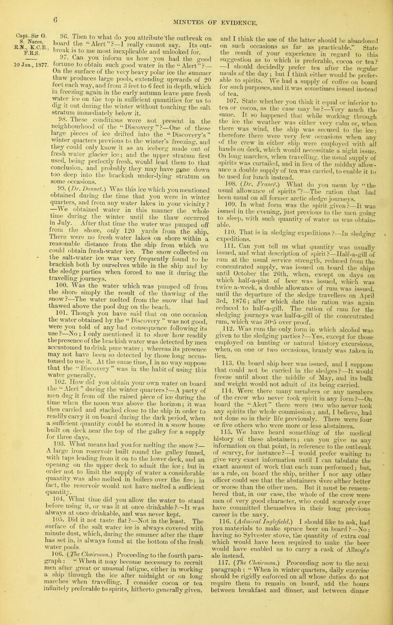 MINUTES OF EVIDENCE. Capt. Sir G-. 96. Then to what do you attribute'the outbreak on EN KGB board.the Alert?—1 really cannot say. Its out- F.E.S. ' break 1S to me m°st inexplicable and unlooked for. 97. Can you inform us how you had the good 10 Jan., 1877. fortune to obtain such good water in the Alert? ■ On the surface of the very heavy polar ice the summer thaw produces large pools, extending upwards of 20 feet each way, and from 3 feet to 6 feet in depth, which in freezing again in the early autumn leave pure fresh water ice on the top in sufficient quantities for us to dig it out during the winter without touching the sail stratum immediately below it. 98. These conditions were not present in the neighbourhood of the  Discovery ?— One of these large pieces of ice drifted into the Discovery's winter quarters previous to the winter's freezing, and they could only know it as an iceberg made out of fresh water glacier ice; and the upper stratum first used, being perfectly fresh, would lead them to that conclusion,- and probably they may have gene down too deep into the brackish under-lying stratum on some occasions. 99. (Dr. Bonnet.) Was this ice which you mentioned obtained during the time that you were in winter quarters, and from any water lakes in your vicinity ? —We obtained water in this manner the whole time during the winter until the thaw occurred in July. After that time the water was pumped off from the shore, only 120 yards from the ship. There were no fresh water lakes on shore within a reasonable distance from the ship from which we could obtain fresh-water ice. The' snow collected on the salt-water ice -was very frequently found to be brackish both by ourselves while in the ship and by the sledge parties when forced to use it during the travelling journeys. 100. Was the water which was pumped off from the shore simply the result of the thawing of the snow?—The water melted from the snow that had thawed above the pool dug on the beach. 101. Though you have said that on one occasion the water obtained by the  Discovery  was not good, were you told of any bad consequence following its' use?—No ; I only mentioned it to show'how readily the presence of the brackish water was detected by men accustomed to drink pure water; whereas its presence may not have been so detected by those long accus- tomed to use it. At the same time, I in no way suppose that the  Discovery  was in the habit of using this water generally. 102. How did you obtain your own water on board the Alert  during the winter quarters?—A party of men dug it from off the raised piece of ice during the time when the moon was above the horizon; it was then carried and stacked close to the ship in order to readily carry it on board during, the dark period, when a sufficient quantity could be stowed in a snow house built on deck near the top of the galley for a supply for three clays. 103. What means had you for melting the snow? A large iron reservoir built round the galley funnel, with taps leading from it on to the lower deck, and an opening on the upper deck to admit the ice ; but in order not to limit the supply of water a considerable quantity was also melted in boilers over the fire; in fact, the reservoir would not have melted a sufficient quantity. 104. What time did you allow the water to stand before using it, or was it at once drinkable It was always at once drinkable, and was never kept. 105. Did it not taste flat?—Not in the least. The surface of the salt water ice is always covered with minute dust, which, during the summer after the thaw has set in, is always found at the bottom of the fresh water pools. ] 06. (The Chairman.) Proceeding to the fourth para- graph :  When it may become necessary to recruit men after great or unusual fatigue, either in working a ship through the ice after midnight or on long marches when travelling, I consider cocoa or tea infinitely preferable to spirits, hitherto generally given, and I think the use of the latter should be abandoned on such occasions as far as practicable. State the result of your experience in regard to this suggestion as to which is preferable, cocoa or tea? —I should decidedly prefer tea after the regular meals of the day ; but I think either would be prefer- able to spirits. We had a supply of coffee on board for such purposes, and it was sometimes issued instead of tea. 107. State Avhether you think it equal or inferior to tea or cocoa, as the case may be ?—Very much the same. It so happened that while working through the ice the weather was either very calm or, when there was wind, the ship was secured to the ice; therefore there were very few occasions when any of the crew in either ship were employed with all hands on deck, which would necessitate a night issue. On long marches, Avhen travelling, the usual supply of . spirits was curtailed, and in lieu of the midday allow- ance a double supply of tea was carried, to enable it to be used for lunch instead. 108. (Dr. Frasef.) What do you mean by the usual allowance of spirits ?—The ration that had been usual on all former arctic sledge journeys. 109. In what form was the spirit given ?—It was issued in the evening, just previous to the men going to sleep, with such quantity of water as was obtain- able. 110. That is in sledging expeditions ?—In sledging expeditions. 111. Can you tell us what quantity was usually issued, and what description of spirit ?—Half-a-gill of rum at the usual service strength, reduced from the concentrated supply, was issued on board the ships until October the 26th, when, except on days on which half-a-pint of beer was issued, which was twice a-week, a double allowance of rum was issued, until the departure of the sledge travellers on April 3rd, 1876; after which date the ration was again reduced to half-a-gill. The ration of rum for°the sledging journeys was half-a-gill of the concentrated rum, which was 30-5 over proof. 112. Was rum-the only form in which, alcohol was given to the sledging parties ?—Yes, except for those employed on limiting or natural history excursions, when, ou one or two occasions, brandy was taken in lieu. 113. On board ship beer was issued, and I suppose that could not be carried in the sledges ?—It would freeze until about the middle of May, and its bulk and weight would not admit of its being carried. 114. Were, there many members or any members of the crew who never took spirit in any form ?—On board the  Alert there were two who never took any spirits the whole commission ; and, I believe, had not done so in their life previously. There were four or five others who were more or less abstainers. lis. We have heard something of the medical history of these abstainers; can you give us any information on that point, in reference to the outbreak of scurvy, for instance ?—I would prefer waiting to give very exact information until I can tabulate the exact amount of work that each man performed; but. as a rale, on board the ship, neither I nor any other officer could see that the abstainers were either better or worse than the other men. But it must be remem- bered that, in our case, the whole of the crew were men of very good character, who could scarcely ever have committed themselves in their long previous career in the navy. 116. (Admiral Inglefield.) I should like to ask, had you materials to make spruce beer on board ?—No ; having ho Sylvester stove, the quantity of extra coal which would have been required to make the beer would have enabled us to cany a cask of Allsop's ale instead. 117. (The Chairman.) Proceeding now to the next paragraph :  When in winter quarters, daily exercise should be rigidly enforced on all whose duties do not require them to remain on board, aild the hours between breakfast and dinner, and between dinner