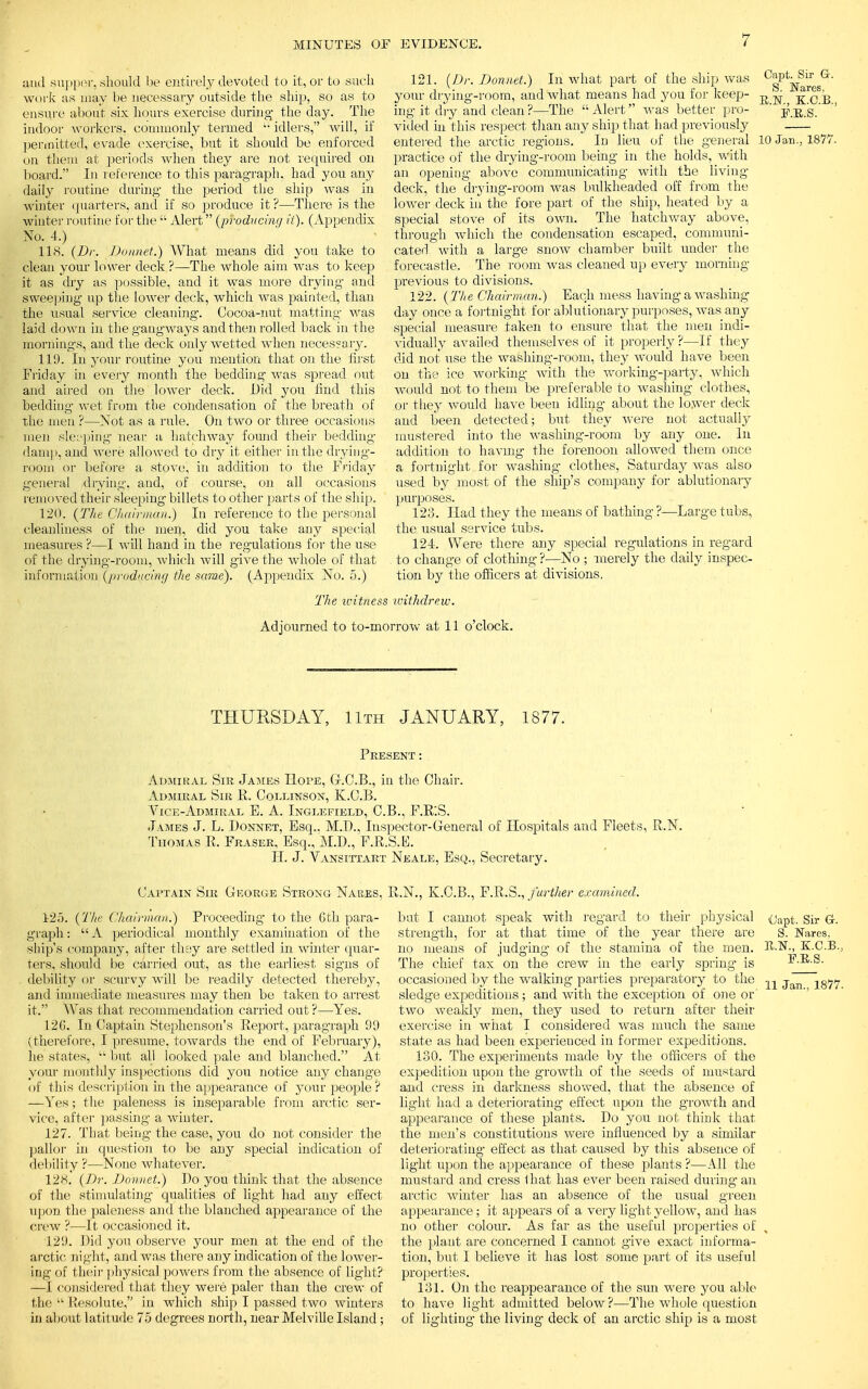 and supper, should be entirely devoted to it, or to .such work as may be necessary outside the ship, so as to ensure about six hours exercise during- the day. The indoor workers, commonly termed idlers, will, if permitted, evade exercise, but it should be enforced on them at periods when they are not required on board. In reference to this paragraph, had you any daily routine during the period the ship was in winter quarters, and if so produce it ?—There is the winter routine for the  Alert (producing it). (Appendix No. 4.) 118. (Dr. Donnet.) What means did you take to clean your lower deck ?—The whole aim was to keep it as dry as possible, and it was more drying and sweeping up the lower deck, which was painted, than the usual service cleaning. Cocoa-nut matting- was laid down in the gangways and then rolled back in the mornings, and the deck only wetted when necessary. 119. In your routine you mention that on the first Friday in every month the bedding was spread out and aired on the lower deck. Did you find this bedding wet from the condensation of the breath of the men ?—Not as a rule. On two or three occasions men sleeping near a hatchway found their bedding damp, and were allowed to dry it either in the drying- room or before a stove, in addition to the Friday general drying, and, of course, on all occasions removed their sleeping billets to other parts of the ship. 120. (The Chairman.) In reference to the personal cleanliness of the men, did you take any special measures ?—I will hand in the regulations for the use of the drying-room, which will give the whole of that information (producing the same). (Appendix No. 5.) 121. {Dr. Donnet.) In what part of the ship was VffiJ*^®' your drying-room, and what means had you for keep- R N -^fjg ing it dry and clean ?—The Alert was better pro- ' p.u.g.' vided in this respect than any ship that had previously entered the arctic regions. In lieu of the general 10 Jan., 1877, practice of the drying-room being in the holds, with an opening above communicating with the living- deck, the drying-room was bulkheaded off from the lower deck in the fore part of the ship, heated by a special stove of its own. The hatchway above, through which the condensation escaped, communi- cated with a large snow chamber built under the forecastle. The room was cleaned up every morning previous to divisions. 122. {The Chairman.) Each mess having a washing day once a fortnight for ablutionary purposes, was any special measure taken to ensure that the men indi- vidually availed themselves of it properly ?—If they did not use the washing-room, they would have been on the ice working with the working-party, which would not to them be preferable to washing clothes, or they would have been idling about the lower deck and been detected; but they were not actually mustered into the washing-room by any one. In addition to having the forenoon allowed them once a fortnight for washing clothes, Saturday was also used by most of the ship's company for ablutionary purposes. 123. Had they the means of bathing- ? the. usual service tubs. 124. Were there any special to change of clothing ?—No ; merely the daily inspec tion by the officers at divisions. -Large tubs. regulations in regard The icitness withdrew. Adjourned to to-morrow at 11 o'clock. THURSDAY, 11th JANUARY, 1877. Present : Admiral Sib James Hope, G-.C.B., in the Chair. Admiral Sir R. Collinson, K.O.B. Vice-Admiral B. A. Inglefield, C.B., F.B'.S. James J. L. Bonnet, Esq.. M.D., Inspector-General of Hospitals and Fleets, R.N. Thomas R. Fraser, Esq., M.D., F.R.S.E. H. J. Vansi'ttart Neale, Esq., Secretary. Captain Sir George Strong Naees, R.N., K.C.B., F.R.S., further examined. 125. {The Chairman.) Proceeding to the Oth para- graph : A periodical monthly examination of the ship's company, after they are settled in winter quar- ters, should be carried out, as the earliest signs of debility or scurvy will be readily detected thereby, and immediate measures may then be taken to arrest it. Was that recommendation carried out ?—Yes. 126. In Captain Stephenson's Report, paragraph 99 (therefore, I presume, towards the end of February), he states,  but all looked pale and blanched. At your monthly inspections did you notice any change of this description in the appearance of your people ? —Yes; the paleness is inseparable from ai'ctic ser- vice, after passing a winter. 127. That being the case, you do not consider the pallor in question to be any special indication of debility ?—None whatever. 12K. (Dr. Donnet.) Do you think that the absence of the stimulating- qualities of light had any effect upon the paleness and the blanched appearance of the crew ?—It occasioned it. 129. Did you observe your men at the end of the arctic night, and was there any indication of the lower- ing of their physical powers from the absence of light? —I considered that they were paler than the crew of the  Resolute, in which ship I passed two winters in about latitude 75 degrees north, near Melville Island ; but I cannot speak with regard to their physical strength, for at that time of the year there are no means of judging of the stamina of the men. The chief tax on the crew in the early spring is occasioned by the walking parties preparatory to the sledge expeditious ; and with the exception of one or' two weakly men, they used to return after their exercise in what I considered was much the same state as had been experienced in former expeditions. 130. The experiments made by the officers of the expedition upon the growth of the seeds of mustard and cress in darkness showed, that the absence of light had a deteriorating effect upon the growth and appearance of these plants. Do you not think that the men's constitutions were influenced by a similar deteriorating effect as that caused by this absence of light upon the appearance of these plants ?—All the mustard and cress 1 hat has ever been raised during an arctic winter has an absence of the usual green appearance; it appears of a very light yellow, and has no other colour. As far as the useful properties of the plaut are concerned I cannot give exact informa- tion, but I believe it has lost some part of its useful properties. 131. On the reappearance of the sun were you able to have light admitted below?—The whole question of lighting the living deck of an arctic ship is a most iJapt. Sir Gr. S. Nares, K.C.B., E.R.S. 11 Jan., 1877.