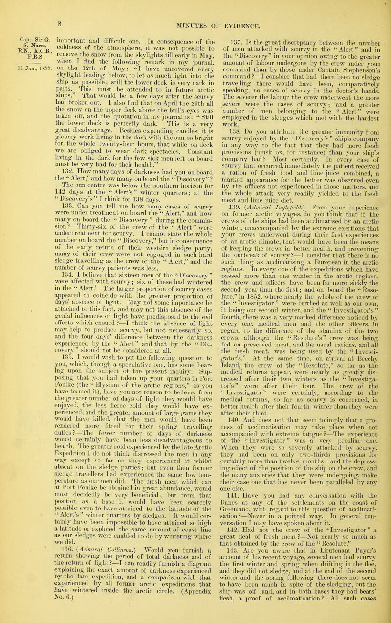 Capt. Sn- G. important and difficult one. In consequence of the RN KCB coldness of the atmosphere, it was not possible to P.E.S. ' remove the snow from the skylights till early in May, when I find the following remark in my journal, 11 Jan., 1S77. on the 12th of May: I have uncovered every skylight leading below, to let as much light into the ship as possible; still the lower deck is very dark in parts. This must be attended to in future arctic ships. That would be a few days after the scurvy had broken out. I also find that on April the 29th all the snow on the upper deck above the bull's-eyes was taken off, and the quotation in my journal is:  Still the lower deck is perfectly dark. ' This is a very great disadvantage. Besides expending candles, it is gloomy work living in the dark with the sun so bright for. the whole twenty-four hours, that while on deck we are obliged to wear dark spectacles. Constant living in the dark for the few sick men left on board must be very bad for their health. 132. How many days of darkness had you on board the  Alert, and how many on board the  Discovery ? —The sun centre was below the southern horizon for 142 days at the . Alert's  winter quarters; at the  Discovery's I think for 138 days. 133. Can yon tell me how many cases of scurvy were under treatment on board the  Alert, and how many on board the  Discovery  during the commis- sion ?—Thirty-six of the crew of the  Alert were under treatment for scurvy. I cannot state the whole number on board the  Discovery, but in consequence of the early return of their western sledge party, manj' of their crew were not engaged in such hard sledge travelling as the crew of the  Alert, and the number of scurvy patients was less. 134. I believe that sixteen men of the Discovery were affected with scurvy; six of these had wintered in the  Alert.' The larger proportion of scurvy cases appeared to coincide with the greater proportion of days' absence of light. May not some importance be attached to this fact, and may not this absence of the genial influences of light have predisposed to the evil effects which ensued ?—I think the absence of light may help to produce scurvy, but not necessarily so, and the four days' difference between the darkness experienced by the  Alert and that by the  Dis- covery  should not be considered at all. 135. I would wish to put the following question to you, which, though a speculative one, has some bear- ing upon the subject of the present inquiry. Sup- posing that you had taken up your quarters in Port Foulke (the  Elysium of the arctic regions, as you have termed it), have you not reason to believe, from the greater number of days of light they would have enjoyed, the less fierce cold they would have ex- perienced, and the greater amount of large game they would have killed, that the men would have been rendered more fitted for their spring travelling duties?—The fewer number of days of darkness would certainly have been less disadvantageous to health. The greater cold experienced by the late Arctic Expedition I do not think distressed the men in any way except so far as they experienced it whilst absent on the sledge parties; but even then former sledge travellers had experienced the same low tem- perature as our men did. The fresh meat which can at Port Foulke be obtained in great abundance, would most decidedly be very beneficial; but from that position as a base it would have been scarcely possible even to have attained to the latitude of the  Alert's  winter quarters by sledges. It would cer- tainly have been impossible to have attained so high a latitude or explored the same amount of coast line as our sledges were enabled to do by wintering where we did. 136. {Admiral Collinson.) Would you furnish a return showing the period of total darkness and of the return of light ?—I can readily furnish a diagram explaining the exact amount of darkness experienced by the late expedition, and a comparison with that experienced by all former arctic expeditions that have wintered inside the arctic circle. (Appendix No. 6.) 137. Is the great discrepancy between the number of men attacked with scurvy in the  Alert  and in the Discovery in your opinion owing to the greater amount of labour undergone by the crew under youa command than by those under Captain. Stephenson's command ?—I consider that had there been no sledge travelling there would have been, comparatively speaking, no cases of scurvy in the doctor's hands. The severer the labour the crew underwent the more severe were the cases of scurvy; 'and a greater number of men belonging to the  Alert were employed in the sledges which met with the hardest work. 138. Do you attribute the greater immunity from scurvy enjoyed by the  Discovery's  ship's company in any way to the fact that they had more fresh provisions (musk ox, for instance) than your ship's company had?—Most certainly. In every case of scurvy that occurred, immediately the patient received a ration of fresh food and lime juice combined, a marked appearance for the better was observed even by the officers not experienced in those matters, and the whole attack very readily yielded to the fresh meat and lime juice diet. 139. {Admiral Inglefield.) From your experience on former arctic voyages, do you think that if the crews of the ships had been acclimatised by an arctic winter, unaccompanied by the extreme exertions that your crews underwent during their first experiences of an arctic climate, that would have been the means of keeping the crews in better health, and preventing the outbreak of scurvy?—I consider that there is no such thing as acclimatising a European in the arctic- regions. In every one of the expeditions which have passed more than one winter in the arctic regions, the crew and officers have been far more sickly the second year than the first; and on board the  Reso- lute, in 1852. where nearly the whole of the crew of the '' Investigator  were berthed as well as our own, it being our second winter, and the Investigator's fourth, there was a very marked difference noticed by every one, medical men and the other officers, in regard to the difference of the stamina of the two crews, although the Resolute's crew was being fed on preserved meat, and the usual rations, and all the fresh meat, was being used by the  Investi- gator's. At the same time, on arrival at Beechy Island, the crew of the Resolute, so far as the medical returns apj^ear, were nearly as greatly dis- tressed after their two winters as the  Investiga- tor's were after their four. The crew of the  Investig-ator were certainly, according- to the medical returns, so far as scurvy is concerned, in better health after their fourth winter than they were after their third. 140. And does not that seem to imply that a pro- cess of acclimatisation may take place when not accompanied with extreme fatigue ?—The experience of the  Investigator was a very peculiar one. When they were so severely attacked by scurvy, they had been on only two-thirds provisions for certainly more than twelve months ; and the depress- ing effect of the position of the ship on the crew, and the many anxieties that they were undergoing, make their case one that has never been paralleled by any one else. 141. Have you had any conversation with the Danes at any of the settlements on the coast of Greenland, with regard to this question of acclimati- sation?—Never in a pointed way. In general con- versation I may have spoken about it. 142. Had not the crew of the  Investigator a great deal of fresh meat?—Not nearly so much as that obtained by the crew of the  Resolute. 143. Are you aware that in Lieutenant Payer's account of his recent voyage, several men had scurvy the first winter and spring- when drifting in the floe, and they did not sledge, and at the end of the second winter and the spring- following there does not seem to have been much in spite of the sledging, but the ship was off land, and in both cases they had bears' flesh, a proof of acclimatisation?—All such cases